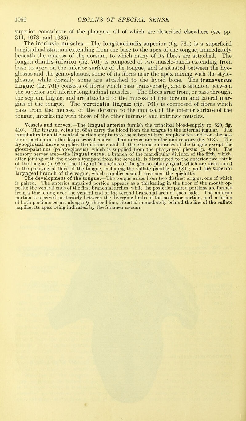 superior constrictor of the pharynx, all of which are described elsewhere (see pp. 344, 1078, and 1085). The intrinsic muscles.—The longitudinalis superior (fig. 761) is a superficial longitudinal stratum extending from the base to the apex of the tongue, immediately beneath the mucosa of the dorsum, to which many of its fibres are attached. The longitudinalis inferior (fig. 761) is composed of two muscle-bands extending from base to apex on the inferior surface of the tongue, and is situated between the hyo- glossus and the genio-glossus, some of its fibres near the apex mixing with the stylo- glossus, while dorsally some are attached to the hyoid bone. The transversus linguae (fig. 761) consists of fibres which pass transversely, and is situated between the superior and inferior longitudinal muscles. The fibres arise from, or pass through, the septum linguse, and are attached to the mucosa of the dorsum and lateral mar- gins of the tongue. The verticalis linguae (fig. 761) is composed of fibres which pass from the mucosa of the dorsum to the mucosa of the inferior surface of the tongue, interlacing with those of the other intrinsic and extrinsic muscles. Vessels and nerves.—The lingual arteries furnish the principal blood-supply (p. 520, fig. 410). The lingual veins (p. 664) carry the blood from the tongue to the internal jugular. The lymphatics from the ventral portion empty into the submaxillary lymph-nodes and from the pos- terior portion into the deep cervical nodes. The nerves are motor and sensory (fig. 763). The hypoglossal nerve supplies the intrinsic and all the extrinsic muscles of the tongue except the glosso-palatinus (palato-glossus), which is supplied from the pharyngeal plexus (p. 984). The sensory nerves are:—the lingual nerve, a branch of the mandibular division of the fifth, which, after joining with the chorda tympani from the seventh, is distributed to the anterior two-thirds of the tongue (p. 969); the lingual branches of the glosso-pharyngeal, which are distributed to the pharyngeal third of the tongue, including the vallate papilla? (p. 981); and the superior laryngeal branch of the vagus, which supplies a small area near the epiglottis. The development of the tongue.—The tongue arises from two distinct origins, one of which is paired. The anterior unpaired portion appears as a thickening in the floor of the mouth op- posite the ventral ends of the first branchial arches, while the posterior paired portions are formed from a thickening over the ventral end of the second branchial arch of each side. The anterior portion is received posteriorly between the diverging limbs of the posterior portion, and a fusion of both portions occurs along a V-snaPe(i line, situated immediately behind the line of the vallate papilla, its apex being indicated by the foramen csecum.