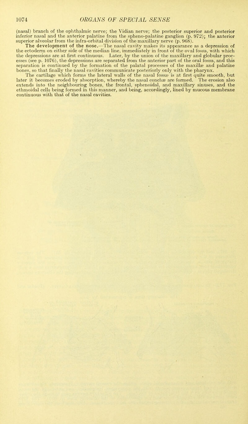 (nasal) branch of the ophthalmic nerve; the Vidian nerve; the posterior superior and posterior inferior nasal and the anterior palatine from the spheno-palatine ganglion (p. 972); the anterior superior alveolar from the infra-orbital division of the maxillary nerve (p. 968). The development of the nose.—The nasal cavity makes its appearance as a depression of the ectoderm on either side of the median line, immediately in front of the oval fossa, with which the depressions are at first continuous. Later, by the union of the maxillary and globular proc- esses (see p. 1076), the depressions are separated from the anterior part of the oral fossa, and this separation is continued by the formation of the palatal processes of the maxilla? and palatine bones, so that finally the nasal cavities communicate posteriorly only with the pharynx. The cartilage which forms the lateral walls of the nasal fossa? is at first quite smooth, but later it becomes eroded by absorption, whereby the nasal concha? are formed. The erosion also extends into the neighbouring bones, the frontal, sphenoidal, and maxillary sinuses, and the ethmoidal cells, being formed in this manner, and being, accordingly, lined by mucous membrane continuous with that of the nasal cavities.