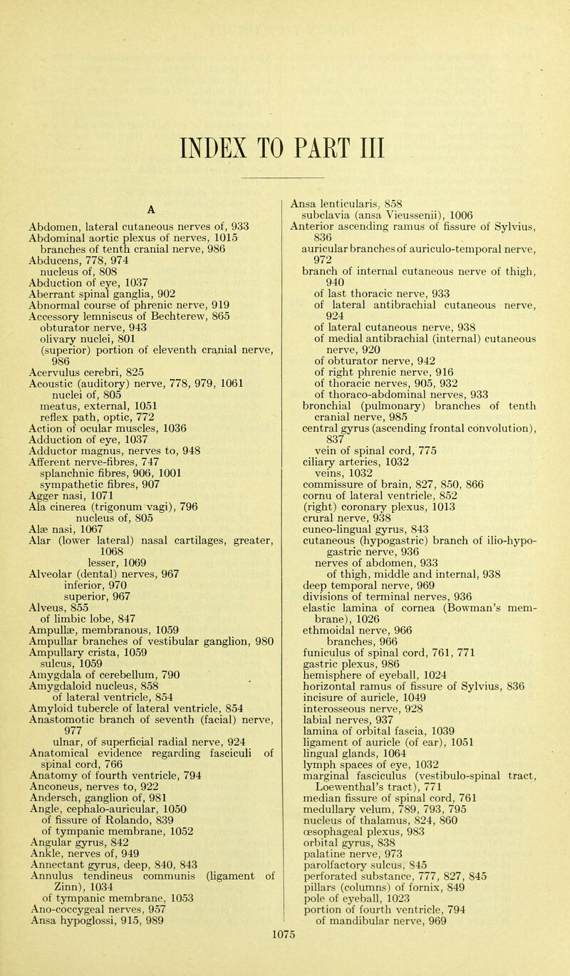 INDEX TO PART III A Abdomen, lateral cutaneous nerves of, 933 Abdominal aortic plexus of nerves, 1015 branches of tenth cranial nerve, 986 Abducens, 778, 974 nucleus of, 808 Abduction of eye, 1037 Aberrant spinal ganglia, 902 Abnormal course of phrenic nerve, 919 Accessory lemniscus of Bechterew, 865 obturator nerve, 943 olivary nuclei, 801 (superior) portion of eleventh cranial nerve, 986 Acervulus cerebri, 825 Acoustic (auditory) nerve, 778, 979, 1061 nuclei of, 805 meatus, external, 1051 reflex path, optic, 772 Action of ocular muscles, 1036 Adduction of eye, 1037 Adductor magnus, nerves to, 948 Afferent nerve-fibres, 747 splanchnic fibres, 906, 1001 sympathetic fibres, 907 Agger nasi, 1071 Ala cinerea (trigonum vagi), 796 nucleus of, 805 Alae nasi, 1067 Alar (lower lateral) nasal cartilages, greater, 1068 lesser, 1069 Alveolar (dental) nerves, 967 inferior, 970 superior, 967 Alveus, 855 of limbic lobe, 847 Ampullae, membranous, 1059 Ampullar branches of vestibular ganglion, 980 Ampullary crista, 1059 sulcus, 1059 Amygdala of cerebellum, 790 Amygdaloid nucleus, 858 of lateral ventricle, 854 Amyloid tubercle of lateral ventricle, 854 Anastomotic branch of seventh (facial) nerve, 977 ulnar, of superficial radial nerve, 924 Anatomical evidence regarding fasciculi of spinal cord, 766 Anatomy of fourth ventricle, 794 Anconeus, nerves to, 922 Andersen, ganglion of, 981 Angle, cephalo-auricular, 1050 of fissure of Rolando, 839 of tympanic membrane, 1052 Angular gyrus, 842 Ankle, nerves of, 949 Annectant gyrus, deep, 840, 843 Annulus tendineus communis (ligament of Zinn), 1034 of tympanic membrane, 1053 Ano-coccygeal nerves, 957 Ansa hypoglossi, 915, 989 Qsa lenticularis. 858 subclavia (ansa Vieussenii), 1006 nterior ascending ramus of fissure of Sylvius, 836 auricular branches of auriculo-temporal nerve, 972 branch of internal cutaneous nerve of thigh, 940 of last thoracic nerve, 933 of lateral antibrachial cutaneous nerve, 924 of lateral cutaneous nerve, 938 of medial antibrachial (internal) cutaneous nerve, 920 of obturator nerve, 942 of right phrenic nerve, 916 of thoracic nerves, 905, 932 of thoraco-abdominal nerves, 933 bronchial (pulmonary) branches of tenth cranial nerve, 985 central gyrus (ascending frontal convolution), 837 vein of spinal cord, 775 ciliary arteries, 1032 veins, 1032 commissure of brain, 827, 850, 866 cornu of lateral ventricle, 852 (right) coronary plexus, 1013 crural nerve, 938 cuneo-lingual gyrus, 843 cutaneous (hypogastric) branch of ilio-hypo- gastric nerve, 936 nerves of abdomen, 933 of thigh, middle and internal, 938 deep temporal nerve, 969 divisions of terminal nerves, 936 elastic lamina of cornea (Bowman's mem- brane), 1026 ethmoidal nerve, 966 branches, 966 funiculus of spinal cord, 761, 771 gastric plexus, 986 hemisphere of eyeball, 1024 horizontal ramus of fissure of Sylvius, 836 incisure of auricle, 1049 interosseous nerve, 928 labial nerves, 937 lamina of orbital fascia, 1039 ligament of auricle (of ear), 1051 lingual glands, 1064 lymph spaces of eye, 1032 marginal fasciculus (vestibulo-spinal tract, Loewenthal's tract), 771 median fissure of spinal cord, 761 medullary velum, 789, 793, 795 nucleus of thalamus, 824, 860 oesophageal plexus, 983 orbital gyrus, 838 palatine nerve, 973 parolfactory sulcus, 845 perforated substance, 777, 827, 845 pillars (columns) of fornix, 849 pole of eyeball, 1023 portion of fourth ventricle, 794 of mandibular nerve, 969