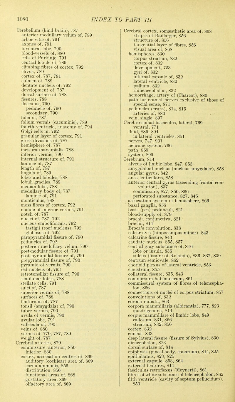 Cerebellum (hind brain), 787 anterior medullary velum of, 7S9 arbor vitre of, 791 axones of, 791 biventral lobe, 790 blood-vessels of, 880 cells of Purkinje, 791 central lobule of, 789 climbing fibres of cortex, 792 clivus, 789 cortex of, 787, 791 culmen of, 789 dentate nucleus of, 792 development of, 787 dorsal surface of, 788 fissures, 788 flocculus, 790 peduncle of, 790 secondary, 790 folia of, 787 folium vermis (cacuminis), 7S9 fourth ventricle, anatomy of, 794 Golgi cells in, 792 granular layer of cortex, 791 gross divisions of, 787 hemisphere of, 787 incisura marsupialis, 788 inferior vermis, 790 internal structure of, 791 laminae of, 787 length of, 787 lingula of, 789 lobes and lobules, 788 lobuli graciles, 789 median lobe, 788 medullary body of, 787 lamina; of, 791 monticulus, 788 moss fibres of cortex, 792 nodule of inferior vermis, 791 notch of, 787 nuclei of, 787, 792 nucleus emboliformis, 792 fastigii (roof nucleus), 792 globosus of, 792 parapyramidal fissure of, 790 peduncles of, 792 posterior medullary velum, 790 post-nodular fissure of, 791 post-pyramidal fissure of, 790 prepyramidal fissure of, 790 pyramid of vermis, 790 red nucleus of, 793 retrotonsillar fissure of, 790 semilunar lobes, 788 stellate cells, 791 sulci of, 787 superior vermis of, 788 surfaces of, 788 tentorium of, 787 tonsil (amygdala) of, 790 tuber vermis, 790 uvula of vermis, 790 uvular lobe, 791 vallecula of, 790 veins of, 880 vermis of, 779, 787, 789 weight of, 787 Cerebral arteries, 879 commissure, anterior, 850 inferior, 830 cortex, association centres of, 869 auditory (cochlear) area of, 869 cornu ammonis, 856 distribution, 856 functional areas of, 868 gustatory area, 869 olfactory area of, 869 Cerebral cortex, somoesthetic area of, 868 stripes of Baillarger, 856 structure of, 856 tangential layer of fibres, 856 visual area of, 868 hemispheres, 830 corpus striatum, 832 cortex of, 832 development, 753 gyri of, 832 internal capsule of, S32 lateral ventricle, 832 pallium, 832 rhinencephalon, 832 hemorrhage, artery of (Charcot), 880 path for cranial nerves exclusive of those of special sense, 871 peduncles (crura), 814, 815 arteries of, 880 vein, single, 897 Cerebro-spinal fasciculus, lateral, 769 ventral, 771 fluid, 885, 894 in lateral ventricles, 851 nerves, 747, 901 neurone system, 766 path, 869 system, 899 Cerebrum, 814 ■ alveus of limbic lobe, 847, 855 amygdaloid nucleus (nucleus amygdalae), 858 angular gyrus, 842 ansa lenticularis, 858 anterior central gyrus (ascending frontal con- volution), 837 commissure, 827, 850, 866 perforated substance, 827, 845 association system of hemisphere, 866 basal ganglia, 856 basis (pes) pedunculi, 821 blood-supply of, 879 brachia conjunctiva, 821 brachii, 814 Broca's convolution, 838 calcar avis (hippocampus minor), 843 calcarine fissure, 843 caudate nucleus, 855, 857 central gray substance of, 816 lobe or insula, 836 sulcus (fissure of Rolando),'836, 837, 839 centrum semiovale, 862 chorioid plexus of lateral ventricle, 853 claustrum, 855 collateral fissure, 835, 843 commissura habenularum, 861 commissural system of fibres of telencepha- lon, 866 connections of nuclei of corpus striatum, 857 convolutions of, 832 corona radiata, 863 corpora mammillaria (albicantia), 777, 823 quadrigemina, 814 corpus mammillare of limbic lobe, 849 callosum, 831, 866 striatum, 832, 856 cortex, 832 cuneus, 843 deep lateral fissure (fissure of Sylvius), 830 diencephalon, 823 dorsal surface of, 814 epiphysis (pineal body, conarium), 814, 825 epithalamus, 823, 825 external capsule, 853, 864 external features, 814 fasciculus retroflexus (Meynerti), 861 fibres of white substance of telencephalon, 862 fifth ventricle (cavity of septum pellucidum), 850