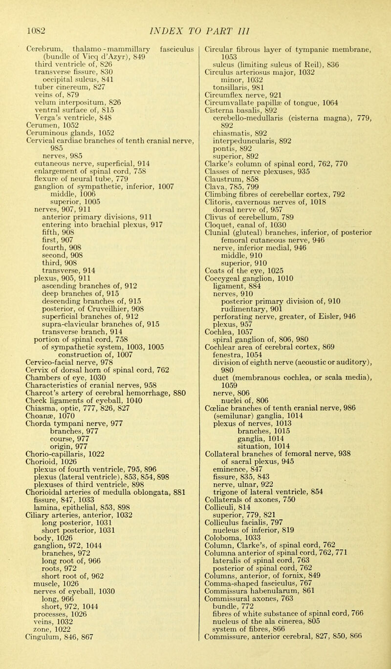 Cerebrum, thalamo - mammillary fasciculus (bundle of Vicq d'Azyr), 849 third ventricle of, 826 transverse fissure, 830 occipital sulcus, 841 tuber cinereum, 827 veins of, 879 velum interpositum, 826 ventral surface of, 815 Verga's ventricle, 848 Cerumen, 1052 Ceruminous glands, 1052 Cervical cardiac branches of tenth cranial nerve, 985 nerves, 985 cutaneous nerve, superficial, 914 enlargement of spinal cord, 758 flexure of neural tube, 779 ganglion of sympathetic, inferior, 1007 middle, 1006 superior, 1005 nerves, 907, 911 anterior primary divisions, 911 entering into brachial plexus, 917 fifth, 908 first, 907 fourth, 908 second, 908 third, 908 transverse, 914 plexus, 905, 911 ascending branches of, 912 deep branches of, 915 descending branches of, 915 posterior, of Cruveilhier, 908 superficial branches of, 912 supra-clavicular branches of, 915 transverse branch, 914 portion of spinal cord, 758 of sympathetic system, 1003, 1005 construction of, 1007 Cervico-facial nerve, 978 Cervix of dorsal horn of spinal cord, 762 Chambers of eye, 1030 Characteristics of cranial nerves, 958 Charcot's artery of cerebral hemorrhage, 880 Check ligaments of eyeball, 1040 Chiasma, optic, 777, 826, 827 Choanse, 1070 Chorda tympani nerve, 977 branches, 977 course, 977 origin, 977 Chorio-capillaris, 1022 Chorioid, 1026 plexus of fourth ventricle, 795, 896 plexus (lateral ventricle), 853, 854, 898 plexuses of third ventricle, 898 Chorioidal arteries of medulla oblongata, 881 fissure, 847, 1033 lamina, epithelial, 853, 898 Ciliary arteries, anterior, 1032 long posterior, 1031 short posterior, 1031 body,1026 ganglion, 972, 1044 branches, 972 long root of, 966 roots, 972 short root of, 962 muscle, 1026 nerves of eyeball, 1030 long, 966 short, 972, 1044 processes, 1026 veins, 1032 zone, 1022 Cingulum, 846, 867 Circular fibrous layer of tympanic membrane, 1053 sulcus (limiting sulcus of Reil), 836 Circulus arteriosus major, 1032 minor, 1032 tonsillaris, 981 Circumflex nerve, 921 Circumvallate papillae of tongue, 1064 Cisterna basalis, 892 cerebello-medullaris (cisterna magna), 779, 892 chiasmatis, 892 interpeduncularis, 892 pontis, 892 superior, 892 Clarke's column of spinal cord, 762, 770 Classes of nerve plexuses, 935 Claustrum, 858 Clava, 785, 799 Climbing fibres of cerebellar cortex, 792 Clitoris, cavernous nerves of, 1018 dorsal nerve of, 957 Clivus of cerebellum, 789 Cloquet, canal of, 1030 Clunial (gluteal) branches, inferior, of posterior femoral cutaneous nerve, 946 nerve, inferior medial, 946 middle, 910 superior, 910 Coats of the eye, 1025 Coccygeal ganglion, 1010 ligament, 884 nerves, 910 posterior primary division of, 910 rudimentary, 901 perforating nerve, greater, of Eisler, 946 plexus, 957 Cochlea, 1057 spiral ganglion of, 806, 980 Cochlear area of cerebral cortex, 869 fenestra, 1054 division of eighth nerve (acoustic or auditory), 980 duct (membranous cochlea, or scala media), 1059 nerve, 806 nuclei of, 806 Cceliac branches of tenth cranial nerve, 986 (semilunar) ganglia, 1014 plexus of nerves, 1013 branches, 1015 ganglia, 1014 situation, 1014 Collateral branches of femoral nerve, 938 of sacral plexus, 945 eminence, 847 fissure, 835, 843 nerve, ulnar, 922 trigone of lateral ventricle, 854 Collaterals of axones, 750 Colliculi, 814 superior, 779, 821 Colliculus facialis, 797 nucleus of inferior, 819 Coloboma, 1033 Column, Clarke's, of spinal cord, 762 Columna anterior of spinal cord, 762, 771 lateralis of spinal cord, 763 posterior of spinal cord, 762 Columns, anterior, of fornix, 849 Comma-shaped fasciculus, 767 Commissura habenularum, 861 Commissural axones, 763 bundle, 772 fibres of white substance of spinal cord, 766 nucleus of the ala cinerea, 805 system of fibres, 866 Commissure, anterior cerebral, 827, 850, 866