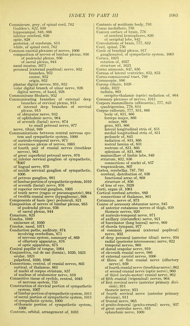 Commissure, grey, of spinal cord, 762 Gudden's, 822, 830 hippocampal, 848, 866 inferior cerebral, 830 optic, 828 posterior, of cerebrum, 815 white, of spinal cord, 762 Common carotid plexuses of nerves, 1006 composition of nerves of lumbar plexus, 936 of pudendal plexus, 956 of sacral plexus, 944 nasal meatus, 1071 peroneal (external popliteal) nerve, 952 branches, 952 course, 952 origin, 952 plantar digital nerves, 951, 952 volar digital branch of ulnar nerve, 926 digital nerves, of hand, 928 Communicans fibularis, 952 Communicating branches of external deep branches of cervical plexus, 915 of internal deep branches of cervical plexus, 915 of obturator nerve, 942 of ophthalmic nerve, 964 of seventh (facial) nerve, 974 to small petrosal nerve, 977 nerve, tibial, 949 Communications between central nervous sys- tem and sympathetic system, 1000 of auriculo-temporal nerve, 971 of cavernous plexus of nerves, 1005 of fourth pair of cranial nerves (trochlear nerves), 963 of great superficial petrosal nerve, 976 of inferior cervical ganglion of sympathetic, 1007 of lingual nerve, 970 of middle cervical ganglion of sympathetic, 1006 of petrous ganglion, 981 of lumbar portion of sympathetic system, 1010 of seventh (facial) nerve, 976 of superior cervical ganglion, 1005 of tenth nerve (vagus or pneumogastric), 984 of twelfth cranial nerve (hypoglossus), 988 Components of basis (pes) pedunculi, 821 Composition of nerves of lumbar plexus, 935 of pudendal plexus, 956 of sacral plexus, 944 Conarium, 825 Concha, 1049 eminence of, 1050 Conchse, nasal, 1071 Conduction paths, auditory, 874 involving cerebellum, 871 of nervous system, summary of, 869 of olfactory apparatus, 876 of optic apparatus, 875 Conical papillae of tongue, 1064 Conjunctiva, cul de sac (fornix), 1020, 1021 ocular, 1021 palpebral, 1020, 1046 Connections, central, of cranial nerves, 803 cortical, of thalamus, 861 of nuclei of corpus striatum, 857 of nucleus of oculomotor nerve, 819 Connective tissue of eyelids, central, 1045 of nervous system, 753 Construction of cervical portion of sympathetic system, 1007 of lumbar portion of sympathetic system ,1011 of sacral portion of sympathetic system, 1011 of sympathetic system, 1000 of thoracic portion of sympathetic system, 1009 Contents, orbital, arrangement of, 1033 Contents of restiform body, 793 Conus medullaris, 758 Convex surface of brain, 776 of cerebral hemispheres, 830 of occipital lobe, 842 Convolutions of brain, 777, 832 Cord, spinal, 756 Cords of brachial plexus, 917 ganglionated, of sympathetic system, 1003 Cornea, 1025 rotation of, 1037 structure of, 1025 Cornu ammonis, 847, 856 Cornua of lateral ventricles, 852, 853 Cornu-commissural tract, 769 Cornucopia?, 896 Corona ciliaris, 1026 iridis, 1022 radiata, 863 occipito-thalamic (optic) radiation of, 864 Coronary plexuses of nerves, 1013 Corpora mammillaria (albicantia), 777, 823 quadrigemina, 779, 814 Corpus callosum, 777, 831, 866 body of, 831, 866 forceps major, 866 minor, 866 genu, 831, 866 lateral longitudinal stria of, 831 medial longitudinal stria of, 831 peduncle of, 845 radiation of, 831, 866 rostral lamina of, 831 rostrum of, 831, 866 splenium of, 831, 866 mammillare of limbic lobe, 849 striatum, 832, 856 connections of nuclei of, 857 trapezoideum, 807 Cortex, cerebellar, 787, 791 cerebral, distribution of, 856 functional areas of, 868 structure of, 856 of lens of eye, 1029 Corti, organ of, 1061 Cortical cerebral arteries, 880 connections of thalamus, 861 Cotunnius, nerve of, 973 Course of accessory obturator nerve, 943 of anterior cutaneous nerves of thigh, 939 thoracic nerves, 920 of auriculo-temporal nerve, 971 of axillary (circumflex) nerve, 921 of buccinator (long buccal) nerve, 969 of chorda tympani, 977 of common peroneal (external popliteal) nerve, 952 of deep peroneal (anterior tibial) nerve, 954 radial (posterior interosseous) nerve, 922 temporal nerves, 969 of dorsal scapular nerve, 919 of eleventh cranial nerve, 986 of external carotid nerves, 1006 of fibres of first cranial nerve (olfactory nerve), 959 of fourth cranial nerve (trochlear nerve), 962 of second cranial nerve (optic nerve), 960 of third (oculo-motor) cranial nerve, 962 of fifth cranial (trigeminal) nerves, 964 of first cervical nerve (anterior primary divi- sion), 911 thoracic nerve, 931 of fourth cervical nerve (anterior primary division), 911 of frontal nerve, 965 of genito-femoral (genito-crural) nerve, 937 of great auricular nerve, 913 splanchnic nerve, 1009