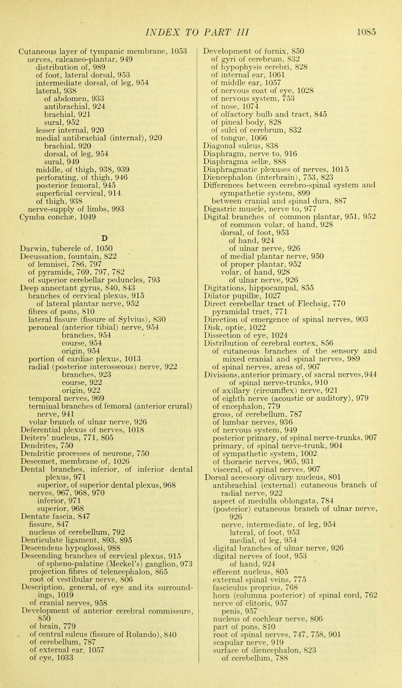 Cutaneous layer of tympanic membrane, 1053 nerves, calcaneo-plantar, 949 distribution of, 989 of foot, lateral dorsal, 953 intermediate dorsal, of leg, 954 lateral, 938 of abdomen, 933 antebrachial, 924 brachial, 921 sural, 952 lesser internal, 920 medial antibrachial (internal), 920 brachial, 920 dorsal, of leg, 954 sural 949 middle,' of thigh, 938, 939 perforating, of thigh, 946 posterior femoral, 945 superficial cervical, 914 of thigh, 938 nerve-supply of limbs, 993 Cymba conchse, 1049 D Darwin, tubercle of, 1050 Decussation, fountain, 822 of lemnisci, 7S6, 797 of pyramids, 769, 797, 782 of superior cerebellar peduncles, 793 Deep annectant gyrus, 840, 843 branches of cervical plexus, 915 of lateral plantar nerve, 952 fibres of pons, 810 lateral fissure (fissure of Sylvius), 830 peroneal (anterior tibial) nerve, 954 branches, 954 course, 954 origin, 954 portion of cardiac plexus, 1013 radial (posterior interosseous) nerve, 922 branches, 923 course, 922 origin, 922 temporal nerves, 969 terminal branches of femoral (anterior crural) nerve, 941 volar branch of ulnar nerve, 926 Deferential plexus of nerves, 1018 Deiters' nucleus, 771, 805 Dendrites, 750 Dendritic processes of neurone, 750 Descemet, membrane of, 1026 Dental branches, inferior, of inferior dental plexus, 971 superior, of superior dental plexus, 968 nerves, 967, 968, 970 inferior, 971 superior, 968 Dentate fascia, 847 fissure, 847 nucleus of cerebellum, 792 Denticulate ligament, 893, 895 Descendens hypoglossi, 988 Descending branches of cervical plexus, 915 of spheno-palatine (Meckel's) ganglion, 973 projection fibres of telencephalon, 865 root of vestibular nerve, S06 Description, general, of eye and its surround- ings, 1019 of cranial nerves, 958 Development of anterior cerebral commissure, 850 of brain, 779 of central sulcus (fissure of Rolando), 840 of cerebellum, 787 of external ear 1057 of eye, 1033 Development of fornix, 850 of gyri of cerebrum, 832 of hypophysis cerebri, 828 of internal ear, 1061 of middle ear, 1057 of nervous coat of eye, 1028 of nervous system, 753 of nose, 1074 of olfactory bulb and tract, 845 of pineal body, 828 of sulci of cerebrum, 832 of tongue, 1066 Diagonal sulcus, 838 Diaphragm, nerve to, 916 Diaphragma sella?, 888 Diaphragmatic plexuses of nerves, 1015 Diencephalon (interbrain), 753, 823 Differences between cerebro-spinal system and sympathetic system, 899 between cranial and spinal dura, 887 Digastric muscle, nerve to, 977 Digital branches of common plantar, 951, 952 of common volar, of hand, 928 dorsal, of foot, 953 of hand, 924 of ulnar nerve, 926 of medial plantar nerve, 950 of proper plantar, 952 volar, of hand, 928 of ulnar nerve, 926 Dictations, hippocampal, 855 Dilator pupillae, 1027 Direct cerebellar tract of Flechsig, 770 pyramidal tract, 771 Direction of emergence of spinal nerves, 903 Disk, optic, 1022 Dissection of eye, 1024 Distribution of cerebral cortex, 856 of cutaneous branches of the sensory and mixed cranial and spinal nerves, 989 of spinal nerves, areas of, 907 Divisions, anterior primary, of sacral nerves,944 of spinal nerve-trunks, 910 of axillary (circumflex) nerve, 921 of eighth nerve (acoustic or auditory), 979 of encephalon, 779 gross, of cerebellum, 787 of lumbar nerves, 936 of nervous system, 949 posterior primary, of spinal nerve-trunks, 907 primary, of spinal nerve-trunk, 904 of sympathetic system, 1002 of thoracic nerves, 905, 931 visceral, of spinal nerves, 907 Dorsal accessory olivary nucleus, 801 antibrachial (external) cutaneous branch of radial nerve, 922 aspect of medulla oblongata, 784 (posterior) cutaneous branch of ulnar nerve, 926 nerve, intermediate, of leg, 954 lateral, of foot, 953 medial, of leg, 954 digital branches of ulnar nerve, 926 digital nerves of foot, 953 of hand,924 efferent nucleus, 805 external spinal veins, 775 fasciculus proprius, 768 horn (columna posterior) of spinal cord, 762 nerve of clitoris, 957 penis, 957 nucleus of cochlear nerve, 806 part of pons, 810 root of spinal nerves, 747, 758, 901 scapular nerve, 919 surface of diencephalon, 823 of cerebellum, 788