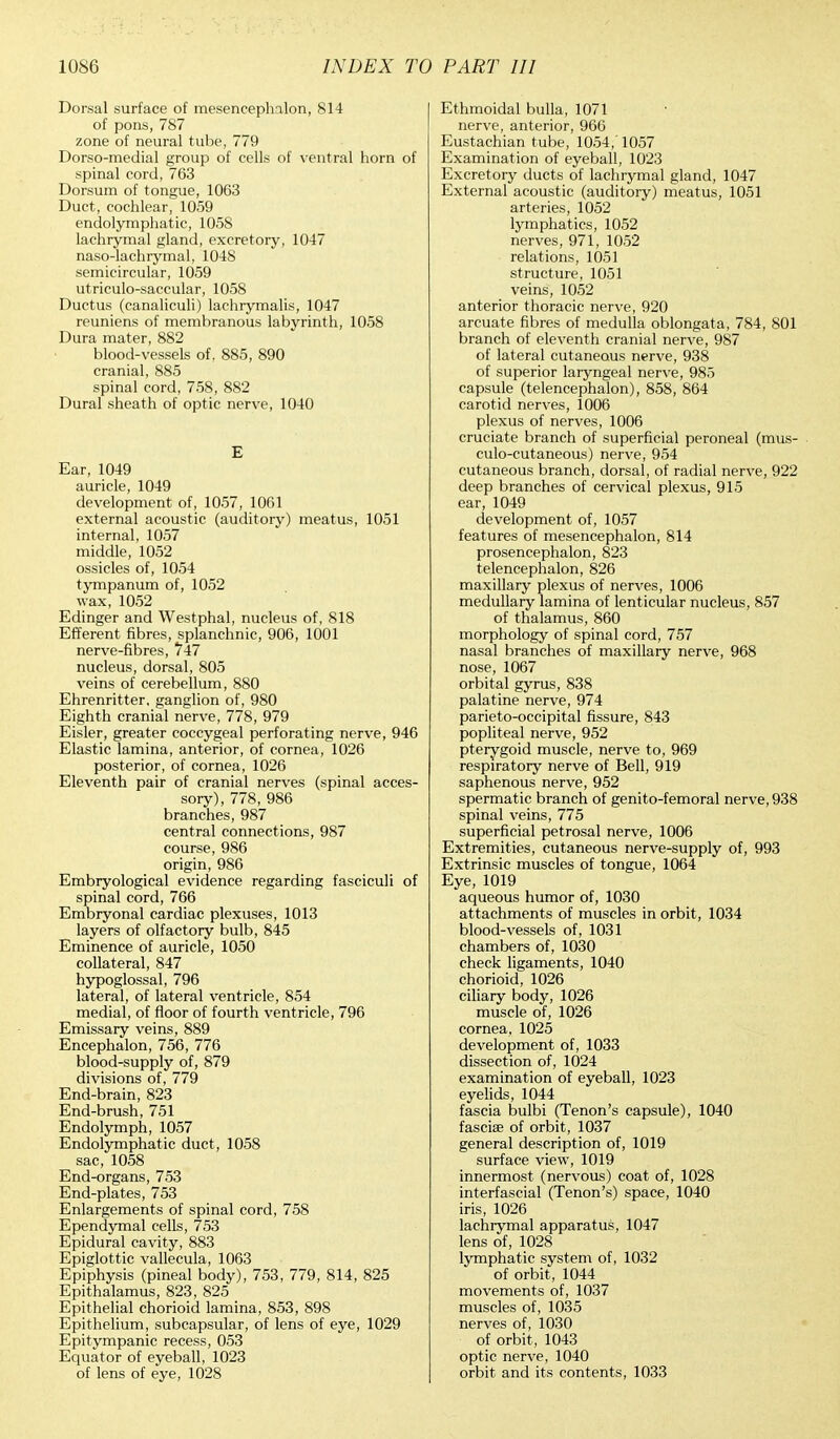 Dorsal surface of mesencephalon, 814 of pons, 787 zone of neural tube, 779 Dorso-medial group of cells of ventral horn of spinal cord, 763 Dorsum of tongue, 1063 Duct, cochlear, 1059 endolymphatic, 1058 lachrymal gland, excretory, 1047 naso-lachrymal, 1048 semicircular, 1059 utriculosaccular, 1058 Ductus (canaliculi) lachrymalis, 1047 reuniens of membranous labyrinth, 1058 Dura mater, 882 blood-vessels of, 885, 890 cranial, 885 spinal cord, 758, 882 Dural sheath of optic nerve, 1040 E Ear, 1049 auricle, 1049 development of, 1057, 1061 external acoustic (auditory) meatus, 1051 internal, 1057 middle, 1052 ossicles of, 1054 tympanum of, 1052 wax, 1052 Edinger and Westphal, nucleus of, 818 Efferent fibres, splanchnic, 906, 1001 nerve-fibres, 747 nucleus, dorsal, 805 veins of cerebellum, 880 Ehrenritter, ganglion of, 980 Eighth cranial nerve, 778, 979 Eisler, greater coccygeal perforating nerve, 946 Elastic lamina, anterior, of cornea, 1026 posterior, of cornea, 1026 Eleventh pair of cranial nerves (spinal acces- sory), 778, 986 branches, 987 central connections, 987 course, 986 origin, 986 Embryological evidence regarding fasciculi of spinal cord, 766 Embryonal cardiac plexuses, 1013 layers of olfactory bulb, 845 Eminence of auricle, 1050 collateral, 847 hypoglossal, 796 lateral, of lateral ventricle, 854 medial, of floor of fourth ventricle, 796 Emissary veins, 889 Encephalon, 756, 776 blood-supply of, 879 divisions of, 779 End-brain, 823 End-brush, 751 Endolymph, 1057 Endolymphatic duct, 1058 sac, 1058 End-organs, 753 End-plates, 753 Enlargements of spinal cord, 758 Ependymal cells, 753 Epidural cavity, 883 Epiglottic vallecula, 1063 Epiphysis (pineal body), 753, 779, 814, 825 Epithalamus, 823, 825 Epithelial chorioid lamina, 853, 898 Epithelium, subcapsular, of lens of eye, 1029 Epitympanic recess, 053 Equator of eyeball, 1023 of lens of eye, 1028 Ethmoidal bulla, 1071 nerve, anterior, 966 Eustachian tube, 1054,'1057 Examination of eyeball, 1023 Excretory ducts of lachrymal gland, 1047 External acoustic (auditory) meatus, 1051 arteries, 1052 lymphatics, 1052 nerves, 971, 1052 relations, 1051 structure, 1051 veins, 1052 anterior thoracic nerve, 920 arcuate fibres of medulla oblongata, 784, 801 branch of eleventh cranial nerve, 987 of lateral cutaneous nerve, 938 of superior laryngeal nerve, 985 capsule (telencephalon), 858, 864 carotid nerves, 1006 plexus of nerves, 1006 cruciate branch of superficial peroneal (mus- culocutaneous) nerve, 954 cutaneous branch, dorsal, of radial nerve, 922 deep branches of cervical plexus, 915 ear, 1049 development of, 1057 features of mesencephalon, 814 prosencephalon, 823 telencephalon, 826 maxillary plexus of nerves, 1006 medullary lamina of lenticular nucleus, 857 of thalamus, 860 morphology of spinal cord, 757 nasal branches of maxillary nerve, 968 nose, 1067 orbital gyrus, 838 palatine nerve, 974 parieto-occipital fissure, 843 popliteal nerve, 952 pterygoid muscle, nerve to, 969 respiratory nerve of Bell, 919 saphenous nerve, 952 spermatic branch of genito-femoral nerve, 938 spinal veins, 775 superficial petrosal nerve, 1006 Extremities, cutaneous nerve-supply of, 993 Extrinsic muscles of tongue, 1064 Eye, 1019 aqueous humor of, 1030 attachments of muscles in orbit, 1034 blood-vessels of, 1031 chambers of, 1030 check ligaments, 1040 chorioid, 1026 ciliary body, 1026 muscle of, 1026 cornea, 1025 development of, 1033 dissection of, 1024 examination of eyeball, 1023 eyelids, 1044 fascia bulbi (Tenon's capsule), 1040 fasciffi of orbit, 1037 general description of, 1019 surface view, 1019 innermost (nervous) coat of, 1028 interfascial (Tenon's) space, 1040 iris, 1026 lachrymal apparatus, 1047 lens of, 1028 lymphatic system of, 1032 of orbit, 1044 movements of, 1037 muscles of, 1035 nerves of, 1030 of orbit, 1043 optic nerve, 1040 orbit and its contents, 1033