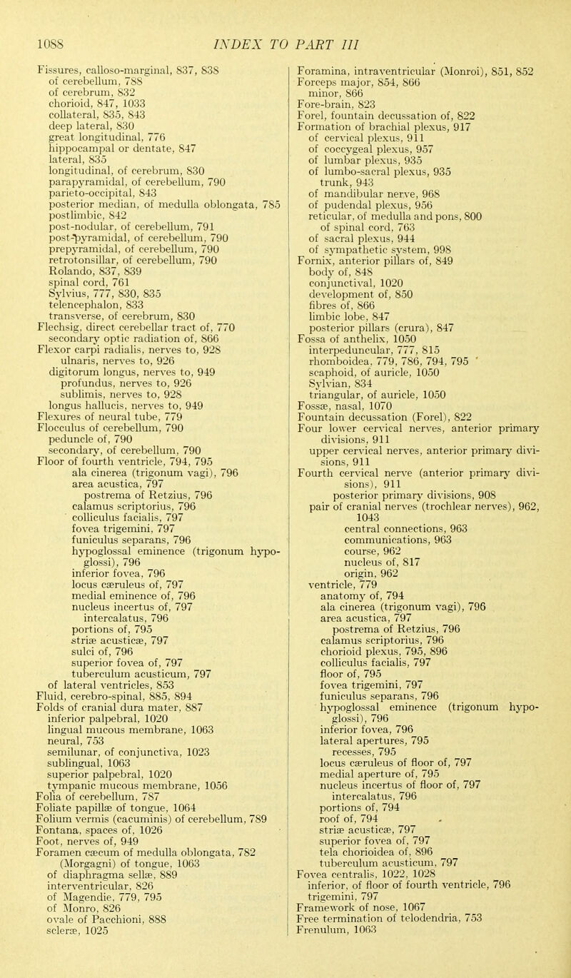 Fissures, calloso-marginal, 837, 838 of cerebellum, 788 of cerebrum, 832 chorioid, 847, 1033 collateral, S35, 843 deep lateral, 830 great longitudinal, 776 hippocampal or dentate, 847 lateral, 835 longitudinal, of cerebrum, 830 parapyramidal, of cerebellum, 790 parietooccipital, 843 posterior median, of medulla oblongata, 785 post limbic, 842 post-nodular, of cerebellum, 791 post-pyramidal, of cerebellum, 790 pre pyramidal, of cerebellum, 790 retrotonsillar, of cerebellum, 790 Rolando, 837, 839 spinal cord, 761 Sylvius, 777, 830, 835 telencephalon, 833 transverse, of cerebrum, 830 Flechsig, direct cerebellar tract of, 770 secondary optic radiation of, 866 Flexor carpi radialis, nerves to, 928 ulnaris, nerves to, 926 digitorum longus, nerves to, 949 profundus, nerves to, 926 sublimis, nerves to, 928 longus hallucis, nerves to, 949 Flexures of neural tube, 779 Flocculus of cerebellum, 790 peduncle of, 790 secondary, of cerebellum, 790 Floor of fourth ventricle, 794, 795 ala cinerea (trigonum vagi), 796 area acustica, 797 postrema of Retzius, 796 calamus scriptorius, 796 colliculus facialis, 797 fovea trigemini, 797 funiculus separans, 796 hypoglossal eminence (trigonum hypo- glossi), 796 inferior fovea, 796 locus caeruleus of, 797 medial eminence of, 796 nucleus incertus of, 797 intercalatus, 796 portions of, 795 stria? acustica?, 797 sulci of, 796 superior fovea of, 797 tuberculum acusticum, 797 of lateral ventricles, 853 Fluid, cerebro-spinal, 885, 894 Folds of cranial dura mater, 887 inferior palpebral, 1020 lingual mucous membrane, 1063 neural, 753 semilunar, of conjunctiva, 1023 sublingual, 1063 superior palpebral, 1020 tympanic mucous membrane, 1056 Folia of cerebellum, 787 Foliate papillae of tongue, 1064 Folium vermis (cacuminis) of cerebellum, 789 Fontana, spaces of, 1026 Foot, nerves of, 949 Foramen caecum of medulla oblongata, 782 (Morgagni) of tongue, 1063 of diaphragma sella?, 889 interventricular, 826 of Magendie, 779, 795 of Monro, 826 ovale of Pacchioni, 888 sclera?, 1025 Foramina, intraventricular (Monroi), 851, 852 Forceps major, 854, 866 minor, 866 Fore-brain, 823 Forel, fountain decussation of, 822 Formation of brachial plexus, 917 of cervical plexus, 911 of coccygeal plexus, 957 of lumbar plexus, 935 of lumbo-sacral plexus, 935 trunk, 943 of mandibular nerve, 968 of pudendal plexus, 956 reticular, of medulla and pons, 800 of spinal cord, 763 of sacral plexus, 944 of sympathetic system, 998 Fornix, anterior pillars of, 849 body of, 848 conjunctival, 1020 development of, 850 fibres of, 866 limbic lobe, 847 posterior pillars (crura), 847 Fossa of anthelix, 1050 interpeduncular, 777, 815 rhomboidea, 779, 786, 794, 795 ' scaphoid, of auricle, 1050 Sylvian, 834 triangular, of auricle, 1050 Fossa?, nasal, 1070 Fountain decussation (Forel), 822 Four lower cervical nerves, anterior primary divisions, 911 upper cervical nerves, anterior primary divi- sions, 911 Fourth cervical nerve (anterior primary divi- sions), 911 posterior primary divisions, 908 pair of cranial nerves (trochlear nerves), 962, 1043 central connections, 963 communications, 963 course, 962 nucleus of, 817 origin, 962 ventricle, 779 anatomy of, 794 ala cinerea (trigonum vagi), 796 area acustica, 797 postrema of Retzius, 796 calamus scriptorius, 796 chorioid plexus, 795, 896 colliculus facialis, 797 floor of, 795 fovea trigemini, 797 funiculus separans, 796 hypoglossal eminence (trigonum hypo- glossi), 796 inferior fovea, 796 lateral apertures, 795 recesses, 795 locus ca?ruleus of floor of, 797 medial aperture of, 795 nucleus incertus of floor of, 797 intercalatus, 796 portions of, 794 roof of, 794 stria? acustica?, 797 superior fovea of, 797 tela chorioidea of, 896 tuberculum acusticum, 797 Fovea centralis, 1022, 1028 inferior, of floor of fourth ventricle, 796 trigemini, 797 Framework of nose, 1067 Free termination of telodendria, 753 Frenulum, 1063