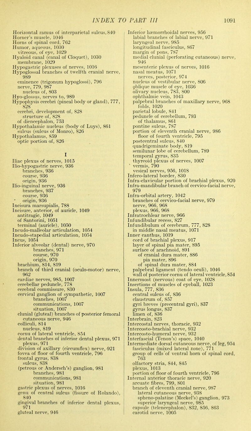 Horizontal ramus of interparietal sulcus, 840 Horner's muscle, 1046 Horns of spinal cord, 762 Humor, aqueous, 1030 vitreous, of eye, 1029 Hyaloid canal (canal of Cloquet), 1030 membrane, 1029 Hypogastric plexuses of nerves, 1016 Hypoglossal branches of twelfth cranial nerve, 989 eminence (trigonum hypoglossi), 796 nerve, 779, 987 nucleus of, 803 Hyo-glossus, nerves to, 989 Hypophysis cerebri (pineal body or gland), 777, 828 cerebri, development of, 828 structure of, 828 of diencephalon, 753 Hypothalamic nucleus (body of Luys), 861 sulcus (sulcus of Monro), 826 Hypothalamus, 859 optic portion of, 826 I Iliac plexus of nerves, 1015 Ilio-hypogastric nerve, 936 branches, 936 course, 936 origin, 936 Ilio-inguinal nerve, 936 branches, 937 course, 936 origin, 936 Incisura marsupialis, 788 Incisure, anterior, of auricle, 1049 antitragic, 1049 of Santorini, 1051 terminal (auricle), 1050 Incudo-malleolar articulation, 1054 Incudo-stapedial articulation, 1054 Incus, 1054 Inferior alveolar (dental) nerve, 970 branches, 971 course, 970 origin, 970 brachium, 814, 819 branch of third cranial (oculo-motor) nerve, 962 cardiac nerves, 985, 1007 cerebellar peduncle, 778 cerebral commissure, 830 cervical ganglion of sympathetic, 1007 branches, 1007 communications, 1007 situation, 1007 clunial (gluteal) branches of posterior femoral cutaneous nerve, 946 colliculi, 814 nucleus, 819 cornu of lateral ventricle, 854 dental branches of inferior dental plexus, 971 plexus, 971 division of axillary (circumflex) nerve,-921 fovea of floor of fourth ventricle, 796 frontal gyrus, 838 sulcus, 838 (petrous or Andersch's) ganglion, 981 branches, 981 communications, 981 situation, 981 gastric plexus of nerves, 1016 genu of central sulcus (fissure of Rolando), 840 gingival branches of inferior dental plexus, 971 gluteal nerve, 946 Inferior hemorrhoidal nerves, 956 labial branches of labial nerve, 971 laryngeal nerve, 985 longitudinal fasciculus, 867 margin of pons, 787 medial clunial (perforating cutaneous) nerve, 946 mesenteric plexus of nerves, 1016 nasal meatus, 1071 nerves, posterior, 974 nucleus of vestibular nerve, 806 oblique muscle of eye, 1036 olivary nucleus, 783, 800 ophthalmic vein, 1043 palpebral branches of maxillary nerve, 968 folds, 1020 parietal lobule, 841 peduncle of cerebellum, 793 of thalamus, 861 pontine sulcus, 787 portion of eleventh cranial nerve, 986 floor of fourth ventricle, 795 postcentral sulcus, 840 quadrigeminate body, 819 semilunar lobe of cerebellum, 789 temporal gyrus, 835 thyreoid plexus of nerves, 1007 * vermis, 790 vesical nerves, 956, 1018 Infero-lateral border, 830 Infra-clavicular portion of brachial plexus, 920 Infra-mandibular branch of cervico-facial nerve, 979 Infra-orbital artery, 1042 branches of cervico-facial nerve, 979 nerve, 966, 968 plexus, 966, 968 Infratrochlear nerve, 966 Infundibular recess, 827 Infundibulum of cerebrum, 777, 828 in middle nasal meatus, 1071 Inner can thus, 1019 cord of brachial plexus, 917 layer of spinal pia mater, 895 surface of arachnoid, 891 of cranial dura mater, 886 pia mater, 896 of spinal dura mater, 884 palpebral ligament (tendo oculi), 1046 wall of posterior cornu of lateral ventricle, 854 Innermost (nervous) coat of eye, 1028 Insertions of muscles of eyeball, 1023 Insula, 777, 836 central sulcus of, 836 claustrum of, 857 gyri breves (precentral gyri), 837 gyrus longus, 837 limen of, 836 Interbrain, 823 Intercostal nerves, thoracic, 932 Intercosto-brachial nerve, 932 Intercosto-humeral nerve, 932 Interfascial (Tenon's) space, 1040 Intermediate dorsal cutaneous nerve, of leg, 954 fasciculus (mixed lateral zone), 771 group of cells of ventral horn of spinal cord, 763 olfactory stria, 844, 845 plexus, 1013 portion of floor of fourth ventricle, 796 Internal anterior thoracic nerve, 920 arcuate fibres, 799, 801 branch of eleventh cranial nerve, 987 lateral cutaneous nerve, 938 spheno-palatine (Meckel's) ganglion, 973 superior laryngeal nerve, 985 capsule (telencephalon), 832, 856, 863 carotid nerve, 1005