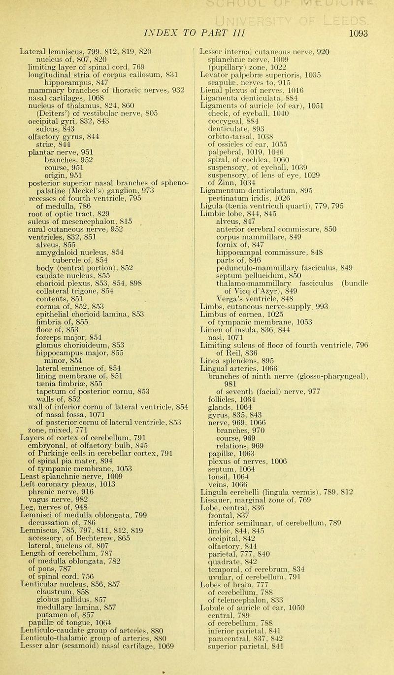 Lateral lemniscus, 799, 812, 819, 820 nucleus of, 807, 820 limiting layer of spinal cord, 769 longitudinal stria of corpus callosum, 831 hippocampus, 847 mammary branches of thoracic nerves, 932 nasal cartilages, 1068 nucleus of thalamus, 824, 860 (Deiters') of vestibular nerve, 805 occipital gyri, 832, 843 sulcus, 843 olfactory gyrus, 844 stria?, 844 plantar nerve, 951 branches, 952 course, 951 origin, 951 posterior superior nasal branches of spheno- palatine (Meckel's) ganglion, 973 recesses of fourth ventricle, 795 of medulla, 786 root of optic tract, 829 sulcus of mesencephalon, 815 sural cutaneous nerve, 952 ventricles, 832, 851 alveus, 855 amygdaloid nucleus, 854 tubercle of, 854 body (central portion), 852 caudate nucleus, 855 chorioid plexus, 853, 854, 898 collateral trigone, 854 contents, 851 cornua of, 852, 853 epithelial chorioid lamina, 853 fimbria of, 855 floor of, 853 forceps major, 854 glomus chorioideum, 853 hippocampus major, 855 minor, 854 lateral eminence of, 854 lining membrane of, 851 taenia fimbriae, 855 tapetum of posterior cornu, 853 walls of, 852 wall of inferior cornu of lateral ventricle, 854 of nasal fossa, 1071 of posterior cornu of lateral ventricle, 853 zone, mixed, 771 Layers of cortex of cerebellum, 791 embryonal, of olfactory bulb, 845 of Purkinje cells in cerebellar cortex, 791 of spinal pia mater, 894 of tympanic membrane, 1053 Least splanchnic nerve, 1009 Left coronary plexus, 1013 phrenic nerve, 916 vagus nerve, 982 Leg, nerves of, 948 Lemnisci of medulla oblongata, 799 decussation of, 786 Lemniscus, 785, 797, 811, 812, 819 accessory, of Bechterew, 865 lateral, nucleus of, 807 Length of cerebellum, 787 of medulla oblongata, 782 of pons, 787 of spinal cord, 756 Lenticular nucleus, 856, 857 claustrum, 858 globus pallidas, 857 medullary lamina, 857 putamen of, 857 papilla? of tongue, 1064 Lenticulo-caudate group of arteries, 880 Lenticulo-thalamic group of arteries, 880 Lesser alar (sesamoid) nasal cartilage, 1069 Lesser internal cutaneous nerve, 920 splanchnic nerve, 1009 (pupillary) zone, 1022 Levator palpebral superioris, 1035 scapulae, nerves to, 915 Lienal plexus of nerves, 1016 Ligamenta denticulata, 884 Ligaments of auricle (of ear), 1051 check, of eyeball, 1040 coccygeal, 884 denticulate, 893 orbito-tarsal. 1038 of ossicles of ear, 1055 palpebral, 1019, 1046 spiral, of cochlea, 1060 suspensory, of eyeball, 1039 suspensory, of lens of eye, 1029 of Zinn, 1034 Ligamentum denticulatum, 895 pectinatum iridis, 1026 Ligula (taenia ventriculi quarti), 779, 795 Limbic lobe, 844, 845 alveus, 847 anterior cerebral commissure, 850 corpus mammillare, 849 fornix of, 847 hippocampal commissure, 848 parts of, 846 pedunculo-mammillary fasciculus, 849 septum pellucidum, 850 thalamo-mammillary fasciculus (bundle of Vicq d'Azyr), 849 Verga's ventricle, 848 Limbs, cutaneous nerve-supply, 993 Limbus of cornea, 1025 of tympanic membrane, 1053 Limen of insula, 836, 844 nasi, 1071 Limiting sulcus of floor of fourth ventricle, 796 of Reil, 836 Linea splendens, 895 Lingual arteries, 1066 branches of ninth nerve (glosso-pharyngeal), 981 of seventh (facial) nerve, 977 follicles, 1064 glands, 1064 gyrus, 835, 843 nerve, 969, 1066 branches, 970 course, 969 relations, 969 papillae, 1063 plexus of nerves, 1006 septum, 1064 tonsil, 1064 veins, 1066 Lingula cerebelli (lingula vermis), 789, 812 Lissauer, marginal zone of, 769 Lobe, central, 836 frontal, 837 inferior semilunar, of cerebellum, 789 limbic, 844, 845 occipital, 842 olfactory, 844 parietal, 777, 840 quadrate, 842 temporal, of cerebrum, 834 uvular, of cerebellum, 791 Lobes of brain, 777 of cerebellum, 788 of telencephalon, 833 Lobule of auricle of ear, 1050 central, 789 of cerebellum. 788 inferior parietal, 841 paracentral, S37, 842 superior parietal, 841