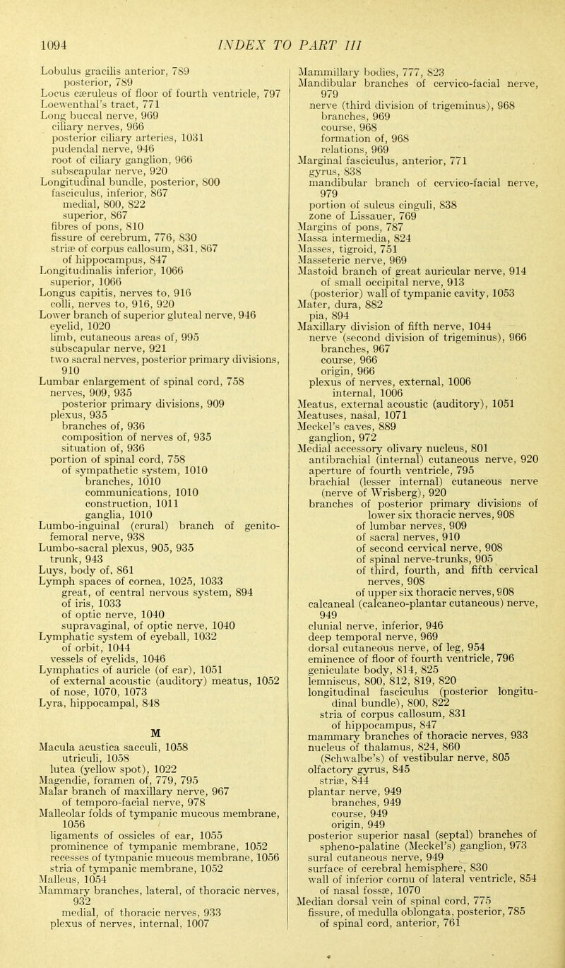 Lobulus gracilis anterior, 789 posterior, 789 Locus caeruleus of floor of fourth ventricle, 797 Loewenthal's tract, 771 Long buccal nerve, 969 ciliary nerves, 966 posterior ciliary arteries, 1031 pudendal nerve, 946 root of ciliary ganglion, 966 subscapular nerve, 920 Longitudinal bundle, posterior, 800 fasciculus, inferior, 867 medial, 800, 822 superior, 867 fibres of pons, 810 fissure of cerebrum, 776, 830 striae of corpus callosum, 831, 867 of hippocampus, 847 Longitudinalis inferior, 1066 superior, 1066 Longus capitis, nerves to, 916 colli, nerves to, 916, 920 Lower branch of superior gluteal nerve, 946 eyelid, 1020 limb, cutaneous areas of, 995 subscapular nerve, 921 two sacral nerves, posterior primary divisions, 910 Lumbar enlargement of spinal cord, 758 nerves, 909, 935 posterior primary divisions, 909 plexus, 935 branches of, 936 composition of nerves of, 935 situation of, 936 portion of spinal cord, 758 of sympathetic system, 1010 branches, 1010 communications, 1010 construction, 1011 ganglia, 1010 Lumbo-inguinal (crural) branch of genito- femoral nerve, 938 Lumbo-sacral plexus, 905, 935 trunk, 943 Luys, body of, 861 Lymph spaces of cornea, 1025, 1033 great, of central nervous system, 894 of iris, 1033 of optic nerve, 1040 supravaginal, of optic nerve, 1040 Lymphatic system of eyeball, 1032 of orbit, 1044 vessels of eyelids, 1046 Lymphatics of auricle (of ear), 1051 of external acoustic (auditory) meatus, 1052 of nose, 1070, 1073 Lyra, hippocampal, 848 M Macula acustica sacculi, 1058 utriculi, 1058 lutea (yellow spot), 1022 Magendie, foramen of, 779, 795 Malar branch of maxillary nerve, 967 of temporo-facial nerve, 978 Malleolar folds of tympanic mucous membrane, 1056 ligaments of ossicles of ear, 1055 prominence of tympanic membrane, 1052 recesses of tympanic mucous membrane, 1056 stria of tympanic membrane, 1052 Malleus, 1054 Mammary branches, lateral, of thoracic nerves, 932 medial, of thoracic nerves, 933 plexus of nerves, internal, 1007 Mammillary bodies, 777, 823 Mandibular branches of cervico-facial nerve, 979 nerve (third division of trigeminus), 968 branches, 969 course, 968 formation of, 968 relations, 969 Marginal fasciculus, anterior, 771 gyrus, 838 mandibular branch of cervico-facial nerve, 979 portion of sulcus cinguli, 838 zone of Lissauer, 769 Margins of pons, 787 Massa intermedia, 824 Masses, tigroid, 751 Masseteric nerve, 969 Mastoid branch of great auricular nerve, 914 of small occipital nerve, 913 (posterior) wall of tympanic cavity, 1053 Mater, dura, 882 pia, 894 Maxillary division of fifth nerve, 1044 nerve (second division of trigeminus), 966 branches, 967 course, 966 origin, 966 plexus of nerves, external, 1006 internal, 1006 Meatus, external acoustic (auditory), 1051 Meatuses, nasal, 1071 Meckel's caves, 889 ganglion, 972 Medial accessory olivary nucleus, 801 antibrachial (internal) cutaneous nerve, 920 aperture of fourth ventricle, 795 brachial (lesser internal) cutaneous nerve (nerve of Wrisberg), 920 branches of posterior primary divisions of lower six thoracic nerves, 908 of lumbar nerves, 909 of sacral nerves, 910 of second cervical nerve, 908 of spinal nerve-trunks, 905 of third, fourth, and fifth cervical nerves, 908 of upper six thoracic nerves, 908 calcaneal (calcaneo-plantar cutaneous) nerve, 949 clunial nerve, inferior, 946 deep temporal nerve, 969 dorsal cutaneous nerve, of leg, 954 eminence of floor of fourth ventricle, 796 geniculate body, 814, 825 lemniscus, 800, 812, 819, 820 longitudinal fasciculus (posterior longitu- dinal bundle), 800, 822 stria of corpus callosum, 831 of hippocampus, 847 mammary branches of thoracic nerves, 933 nucleus of thalamus, 824, 860 (Schwalbe's) of vestibular nerve, 805 olfactory gyrus, 845 striae, 844 plantar nerve, 949 branches, 949 course, 949 origin, 949 posterior superior nasal (septal) branches of spheno-palatine (Meckel's) ganglion, 973 sural cutaneous nerve, 949 surface of cerebral hemisphere, 830 w-all of inferior cornu of lateral ventricle, 854 of nasal fossae, 1070 Median dorsal vein of spinal cord, 775 fissure, of medulla oblongata, posterior, 785 of spinal cord, anterior, 761