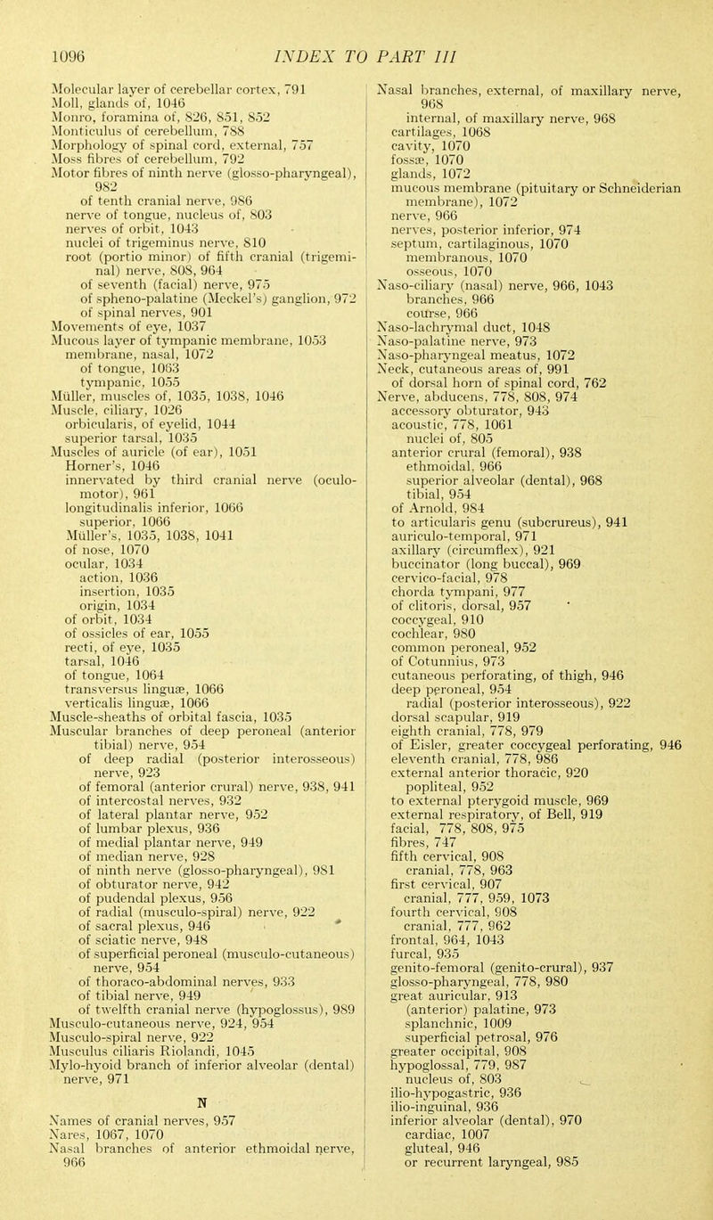 Molecular layer of cerebellar cortex, 791 Moll, glands of, 1046 Monro, foramina of, 826, 851, 852 Monticulus of cerebellum, 788 Morphology of spinal cord, external, 757 Moss fibres of cerebellum, 792 Motor fibres of ninth nerve (glosso-pharyngeal), 982 of tenth cranial nerve, 986 nerve of tongue, nucleus of, 803 nerves of orbit , 1043 nuclei of trigeminus nerve, 810 root (portio minor) of fifth cranial (trigemi- nal) nerve, 808, 964 of seventh (facial) nerve, 975 of spheno-palatine (Meckel's) ganglion, 972 of spinal nerves, 901 Movements of eye, 1037 Mucous layer of tympanic membrane, 1053 membrane, nasal, 1072 of tongue, 1063 tympanic, 1055 Muller, muscles of, 1035, 1038, 1046 Muscle, ciliary, 1026 orbicularis, of eyelid, 1044 superior tarsal, 1035 Muscles of auricle (of ear), 1051 Horner's, 1046 innervated by third cranial nerve (oculo- motor), 961 longitudinalis inferior, 1006 superior, 1066 Midler's, 1035, 1038, 1041 of nose, 1070 ocular, 1034 action, 1036 insertion, 1035 origin, 1034 of orbit , 1034 of ossicles of ear, 1055 recti, of eye, 1035 tarsal, 1046 of tongue, 1064 transversus linguae, 1066 verticalis lingua, 1066 Muscle-sheaths of orbital fascia, 1035 Muscular branches of deep peroneal (anterior tibial) nerve, 954 of deep radial (posterior interosseous) nerve, 923 of femoral (anterior crural) nerve, 938, 941 of intercostal nerves, 932 of lateral plantar nerve, 952 of lumbar plexus, 936 of medial plantar nerve, 949 of median nerve, 928 of ninth nerve (glosso-pharyngeal), 981 of obturator nerve, 942 of pudendal plexus, 956 of radial (musculo-spiral) nerve, 922 of sacral plexus, 946 of sciatic nerve, 948 of superficial peroneal (musculocutaneous) nerve, 954 of thoraco-abdominal nerves, 933 of tibial nerve, 949 of twelfth cranial nerve (hypoglossus), 989 Musculo-cutaneous nerve, 924, 954 Musculo-spiral nerve, 922 Musculus ciliaris Riolandi, 1045 Mylo-hyoid branch of inferior alveolar (dental) nerve, 971 N Names of cranial nerves, 957 Nares, 1067, 1070 Nasal branches of anterior ethmoidal nerve, 966 Nasal branches, external, of maxillary nerve, 968 internal, of maxillary nerve, 968 cartilages, 1068 cavity, 1070 fossa?, 1070 glands, 1072 mucous membrane (pituitary or Schneiderian membrane), 1072 nerve, 966 nerves, posterior inferior, 974 septum, cartilaginous, 1070 membranous, 1070 osseous, 1070 Naso-ciliary (nasal) nerve, 966, 1043 branches, 966 course, 966 Naso-lachrymal duct, 1048 Naso-palatine nerve, 973 Naso-pharyngeal meatus, 1072 Neck, cutaneous areas of, 991 of dorsal horn of spinal cord, 762 Nerve, abducens, 778, 808, 974 accessory obturator, 943 acoustic, 778, 1061 nuclei of, 805 anterior crural (femoral), 938 ethmoidal, 966 superior alveolar (dental), 968 tibial, 954 of Arnold, 984 to articularis genu (subcrureus), 941 auriculo-temporal, 971 axillary (circumflex), 921 buccinator (long buccal), 969 cervico-facial, 978 chorda tympani, 977 of clitoris, dorsal, 957 coccygeal, 910 cochlear, 980 common peroneal, 952 of Cotunnius, 973 cutaneous perforating, of thigh, 946 deep peroneal, 954 radial (posterior interosseous), 922 dorsal scapular, 919 eighth cranial, 778, 979 of Eisler, greater coccygeal perforating, 946 eleventh cranial, 778, 986 external anterior thoracic, 920 popliteal, 952 to external pterygoid muscle, 969 external respiratory, of Bell, 919 facial, 778, 808, 975 fibres, 747 fifth cervical, 90S cranial, 778, 963 first cervical, 907 cranial, 777, 959, 1073 fourth cervical, 908 cranial, 777, 962 frontal, 964, 1043 furcal, 935 genito-femoral (genito-crural), 937 glosso-pharyngeal, 778, 980 great auricular, 913 (anterior) palatine, 973 splanchnic, 1009 superficial petrosal, 976 greater occipital, 908 hypoglossal, 779, 987 nucleus of, 803 ilio-hypogastric, 936 ilio-inguinal, 936 inferior alveolar (dental), 970 cardiac, 1007 gluteal, 946 or recurrent laryngeal, 985