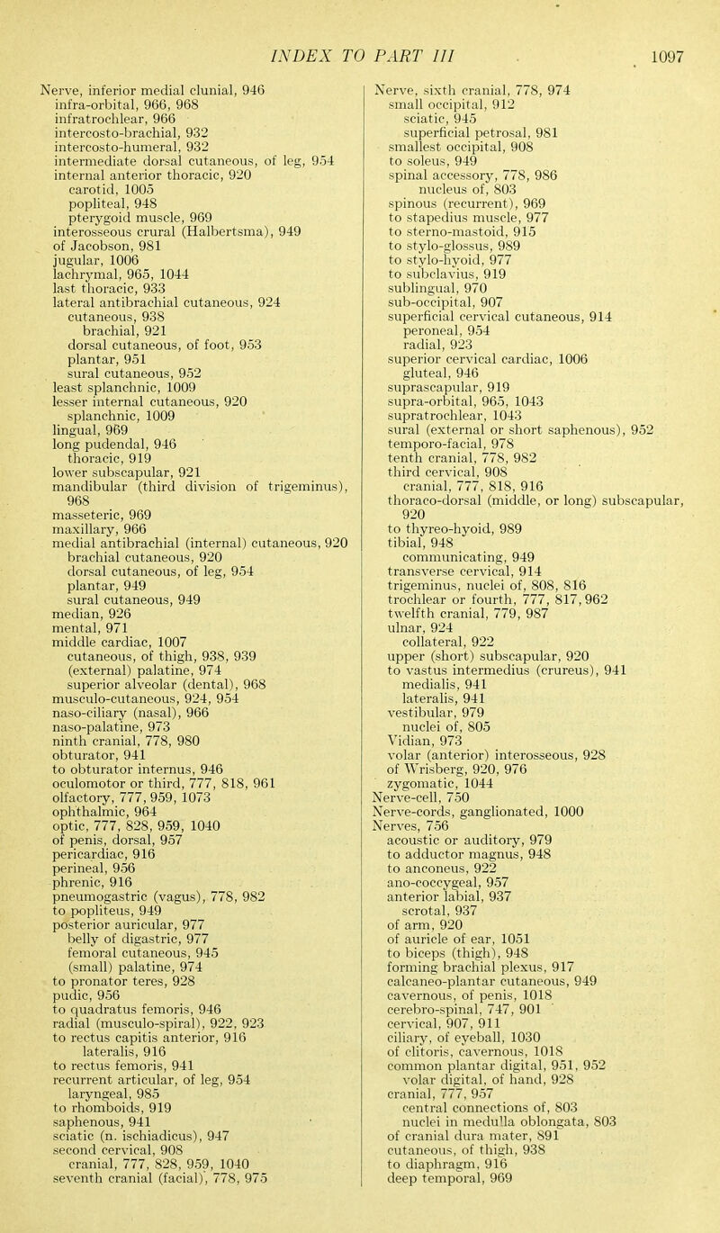 Nerve, inferior medial clunial, 946 infra-orbital, 966, 968 infratrochlear, 966 intercosto-brachial, 932 intercosto-humeral, 932 intermediate dorsal cutaneous, of leg, 954 internal anterior thoracic, 920 carotid, 1005 popliteal, 948 pterygoid muscle, 969 interosseous crural (Halbertsma), 949 of Jacobson, 981 jugular, 1006 lachrymal, 965, 1044 last thoracic, 933 lateral antibrachial cutaneous, 924 cutaneous, 938 brachial, 921 dorsal cutaneous, of foot, 953 plantar, 951 sural cutaneous, 952 least splanchnic, 1009 lesser internal cutaneous, 920 splanchnic, 1009 lingual, 969 long pudendal, 946 thoracic, 919 lower subscapular, 921 mandibular (third division of trigeminus), 968 masseteric, 969 maxillary, 966 medial antibrachial (internal) cutaneous, 920 brachial cutaneous, 920 dorsal cutaneous, of leg, 954 plantar, 949 sural cutaneous, 949 median, 926 mental, 971 middle cardiac, 1007 cutaneous, of thigh, 938, 939 (external) palatine, 974 superior alveolar (dental), 968 musculo-cutaneous, 924, 954 naso-ciliary (nasal), 966 naso-palatine, 973 ninth cranial, 778, 980 obturator, 941 to obturator internus, 946 oculomotor or third, 777, 818, 961 olfactory, 777, 959, 1073 ophthalmic, 964 optic, 777, 828, 959, 1040 of penis, dorsal, 957 pericardiac, 916 perineal, 956 phrenic, 916 pneumogastric (vagus), 778, 982 to popliteus, 949 posterior auricular, 977 belly of digastric, 977 femoral cutaneous, 945 (small) palatine, 974 to pronator teres, 928 pudic, 956 to quadratus femoris, 946 radial (musculo-spiral), 922, 923 to rectus capitis anterior, 916 lateralis, 916 to rectus femoris, 941 recurrent articular, of leg, 954 laryngeal, 985 to rhomboids, 919 saphenous, 941 sciatic (n. ischiadicus), 947 second cervical, 908 cranial, 777, 828, 959, 1040 seventh cranial (facial)', 778, 975 Nerve, sixth cranial, 778, 974 small occipital, 912 sciatic, 945 superficial petrosal, 981 smallest occipital, 908 to soleus, 949 spinal accessory, 778, 986 nucleus of, 803 spinous (recurrent), 969 to stapedius muscle, 977 to sterno-mastoid, 915 to stylo-glossus, 989 to stylo-hyoid, 977 to subclavius, 919 sublingual, 970 sub-occipital, 907 superficial cervical cutaneous, 914 peroneal, 954 radial, 923 superior cervical cardiac, 1006 gluteal, 946 suprascapular, 919 supra-orbital, 965, 1043 supratrochlear, 1043 sural (external or short saphenous), 952 temporo-facial, 978 tenth cranial, 778, 982 third cervical, 908 cranial, 777, 818, 916 thoraco-dorsal (middle, or long) subscapular, 920 to thyreo-hyoid, 989 tibial, 948 communicating, 949 transverse cervical, 914 trigeminus, nuclei of, 808, 816 trochlear or fourth, 777, 817, 962 twelfth cranial, 779, 987 ulnar, 924 collateral, 922 upper (short) subscapular, 920 to vastus intermedius (crureus), 941 medialis, 941 lateralis, 941 vestibular, 979 nuclei of, 805 Vidian, 973 volar (anterior) interosseous, 928 of Wrisberg, 920, 976 zygomatic, 1044 Nerve-cell, 750 Nerve-cords, ganglionated, 1000 Nerves, 756 acoustic or auditory, 979 to adductor magnus, 948 to anconeus, 922 ano-coccygeal, 957 anterior labial, 937 scrotal, 937 of arm, 920 of auricle of ear, 1051 to biceps (thigh), 948 forming brachial plexus, 917 calcaneo-plantar cutaneous, 949 cavernous, of penis, 1018 cerebro-spinal, 747, 901 cervical, 907, 911 ciliary, of eyeball, 1030 of clitoris, cavernous, 1018 common plantar digital, 951, 952 volar digital, of hand, 928 cranial, 777, 957 central connections of, 803 nuclei in medulla oblongata, 803 of cranial dura mater, 891 cutaneous, of thigh, 938 to diaphragm, 916 deep temporal, 969