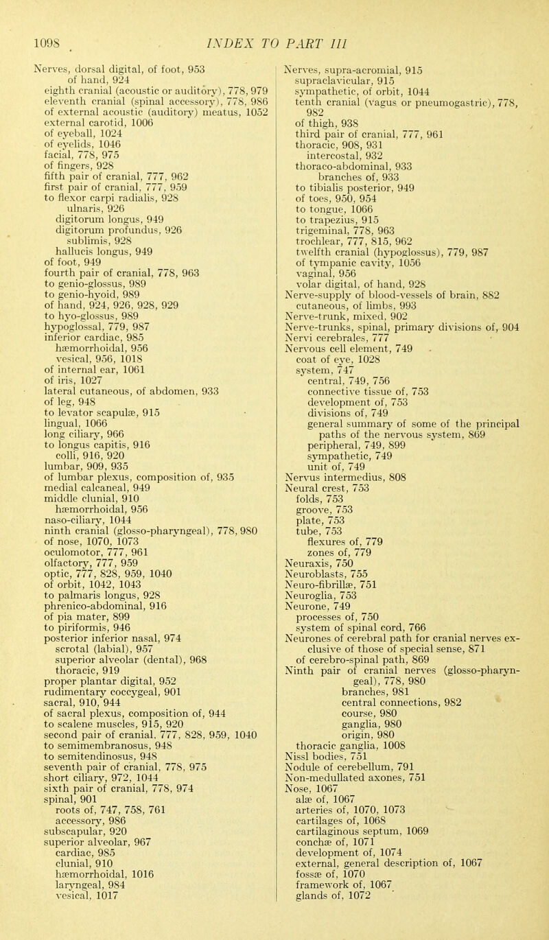 Nerves, dorsal digital, of foot, 953 of hand, 924 eighth cranial (acoustic or auditory), 778, 979 eleventh cranial (spinal accessory), 778, 986 of external acoustic (auditory) meatus, 1052 external carotid, 1006 of eyeball, 1024 of eyelids, 1046 facial, 778, 975 of fingers, 928 fifth pair of cranial, 777, 962 first pair of cranial, 777, 959 to flexor carpi radialis, 928 ulnaris, 926 digitorum longus, 949 digitorum profundus, 926 sublimis, 928 hallucis longus, 949 of foot, 949 fourth pair of cranial, 778, 963 to genio-glossus, 989 to genio-hyoid, 989 of hand, 924, 926, 928, 929 to hyo-glossus, 989 hypoglossal, 779, 987 inferior cardiac, 985 haemorrhoidal, 956 vesical, 956, 1018 of internal ear, 1061 of iris, 1027 lateral cutaneous, of abdomen, 933 of leg, 948 to levator scapula?, 915 lingual, 1066 long ciliary, 966 to longus capitis, 916 colli, 916, 920 lumbar, 909, 935 of lumbar plexus, composition of, 935 medial calcaneal, 949 middle clunial, 910 haemorrhoidal, 956 naso-ciliary, 1044 ninth cranial (glosso-pharyngeal), 778,980 of nose, 1070, 1073 oculomotor, 777, 961 olfactory, 777, 959 optic, 777, 828, 959, 1040 of orbit, 1042, 1043 to palmaris longus, 928 phrenico-abdominal, 916 of pia mater, 899 to piriformis, 946 posterior inferior nasal, 974 scrotal (labial), 957 superior alveolar (dental), 968 thoracic, 919 proper plantar digital, 952 rudimentary coccygeal, 901 sacral, 910, 944 of sacral plexus, composition of, 944 to scalene muscles, 915, 920 second pair of cranial. 777, 828, 959, 1040 to semimembranosus, 948 to semitendinosus, 948 seventh pair of cranial, 778, 975 short ciliary, 972, 1044 sixth pair of cranial, 778, 974 spinal, 901 roots of, 747, 758, 761 accessory, 986 subscapular, 920 superior alveolar, 967 cardiac, 985 clunial, 910 haemorrhoidal, 1016 laryngeal, 984 vesical, 1017 Nerves, supra-acromial, 915 supraclavicular, 915 sympathetic, of orbit, 1044 tenth cranial (vagus or pneumogastric), 778, 982 of thigh, 938 third pair of cranial, 777, 961 thoracic, 908, 931 intercostal, 932 thoracoabdominal, 933 branches of, 933 to tibialis posterior, 949 of toes, 950, 954 to tongue, 1066 to trapezius, 915 trigeminal, 778, 963 trochlear, 777, 815, 962 twelfth cranial (hypoglossus), 779, 987 of tympanic cavity, 1056 vaginal, 956 volar digital, of hand, 928 Nerve-supply of blood-vessels of brain, 882 cutaneous, of limbs, 993 Nerve-trunk, mixed, 902 Nerve-trunks, spinal, primary divisions of, 904 Nervi cerebrales, 777 Nervous cell element, 749 coat of eye, 1028 system, 747 central, 749, 756 connective tissue of, 753 development of, 753 divisions of, 749 general summary of some of the principal paths of the nervous system, 869 peripheral, 749, 899 sympathetic, 749 unit of, 749 Nervus intermedius, 808 Neural crest , 753 folds, 753 groove, 753 plate, 753 tube, 753 flexures of, 779 zones of, 779 Neuraxis, 750 Neuroblasts, 755 Neuro-fibrilke, 751 Neuroglia, 753 Neurone, 749 processes of, 750 system of spinal cord, 766 Neurones of cerebral path for cranial nerves ex- clusive of those of special sense, 871 of cerebro-spinal path, 869 Ninth pair of cranial nerves (glosso-pharyn- geal), 778, 980 branches, 981 central connections, 982 course, 980 ganglia, 980 origin, 980 thoracic ganglia, 1008 Nissl bodies, 751 Nodule of cerebellum, 791 Non-medullated axones, 751 Nose, 1067 alae of, 1067 arteries of, 1070, 1073 cartilages of, 1068 cartilaginous septum, 1069 concha? of, 1071 development of, 1074 external, general description of, 1067 fossae of, 1070 framework of, 1067 glands of, 1072