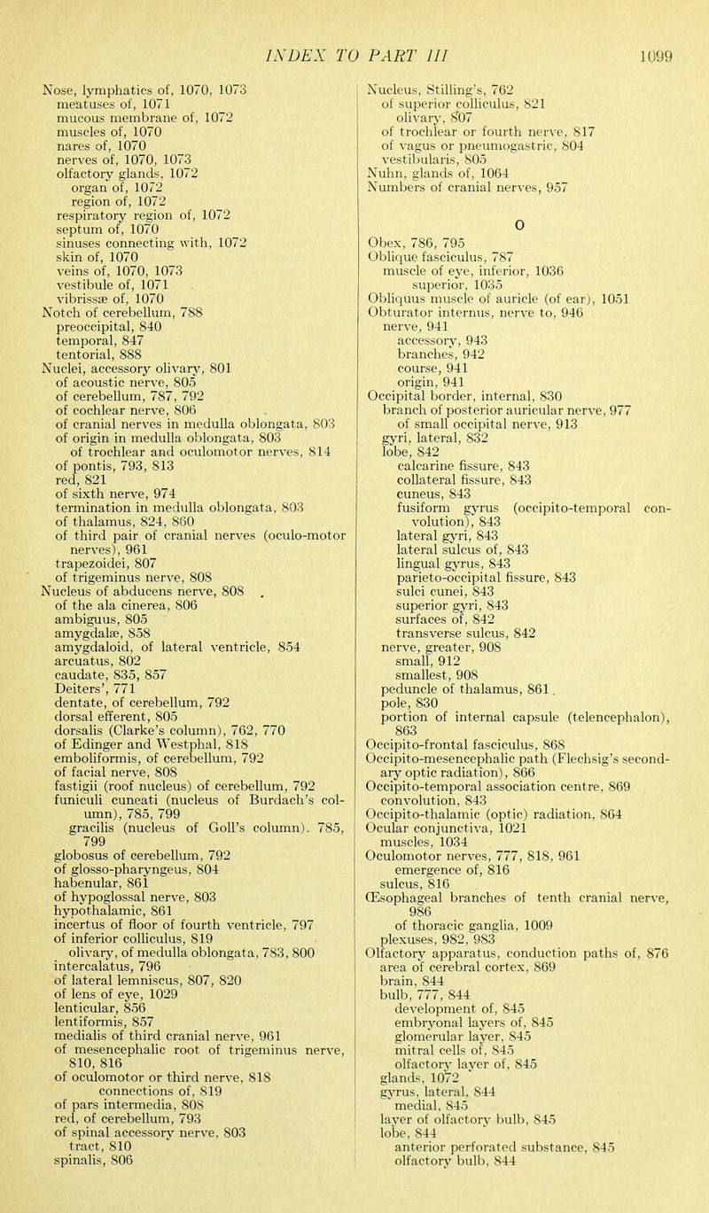 Nose, lymphatics of, 1070, 1073 meatuses of, 1071 mucous membrane of, 1072 muscles of, 1070 nares of, 1070 nerves of, 1070, 1073 olfactory glands, 10/2 organ of, 1072 region of, 1072 respiratory region of, 1072 septum of, 1070 sinuses connecting with, 1072 skin of, 1070 veins of, 1070, 1073 vestibule of, 1071 vibrissse of, 1070 Notch of cerebellum, 788 preoccipital, 840 temporal, 847 tentorial, 888 Nuclei, accessory olivary, 801 • of acoustic nerve, 805 of cerebellum, 787, 792 of cochlear nerve, 806 of cranial nerves in medulla oblongata, 803 of origin in medulla oblongata, 803 of trochlear and oculomotor nerves, 814 of pontis, 793, 813 red, 821 of sixth nerve, 974 termination in medulla oblongata, 803 of thalamus, 824, 860 of third pair of cranial nerves (oculo-motor nerves), 961 trapezoidei, 807 of trigeminus nerve, 808 Nucleus of abducens nerve, 808 of the ala cinerea, 806 ambiguus, 805 amygdalae, 858 amygdaloid, of lateral ventricle, 854 arcuatus, 802 caudate, 835, 857 Deiters', 771 dentate, of cerebellum, 792 dorsal efferent, 805 dorsalis (Clarke's column), 762, 770 of Edinger and Westphal, 818 emboliformis, of cerebellum, 792 of facial nerve, 808 fastigii (roof nucleus) of cerebellum, 792 funiculi cuneati (nucleus of Burdach's col- umn), 785, 799 gracilis (nucleus of Goll's column). 785, 799 globosus of cerebellum, 792 of glosso-pharyngeus, 804 habenular, 861 of hypoglossal nerve, 803 hypothalamic, 861 incertus of floor of fourth ventricle, 797 of inferior colliculus, 819 olivary, of medulla oblongata, 783, 800 intercalatus, 796 of lateral lemniscus, 807, 820 of lens of eye, 1029 lenticular, 856 lentiformis, 857 medialis of third cranial nerve, 961 of mesencephalic root of trigeminus nerve, 810, 816 of oculomotor or third nerve, 818 connections of, 819 of pars intermedia, 808 red, of cerebellum, 793 of spinal accessory nerve, 803 tract, 810 spinalis, 806 Nucleus, Stilling's, 762 of superior colliculus, 821 olivary, 8*07 of trochlear or fourth nerve, 817 of vagus or pneumogastric, 804 vestibularis, 805 Nuhn, glands of, 1064 Numbers of cranial nerves, 957 O Obex, 786, 795 Oblique fasciculus, 787 muscle of eye, inferior, 1036 superior, 1035 Obliquus muscle of auricle (of ear), 1051 Obturator internus, nerve to, 946 nerve, 941 accessory, 943 branches, 942 course, 941 origin, 941 Occipital border, internal, 830 branch of posterior auricular nerve, 977 of small occipital nerve, 913 gyri, lateral, 832 lobe, 842 calcarine fissure, 843 collateral fissure, 843 cuneus, 843 fusiform gyrus (occipito-temporal con- volution), 843 lateral gyri, 843 lateral sulcus of, 843 lingual gyrus, 843 parieto-occipital fissure, 843 sulci cunei, 843 superior gyri, 843 surfaces of, 842 transverse sulcus, 842 nerve, greater, 908 small, 912 smallest, 908 peduncle of thalamus, 861 pole, 830 portion of internal capsule (telencephalon), 863 Occipitofrontal fasciculus, 868 Occipito-mesencephalic path (Flechsig's second- ary optic radiation), 866 Occipito-temporal association centre, 869 convolution, 843 Occipito-thalamic (optic) radiation. 864 Ocular conjunctiva, 1021 muscles, 1034 Oculomotor nerves, 777, 818, 961 emergence of, 816 sulcus, 816 (Esophageal branches of tenth cranial nerve, 986 of thoracic ganglia, 1009 plexuses, 982, 983 Olfactory apparatus, conduction paths of, 876 area of cerebral cortex, 869 brain, 844 bulb, 777, 844 development of, 845 embryonal layers of, 845 glomerular layer, 845 mitral cells of, 845 olfactory layer of, 845 glands, 1072 gyrus, lateral, 844 medial, 845 layer of olfactory bulb, 845 lobe, 844 anterior perforated substance, 845 olfactory bulb, 844