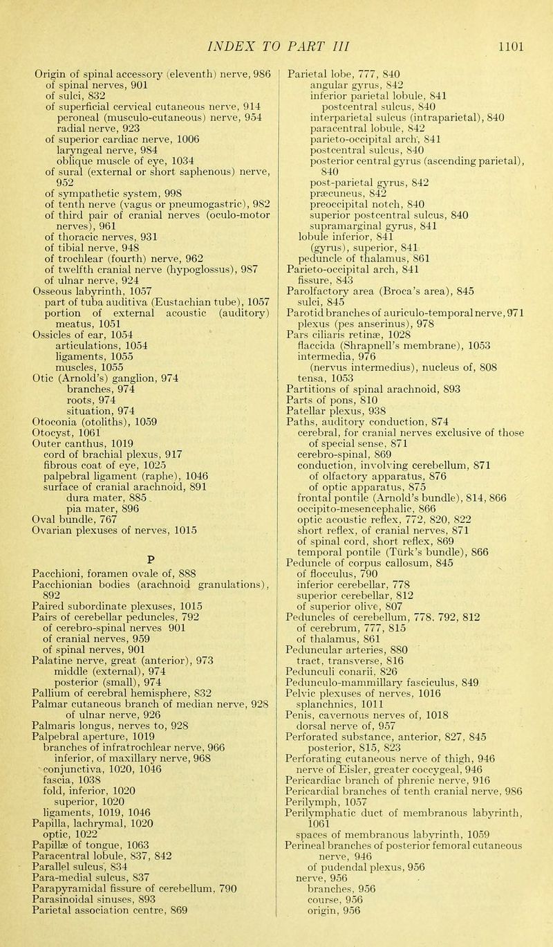 Origin of spinal accessory (eleventh) nerve, 986 of spinal nerves, 901 of sulci, 832 of superficial cervical cutaneous nerve, 914 peroneal (musculo-cutaneous) nerve, 954 radial nerve, 923 of superior cardiac nerve, 1006 laryngeal nerve, 984 oblique muscle of eye, 1034 of sural (external or short saphenous) nerve, 952 of sympathetic system, 998 of tenth nerve (vagus or pneumogastric), 982 of third pair of cranial nerves (oculo-motor nerves), 961 of thoracic nerves, 931 of tibial nerve, 948 of trochlear (fourth) nerve, 962 of twelfth cranial nerve (hypoglossus), 987 of ulnar nerve, 924 Osseous labyrinth, 1057 part of tuba auditiva (Eustachian tube), 1057 portion of external acoustic (auditory) meatus, 1051 Ossicles of ear, 1054 articulations, 1054 ligaments, 1055 muscles, 1055 Otic (Arnold's) ganglion, 974 branches, 974 roots, 974 situation, 974 Otoconia (otoliths), 1059 Otocyst, 1061 Outer canthus, 1019 cord of brachial plexus, 917 fibrous coat of eye, 1025 palpebral ligament (raphe), 1046 surface of cranial arachnoid, 891 dura mater, 885 pia mater, 896 Oval bundle, 767 Ovarian plexuses of nerves, 1015 P Pacchioni, foramen ovale of, 888 Pacchionian bodies (arachnoid granulations), 892 Paired subordinate plexuses, 1015 Pairs of cerebellar peduncles, 792 of cerebro-spinal nerves 901 of cranial nerves, 959 of spinal nerves, 901 Palatine nerve, great (anterior), 973 middle (external), 974 posterior (small), 974 Pallium of cerebral hemisphere, 832 Palmar cutaneous branch of median nerve, 928 of ulnar nerve, 926 Palmaris longus, nerves to, 928 Palpebral aperture, 1019 branches of infratrochlear nerve, 966 inferior, of maxillary nerve, 968 conjunctiva, 1020, 1046 fascia, 1038 fold, inferior, 1020 superior, 1020 ligaments, 1019, 1046 Papilla, lachrymal, 1020 optic, 1022 Papillae of tongue, 1063 Paracentral lobule, 837, 842 Parallel sulcus', 834 Para-medial sulcus, S37 Parapyramidal fissure of cerebellum, 790 Parasinoidal sinuses, 893 Parietal association centre, 869 Parietal lobe, 777, 840 angular gyrus, 842 inferior parietal lobule, 841 postcentral sulcus, 840 interparietal sulcus (intraparietal), 840 paracentral lobule, 842 parieto-occipital arch', 841 postcentral sulcus, 840 posterior central gyrus (ascending parietal), 840 post-parietal gyrus, 842 praecuneus, 842 preoccipital notch, 840 superior postcentral sulcus, 840 supramarginal gyrus, 841 lobule inferior, 841 (gyrus), superior, 841 peduncle of thalamus, S61 Parieto-occipital arch, 841 fissure, 843 Parolfactory area (Broca's area), 845 sulci, 845 Parotid branches of auriculo-temporal nerve, 971 plexus (pes anserinus), 978 Pars ciliaris retinae, 1028 flaccida (Shrapnell's membrane), 1053 intermedia, 976 (nervus intermedius), nucleus of, 808 tensa, 1053 Partitions of spinal arachnoid, 893 Parts of pons, 810 Patellar plexus, 938 Paths, auditory conduction, 874 cerebral, for cranial nerves exclusive of those of special sense, 871 cerebro-spinal, 869 conduction, involving cerebellum, 871 of olfactory apparatus, 876 of optic apparatus, 875 frontal pontile (Arnold's bundle), 814, 866 occipito-mesencephalic, 866 optic acoustic reflex, 772, 820, 822 short reflex, of cranial nerves, 871 of spinal cord, short reflex, 869 temporal pontile (Turk's bundle), 866 Peduncle of corpus callosum, 845 of flocculus, 790 inferior cerebellar, 778 superior cerebellar, 812 of superior olive, 807 Peduncles of cerebellum, 778, 792, 812 of cerebrum, 777, 815 of thalamus, 861 Peduncular arteries, 880 tract, transverse, 816 Pedunculi conarii, 826 Pedunculo-mammillary fasciculus, 849 Pelvic plexuses of nerves, 1016 splanchnics, 1011 Penis, cavernous nerves of, 1018 dorsal nerve of, 957 Perforated substance, anterior, 827, 845 posterior, 815, 823 Perforating cutaneous nerve of thigh, 946 nerve of Eisler, greater coccygeal, 946 Pericardiac branch of phrenic nerve, 916 Pericardial branches of tenth cranial nerve, 986 Perilymph, 1057 Perilymphatic duct of membranous labyrinth, 1061 spaces of membranous labyrinth, 1059 Perineal branches of posterior femoral cutaneous nerve, 946 of pudendal plexus, 956 nerve, 956 branches, 956 course, 956 origin, 956