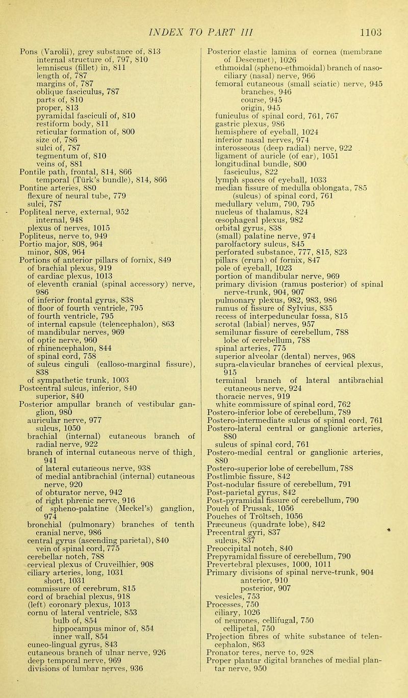 Pons (Varolii), grey substance of, 813 internal structure of, 797, 810 lemniscus (fillet) in, 811 length of, 787 margins of, 787 oblique fasciculus, 787 parts of, 810 proper, 813 pyramidal fasciculi of, 810 restiform body, 811 reticular formation of, 800 size of, 786 sulci of, 787 tegmentum of, 810 veins of, 881 Pontile path, frontal, 814, 866 temporal (Turk's bundle), 814, 866 Pontine arteries, 880 flexure of neural tube, 779 sulci, 787 Popliteal nerve, external, 952 internal, 948 plexus of nerves, 1015 Popliteus, nerve to, 949 Portio major, 808, 964 minor, 808, 964 Portions of anterior pillars of fornix, 849 of brachial plexus, 919 of cardiac plexus, 1013 of eleventh cranial (spinal accessory) nerve, 986 of inferior frontal gyrus, 838 of floor of fourth ventricle, 795 of fourth ventricle, 795 of internal capsule (telencephalon), 863 of mandibular nerves, 969 of optic nerve, 960 of rhinencephalon, 844 of spinal cord, 758 of sulcus cinguli (calloso-marginal fissure), 838 of sympathetic trunk, 1003 Postcentral sulcus, inferior, 840 superior, 840 Posterior ampullar branch of vestibular gan- glion, 980 auricular nerve, 977 sulcus, 1050 brachial (internal) cutaneous branch of radial nerve, 922 branch of internal cutaneous nerve of thigh, 941 of lateral cutaneous nerve, 938 of medial antibrachial (internal) cutaneous nerve, 920 of obturator nerve, 942 of right phrenic nerve, 916 of spheno-palatine (Meckel's) ganglion, 974 bronchial (pulmonary) branches of tenth cranial nerve, 986 central gyrus (ascending parietal), 840 vein of spinal cord, 775 cerebellar notch, 788 cervical plexus of Cruveilhier, 908 ciliary arteries, long, 1031 short, 1031 commissure of cerebrum, 815 cord of brachial plexus, 918 (left) coronary plexus, 1013 cornu of lateral ventricle, 853 bulb of, 854 hippocampus minor of, 854 inner wall, 854 cuneo-lingual gyrus, 843 cutaneous branch of ulnar nerve, 926 deep temporal nerve, 969 divisions of lumbar nerves, 936 Posterior elastic lamina of cornea (membrane of Descemet), 1026 ethmoidal (spheno-ethmoidal) branch of naso- ciliary (nasal) nerve, 966 femoral cutaneous (small sciatic) nerve, 945 branches, 946 course, 945 origin, 945 funiculus of spinal cord, 761, 767 gastric plexus, 986 hemisphere of eyeball, 1024 inferior nasal nerves, 974 interosseous (deep radial) nerve, 922 . ligament of auricle (of ear), 1051 longitudinal bundle, 800 fasciculus, 822 lymph spaces of eyeball, 1033 median fissure of medulla oblongata, 785 (sulcus) of spinal cord, 761 medullary velum, 790, 795 nucleus of thalamus, 824 oesophageal plexus, 982 orbital gyrus, 838 (small) palatine nerve, 974 parolfactory sulcus, 845 perforated substance, 777, 815, 823 pillars (crura) of fornix, 847 pole of eyeball, 1023 portion of mandibular nerve, 969 primary division (ramus posterior) of spinal nerve-trunk, 904, 907 pulmonary plexus, 982, 983, 986 ramus of fissure of Sylvius, 835 recess of interpeduncular fossa, 815 scrotal (labial) nerves, 957 semilunar fissure of cerebellum, 788 lobe of cerebellum, 788 spinal arteries, 775 superior alveolar (dental) nerves, 968 supra-clavicular branches of cervical plexus, 915 terminal branch of lateral antibrachial cutaneous nerve, 924 thoracic nerves, 919 white commissure of spinal cord, 762 Postero-inferior lobe of cerebellum, 789 Postero-intermediate sulcus of spinal cord, 761 Postero-lateral central or ganglionic arteries, 880 sulcus of spinal cord, 761 Postero-medial central or ganglionic arteries, 880 Postero-superior lobe of cerebellum, 788 Postlimbic fissure, 842 Post-nodular fissure of cerebellum, 791 Post-parietal gyrus, 842 Post-pyramidal fissure of cerebellum, 790 Pouch of Prussak, 1056 Pouches of Troltsch, 1056 Precuneus (quadrate lobe), 842 Precentral gyri, 837 sulcus, 837 Preoccipital notch, 840 Prepyramidal fissure of cerebellum, 790 Prevertebral plexuses, 1000, 1011 Primary divisions of spinal nerve-trunk, 904 anterior, 910 posterior, 907 vesicles, 753 Processes, 750 ciliary, 1026 of neurones, cellifugal, 750 cellipetal, 750 Projection fibres of white substance of telen- cephalon, 863 Pronator teres, nerve to, 928 Proper plantar digital branches of medial plan- tar nerve, 950