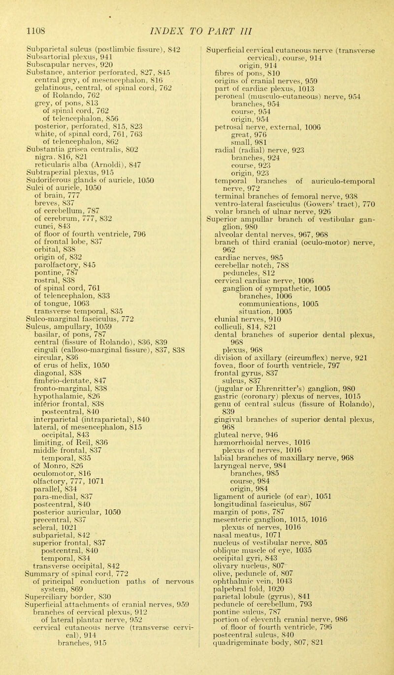 Subparietal sulcus (postlimbic fissure), 842 Subsartorial plexus, 941 Subscapular nerves, 920 Substance, anterior perforated, 827, 845 central grey, of mesencephalon, 816 gelatinous, central, of spinal cord, 762 of Rolando, 762 grey, of pons, 813 of spinal cord, 762 of telencephalon, 856 posterior, perforated, 815, 823 white, of spinal cord, 761, 763 of telencephalon, 862 Substantia grisea centralis, 802 nigra. 816, 821 reticularis alba (Arnoldi), 847 Subtrapezial plexus, 915 Sudoriferous glands of auricle, 1050 Sulci of auricle, 1050 of brain, 777 breves, 837 of cerebellum, 787 of cerebrum, 777, 832 cunei, 843 of floor of fourth ventricle, 796 of frontal lobe, 837 orbital, 838 origin of, 832 parolfactory, 845 pontine, 787 rostral, 838 of spinal cord, 761 of telencephalon, 833 of tongue, 1063 transverse temporal, 835 Sulco-marginal fasciculus, 772 Sulcus, ampullary, 1059 basilar, of pons, 787 central (fissure of Rolando), 836, 839 cinguli (calloso-marginal fissure), 837, 838 circular, 836 of crus of helix, 1050 diagonal, 838 fimbrio-dentate, 847 fronto-marginal, 838 hypothalamic, 826 inferior frontal, 838 postcentral, 840 interparietal (intraparietal), 840 lateral, of mesencephalon, 815 occipital, 843 limiting, of Reil, 836 middle frontal, S37 temporal, 835 of Monro, 826 oculomotor, 816 olfactory, 777, 1071 parallel, 834 para-medial, 837 postcentral, 840 posterior auricular, 1050 precentral, 837 scleral, 1021 subparietal, 842 superior frontal, 837 postcentral, 840 temporal, 834 transverse occipital, S42 Summary of spinal cord, 772 of principal conduction paths of nervous system, 869 Superciliary border, 830 Superficial attachments of cranial nerves, 959 branches of cervical plexus, 912 of lateral plantar nerve, 952 cervical cutaneous nerve (transverse cervi- cal), 914 branches, 915 Superficial cervical cutaneous nerve (transverse cervical), course, 914 origin, 914 fibres of pons, 810 origins of cranial nerves, 959 part of cardiac plexus, 1013 peroneal (musculo-cutaneous) nerve, 954 branches, 954 course, 954 origin, 954 petrosal nerve, external, 1006 great, 976 small, 981 radial (radial) nerve, 923 branches, 924 course, 923 origin, 923 temporal branches of auriculotemporal nerve, 972 terminal branches of femoral nerve, 938 ventro-lateral fasciculus (Gowers' tract), 770 volar branch of ulnar nerve, 926 Superior ampullar branch of vestibular gan- glion, 980 alveolar dental nerves, 967, 968 branch of third cranial (oculo-motor) nerve, 962 cardiac nerves, 985 cerebellar notch, 788 peduncles, 812 cervical cardiac nerve, 1006 ganglion of sympathetic, 1005 branches, 1006 communications, 1005 situation, 1005 clunial nerves, 910 colliculi, 814, 821 dental branches of superior dental plexus, 968 plexus, 968 division of axillary (circumflex) nerve, 921 fovea, floor of fourth ventricle, 797 frontal gyrus, 837 sulcus, 837 (jugular or Ehrenritter's) ganglion, 980 gastric (coronary) plexus of nerves, 1015 genu of central sulcus (fissure of Rolando), 839 gingival branches of superior dental plexus, 968 gluteal nerve, 946 hsemorrhoidal nerves, 1016 plexus of nerves, 1016 labial branches of maxillary nerve, 968 laryngeal nerve, 984 branches, 985 course, 984 origin, 984 ligament of auricle (of ear), 1051 longitudinal fasciculus, 867 margin of pons, 787 mesenteric ganglion, 1015, 1016 plexus of nerves, 1016 nasal meatus, 1071 nucleus of vestibular nerve, 805 oblique muscle of eye, 1035 occipital gyri, 843 olivary nucleus, 807 olive, peduncle of, 807 ophthalmic vein, 1043 palpebral fold, 1020 parietal lobule (gyrus), 841 peduncle of cerebellum, 793 pontine sulcus, 787 portion of eleventh cranial nerve, 986 of. floor of fourth ventricle, 796 postcentral sulcus, 840 quadrigeminate body, 807, 821