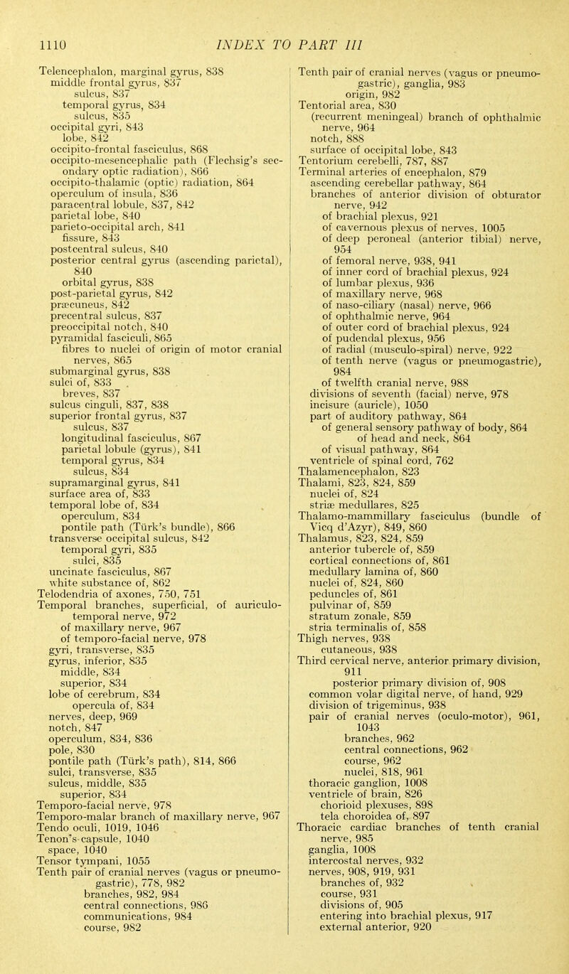 Telencephalon, marginal gyrus, 838 middle frontal gyrus, 837 sulcus, 837 temporal gyrus, 834 sulcus, 835 occipital gyri, 843 lobe, 842 occipito-frontal fasciculus, 868 occipito-mesencephalic path (Flechsig's sec- ondary optic radiation), 866 occipito-thalamic (optic) radiation, 864 operculum of insula, 836 paracentral lobule, 837, 842 parietal lobe, 840 parieto-occipital arch, 841 fissure, 843 postcentral sulcus, 840 posterior central gyrus (ascending parietal), 840 orbital gyrus, 838 post-parietal gyrus, 842 precuneus, 842 precentral sulcus, 837 preoccipital notch, 840 P3rramidal fasciculi, 865 fibres to nuclei of origin of motor cranial nerves, 865 submarginal gyrus, 838 sulci of, 833 breves, 837 sulcus cinguli, 837, 838 superior frontal gyrus, 837 sulcus, 837 longitudinal fasciculus, 867 parietal lobule (gyrus), 841 temporal gyrus, 834 sulcus, 834 supramarginal gyrus, 841 surface area of, 833 temporal lobe of, 834 operculum, 834 pontile path (Turk's bundle), 866 transverse occipital sulcus, 842 temporal gyri, 835 sulci, 835 uncinate fasciculus, 867 white substance of, 862 Telodendria of axones, 750, 751 Temporal branches, superficial, of auriculo- temporal nerve, 972 of maxillary nerve, 967 of temporo-facial nerve, 978 gyri, transverse, 835 gyrus, inferior, 835 middle, 834 superior, 834 lobe of cerebrum, 834 opercula of, 834 nerves, deep, 969 notch, 847 operculum, 834, 836 pole, 830 pontile path (Turk's path), 814, 866 sulci, transverse, 835 sulcus, middle, 835 superior, 834 Temporo-facial nerve, 978 Temporo-malar branch of maxillary nerve, 967 Tendo oculi, 1019, 1046 Tenon's capsule, 1040 space, 1040 Tensor tympani, 1055 Tenth pair of cranial nerves (vagus or pneumo- gastric), 778, 982 branches, 982, 984 central connections, 986 communications, 984 course, 982 Tenth pair of cranial nerves (vagus or pneumo- gastric), ganglia, 983 origin, 982 Tentorial area, 830 (recurrent meningeal) branch of ophthalmic nerve, 964 notch, 888 surface of occipital lobe, 843 Tentorium cerebelli, 787, 887 Terminal arteries of encephalon, 879 ascending cerebellar pathway, 864 branches of anterior division of obturator nerve, 942 of brachial plexus, 921 of cavernous plexus of nerves, 1005 of deep peroneal (anterior tibial) nerve, 954 of femoral nerve, 938, 941 of inner cord of brachial plexus, 924 of lumbar plexus, 936 of maxillary nerve, 968 of naso-ciliary (nasal) nerve, 966 of ophthalmic nerve, 964 of outer cord of brachial plexus, 924 of pudendal plexus, 956 of radial (musculo-spiral) nerve, 922 of tenth nerve (vagus or pneumogastric), 984 of twelfth cranial nerve, 988 divisions of seventh (facial) nerve, 978 incisure (auricle), 1050 part of auditory pathway, 864 of general sensory pathway of body, 864 of head and neck, 864 of visual pathway, 864 ventricle of spinal cord, 762 Thalamencephalon, 823 Thalami, 823, 824, 859 nuclei of, 824 striae medullares, 825 Thalamo-mammillary fasciculus (bundle of Vicq d'Azyr), 849, 860 Thalamus, 823, 824, 859 anterior tubercle of, 859 cortical connections of, 861 medullary lamina of, 860 nuclei of, 824, 860 peduncles of, 861 pulvinar of, 859 stratum zonale, 859 stria terminalis of, 858 Thigh nerves, 938 cutaneous, 938 Third cervical nerve, anterior primary division, 911 posterior primary division of, 908 common volar digital nerve, of hand, 929 division of trigeminus, 938 pair of cranial nerves (oculo-motor), 961, 1043 branches, 962 central connections, 962 course, 962 nuclei, 818, 961 thoracic ganglion, 1008 ventricle of brain, 826 chorioid plexuses, 898 tela choroidea of, 897 Thoracic cardiac branches of tenth cranial nerve, 985 ganglia, 1008 intercostal nerves, 932 nerves, 908, 919, 931 branches of, 932 course, 931 divisions of, 905 entering into brachial plexus, 917 external anterior, 920