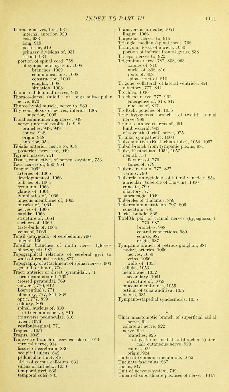 Thoracic nerves, first, 931 internal anterior, 920 last, 933 long, 919 posterior, 919 primary divisions of, 931 second, 931 portion of spinal cord, 758 of sympathetic system, 1008 branches, 1009 communications, 1008 construction, 100J ganglia, 1008 situation, 1008 Thoraco-abdominal nerves, 933 Thoraco-dorsal (middle or long) subscapular nerve, 920 Thyreo-hyoid muscle, nerve to, 989 Thyreoid plexus of nerves, inferior, 1007 superior, 1006 Tibial communicating nerve, 949 nerve (internal popliteal), 948 branches, 948, 949 course, 948 origin, 948 anterior, 954 Tibialis anterior, nerve to, 954 posterior, nerves to, 949 Tigroid masses, 751 Tissue, connective, of nervous system, 753 Toes, nerves of, 950, 954 Tongue, 1062 arteries of, 1066 development of, 1066 follicles of, 1064 frenulum, 1063 glands of, 1064 lymphatics of, 1066 mucous membrane of, 1063 muscles of, 1064 nerves of, 1066 papillae, 1063 structure of, 1064 surfaces of, 1062 taste-buds of, 1064 veins of, 1066 Tonsil (amygdala) of cerebellum, 790 lingual, 1064 Tonsillar branches of ninth nerve (glosso- pharyngeal), 981 Topographical relations of cerebral gyri to walls of cranial cavity, 877 Topography of attachment of spinal nerves, 903 general, of brain, 776 Tract, anterior or direct pyramidal, 771 cornu-commissural, 769 crossed pyramidal, 769 Gowers', 770, 812 Loewenthal's, 771 olfactory, 777, 844, 868 optic, 777, 829 solitary, 805 spinal, nucleus of, 810 of trigeminus nerve, 810 transverse peduncular, 816 uveal, 1026 vestibulo-spinal, 771 Tragicus, 1051 Tragus, 1049 Transverse branch of cervical plexus, 914 cervical nerve, 914 fissure of cerebrum, 830 occipital sulcus, 842 peduncular tract, 816 striae of corpus callosum, 831 sulcus of anthelix, 1050 temporal gyri, 835 temporal sulci, 835 Transversus auriculae, 1051 linguae, 1066 Trapezius, nerves to, 915 Triangle, median (spinal cord), 768 Triangular fossa of auricle, 1050 portion of inferior frontal gyrus, 838 Triceps, nerves to, 922 Trigeminus nerve, 787, 808, 963 axones of, 810 nuclei of, 808, 816 roots of, 808 spinal tract of, 810 Trigone, collateral, of lateral ventricle, 854 olfactory, 777, 844 Trochlea, 1036 Trochlear nerve, 777, 962 emergence of, 815, 817 nucleus of, 817 Troltsch, pouches of, 1056 True hypoglossal branches of twelfth cranial nerve, 989 Trunk, cutaneous areas of, 991 lumbo-sacral, 943 of seventh (facial) nerve, 975 Trunks, sympathetic, 1003 Tuba auditiva (Eustachian tube), 1054, 1057 Tubal branch from tympanic plexus, 981 Tube, Eustachian, 1054, 1057 neural, 753 flexures of, 779 zones of, 779 Tuber cinereum, 777, 827 vermis, 790 Tubercle, amygdaloid, of lateral ventricle, 854 auricular (tubercle of Darwin), 1050 cuneate, 799 olfactory, 777 supratragic, 1049 Tubercles of thalamus, 859 Tuberculum acusticum, 797, 806 cuneatum, 785 Turk's bundle, 866 Twelfth pair of cranial nerves (hypoglossus), 779, 987 branches, 988 central connections, 989 course, 987 origin, 987 Tympanic branch of petrous ganglion, 981 cavity, arteries, 1056 nerves, 1056 veins, 1056 walls of, 1053 cellulae, 1053 membrane, 1052 secondary, 1061 structure of, 1053 mucous membranes, 1055 ostium of tuba auditiva, 1057 plexus, 981 Tympano-stapedial syndosmosis, 1055 U Ulnar anastomotic branch of superficial radial nerve, 924 collateral nerve, 922 nerve, 924 branches, 926 of posterior medial antibrachial (inter- nal) cutaneous nerve, 920 course, 924 origin, 924 Umbo of tympanic membrane, 1052 Uncinate fasciculus, 867 Uncus, 847 Unit of nervous system, 749 Unpaired subordinate plexuses of nerves, 1015