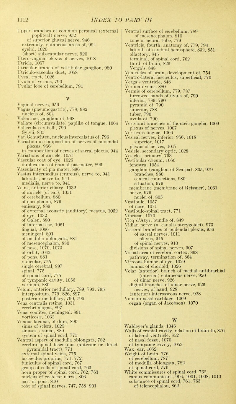 Upper branches of common peroneal (external popliteal) nerve, 952 of superior gluteal nerve, 946 extremity, cutaneous areas of, 994 eyelid, 1020 (short) subscapular nerve, 920 Utero-vaginal plexus of nerves, 1018 Utricle, 1057 Utricular branch of vestibular ganglion, 980 Utriculosaccular duct, 1058 Uveal tract, 1026 Uvula of vermis, 790 Uvular lobe of cerebellum, 791 V Vaginal nerves, 956 Vagus (pneumogastric), 778, 982 nucleus of, 804 Valentine, ganglion of, 968 Vallate (circumvallate) papillae of tongue, 1064 Vallecula cerebelli, 790 Sylvii, 835 Van Gehuchten, nucleus intercalates of, 796 Variation in composition of nerves of pudendal plexus, 956 in composition of nerves of sacral plexus, 944 Variations of auricle, 1051 Vascular coat of eye, 1026 duplications of cranial pia mater, 896 Vascularity of pia mater, 896 Vastus intermedius (crureus), nerve to, 941 lateralis, nerve to, 941 medialis, nerve to, 941 Veins, anterior ciliary, 1032 of auricle (of ear), 1051 of cerebellum, 880 of encephalon, 879 emissary, 889 of external acoustic (auditory) meatus, 1052 of eye, 1032 of Galen, 880 of internal ear, 1061 lingual, 1066 meningeal, 891 of medulla oblongata, 881 of mesencephalon, 880 of nose, 1070, 1073 of orbit, 1043 of pons, 881 radicular, 775 single cerebral, 897 spinal, 775 of spinal cord, 775 of tympanic cavity, 1056 vermian, 880 Velum, anterior medullary, 789, 793, 795 interpositum, 779, 826, 897 posterior medullary, 790, 795 Vena centralis retina?, 1031 cerebri magna, 897 Venae comites, meningeal, 891 vorticosae, 1032 Venous lacuna?, of dura, 890 sinus of sclera, 1025 sinuses, cranial, 889 system of spinal cord, 775 Ventral aspect of medulla oblongata, 782 cerebro-spinal fasciculus (anterior or direct pyramidal tract), 771 external spinal veins, 775 fasciculus proprius, 771, 772 funiculus of spinal cord, 767 group of cells of spinal cord, 763 horn proper of spinal cord, 762, 763 nucleus of cochlear nerve, 806 part of pons, 810 root of spinal nerves, 747, 758, 901 Ventral surface of cerebellum, 789 of mesencephalon, 815 zone of neural tube, 779 Ventricle, fourth, anatomy of, 779, 794 lateral, of cerebral hemisphere, 832, 851 olfactory, 845 terminal, of spinal cord, 762 third, of brain, 826 Verga's, 848 Ventricles of brain, development of, 754 Ventro-lateral fasciculus, superficial, 770 Verga's ventricle, 848 Vermian veins, 880 Vermis of cerebellum, 779, 787 furrowed bands of uvula of, 790 inferior, 789, 790 pyramid of, 790 superior, 788 tuber, 790 uvula of, 790 Vertebral branches of thoracic ganglia, 1009 plexus of nerves, 1007 Verticalis lingua?, 1066 Vesical nerves, inferior, 956, 1018 superior, 1017 plexus of nerves, 1017 Vesicle, secondary optic, 1028 Vesicles, primary, 753 Vestibular caecum, 1060 fenestra, 1054 ganglion (ganglion of Scarpa), 805, 979 branches, 980 central connections, 980 situation, 979 membrane (membrane of Reissner), 1061 nerve, 979 nuclei of, 805 Vestibule, 1057 of nose, 1071 Vestibulo-spinal tract , 771 Vibrissa?, 1070 Vicq d'Azyr, bundle of, 849 Vidian nerve (n. canalis pterygoidei), 973 Visceral branches of pudendal plexus, 956 of sacral nerves, 1011 plexus, 945 of spinal nerves, 910 divisions of spinal nerves, 907 Visual area of cerebral cortex, 868 pathway, termination of, 864 Vitreous humor of eye, 1029 lamina of chorioid, 1026 Volar (anterior) branch of medial antibrachial (internal) cutaneous nerve, 920 of ulnar nerve, 926 digital branches of ulnar nerve, 926 nerves, of hand, 928 (anterior) interosseous nerve, 928 Vomero-nasal cartilage, 1069 organ (organ of Jacobson), 1070 W Waldeyer's glands, 1046 Walls of cranial cavity, relation of brain to, 876 of lateral ventricle, 852 of nasal fossae, 1070 of tympanic cavity, 1053 Wax, ear, 1052 Weight of brain, 776 of cerebellum, 787 of medulla oblongata, 782 of spinal cord, 576 White commissures of spinal cord, 762 ramus communicans, 906, 1001, 1008, 1010 substance of spinal cord, 761, 763 of telencephalon, 862