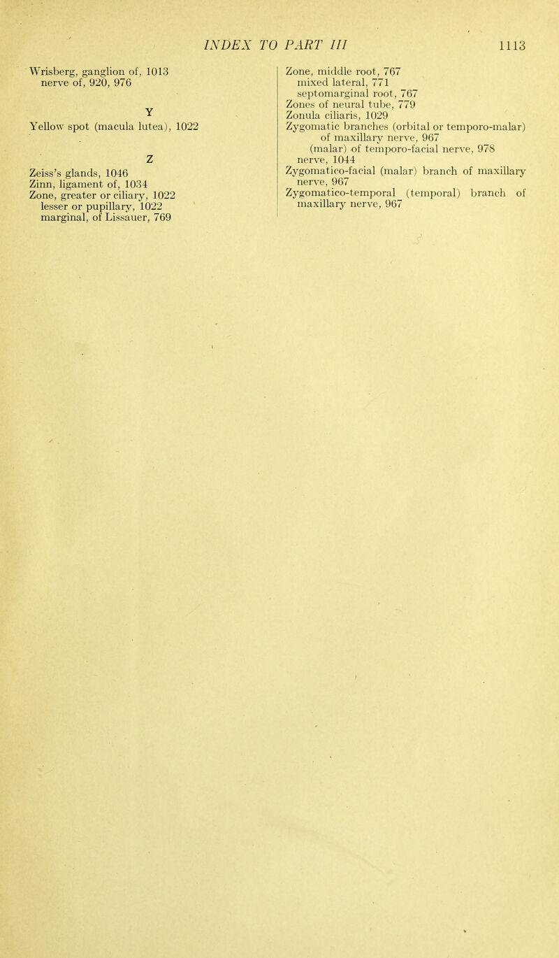 INDEX TO Wrisberg, ganglion of, 1013 nerve of, 920, 976 Y Yellow spot (macula lutea), 1022 Z Zeiss's glands, 1046 Zinn, ligament of, 1034 Zone, greater or ciliary, 1022 lesser or pupillary, 1022 marginal, of Lissauer, 769 PART III 1113 Zone, middle root, 767 mixed lateral, 771 septomarginal root, 767 Zones of neural tube, 779 Zonula ciliaris, 1029 Zygomatic branches (orbital or temporo-malar) of maxillary nerve, 967 (malar) of temporo-facial nerve, 978 nerve, 1044 Zygomatico-facial (malar) branch of maxillary nerve, 967 Zygomatico-temporal (temporal) branch of maxillary nerve, 967