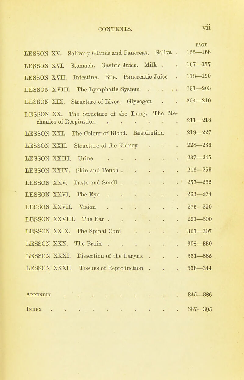 PAGE LESSON XV. Salivary Glands and Pancreas. Saliva . 155—166 LESSON XVI. Stomach. Gastric Juice. Milk . . 167—177 LESSON XVII. Intestine. Bile. Pancreatic Juice . 178—190 LESSON XVm. The Lymphatic System . . , . 191—203 LESSON XIX. Structm-e of Liver. Glycogen . . 204—210 LESSON XX. The Structure of the Lung. The Me- chanics of Eespiration 211—218 LESSON XXI. The Colour of Blood. Eespiration . 219—227 LESSON XXn. Structure of the Kidney . . . 228—236 LESSON XXIII. Uriue 237—245 LESSON XXIV. Skin and Toiich 246—256 LESSON XXV. Taste and SmeU 257—262 LESSON XXVL The Eye 263—274 LESSON XXVn. Vision 275—290 LESSON XXVm. The Ear . . . .  . . 291—300 LESSON XXIX. The Spinal Cord .... 301—307 LESSON XXX. The Brain 308—330 LESSON XXXI. Dissection of the Larynx . . . 331—335 LESSON XXXn. Tissues of Eeproduction . . . 336—344 Appendix 345—886 Index 387—395