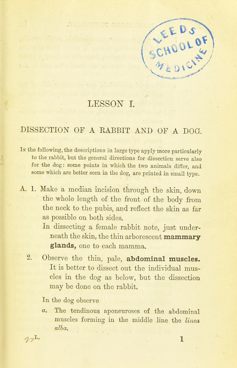 DISSECTION OF A RABBIT AND OF A DOG. In the following, the descriptious in large type apply more particularly to the rabbit, but the general directions for dissection serve also for the dog: some points in which the two animals differ, and some which are better seen in the dog, are printed in small type. A, 1. Make a median incision through the skin, down the whole length of the front of the body from the neck to the pubis, and reflect the skin as far as possible on both sides. In dissecting a female rabbit note, just under- neath the skin, the thin arborescent mammary glands^ one to each mamma. 2. Observe the thin, pale, abdominal muscles. It is better to dissect out the individual mus- cles in the dog as below, but the dissection may be done on the rabbit. In the dog observe a. The tendinous aponeuroses of the abdominal muscles forming in the middle line the linea alba, ^7^' 1