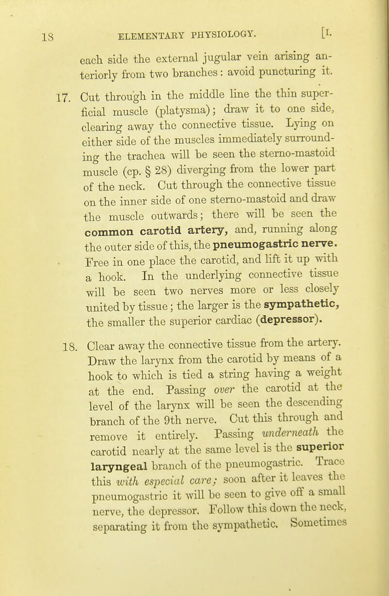 each side the external jugular vein arising an- teriorly from two branches: avoid puncturing it. 17. Cut through in the middle line the thin super- ficial muscle (platysma); draw it to one side, clearing away the connective tissue. Lying on either side of the muscles immediately surround- ing the trachea will be seen the stemo-mastoid muscle (cp. § 28) diverging from the lower part of the neck. Cut through the connective tissue on the inner side of one stemo-mastoid and draw the muscle outwards; there will be seen the common carotid artery, and, running along the outer side of this, the pneumogastric nerve. Free in one place the carotid, and lift it up with a hook. In the underlying connective tissue will be seen two nerves more or less closely united by tissue; the larger is the sympathetic, the smaller the superior cardiac (depressor). 18. Clear away the connective tissue from the artery. Draw the larynx from the carotid by means of a hook to which is tied a string having a weight at the end. Passing over the carotid at the level of the larynx will be seen the descending branch of the 9th nerve. Cut this through and remove it entirely. Passing underneath the carotid nearly at the same level is the superior laryngeal branch of the pneumogastric. Trace this with especial care; soon after it leaves the pneumogastric it will be seen to give off a small nerve, the depressor. Follow this do^vn the neck, separating it from the s}Tnpathetic. Sometimes