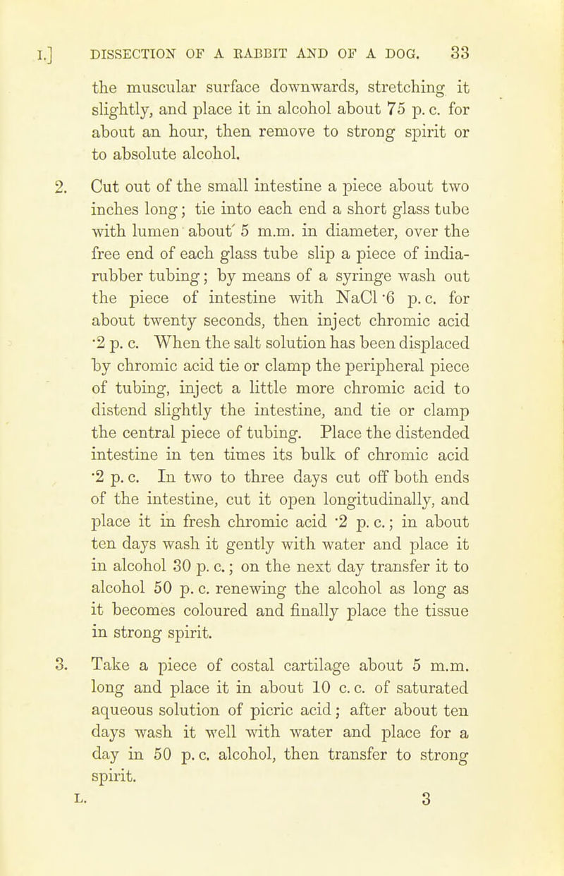 the muscular surface downwards, stretching it slightly, and place it in alcohol about 75 p. c. for about an hour, then remove to strong spirit or to absolute alcohol. Cut out of the small intestine a piece about two inches long; tie into each end a short glass tube with lumen about' 5 m.m. in diameter, over the free end of each glass tube slip a piece of india- rubber tubing; by means of a syringe wash out the piece of intestine with NaCl 6 p. c. for about twenty seconds, then inject chromic acid •2 p. c. When the salt solution has been displaced by chromic acid tie or clamp the peripheral piece of tubing, inject a little more chromic acid to distend slightly the intestine, and tie or clamp the central piece of tubing. Place the distended intestine in ten times its bulk of chromic acid '2 p. c. In two to three days cut off both ends of the intestine, cut it open longitudinally, and place it in fresh chromic acid 2 p. c.; in about ten days wash it gently with water and place it in alcohol 30 p. c.; on the next day transfer it to alcohol 50 p. c. renewing the alcohol as long as it becomes coloured and finally place the tissue in strong spirit. Take a piece of costal cartilage about 5 m.m. long and place it in about 10 c. c. of saturated aqueous solution of picric acid; after about ten days wash it well with water and place for a day in 50 p. c, alcohol, then transfer to strong spirit. L. 3