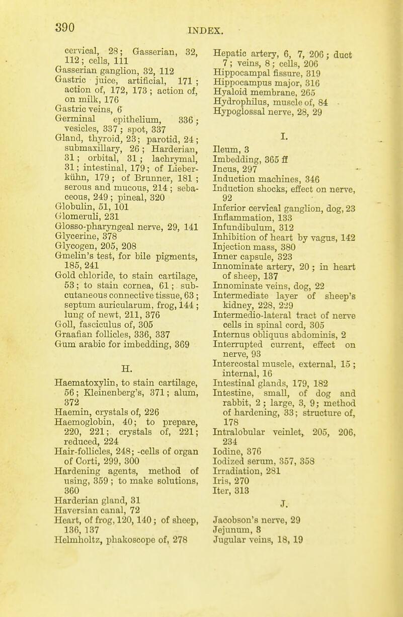 cervical, 28; Gasserian, 32, 112; cells, 111 Gasserian ganglion, 32, 112 Gastric juice, artificial, 171 ; action of, 172, 173 ; action of, on milk, 176 Gastric veins, 6 Germinal epithelium, 336; vesicles, 387 ; spot, 337 Gland, thyroid, 23; parotid, 24 ; submaxillary, 26 ; Harderian, 31; orbital, 31 ; lachrymal, 31; intestinal, 179; of Lieber- kiihn, 179 ; of Brunner, 181 ; serous and mucous, 214 ; seba- ceous, 249; pineal, 320 Globulin, 51, 101 (Tlomeruli, 231 Glosso-pharyngeal nerve, 29, 141 Glycerine, 378 Glycogen, 205, 208 Gmelin's test, for bile pigments, 185, 241 Gold chloride, to stain cartilage, 53; to stain cornea, 61; sub- cutaneous connective tissue, 63; septum auricularum, frog, 144 ; lung of newt, 211, 376 Goll, fasciculus of, 305 Graafian follicles, 336, 337 Gum arabio for imbedding, 369 H. Haematoxylin, to stain cartilage, 56; Kleinenberg's, 371; alum, 372 Haemin, crystals of, 226 Haemoglobin, 40; to prepare, 220, 221; crystals of, 221; reduced, 224 Hair-follicles, 248; -cells of organ of Corti, 299, 300 Hardening agents, method of using, 359 ; to make solutions, 360 Harderian gland, 31 Haversian canal, 72 Heart, of frog, 120,140; of sheep, 136, 137 Helmholtz, phakoscope of, 278 Hepatic artery, 6, 7, 206; duct 7 ; veins, 8; cells, 206 Hippocampal fissure, 319 Hippocampus major, 316 Hyaloid membrane, 265 Hydropbdlus, muscle of, 84 ■ Hypoglossal nerve, 28, 29 I. Ileum, 3 Imbedding, 365 ff Incus, 297 Induction machines, 346 Induction shocks, effect on nerve, 92 Inferior cervical ganglion, dog, 23 Inflammation, 133 Infundibulum, 312 Inhibition of heart by vagus, 142 Injection mass, 380 Iniier capsule, 323 Innominate artery, 20 ; in heart of sheep, 137 Innominate veins, dog, 22 Intermediate layer of sheep's kidney, 228, 229 Intermedio-lateral tract of nerve cells in spinal cord, 305 Intemus obUquus abdominis, 2 Interrupted current, effect on nerve, 93 Intercostal muscle, external, 15 ; internal, 16 Intestinal glands, 179, 182 Intestine, small, of dog and rabbit, 2; large, 3, 9; method of hardening, 33; structure of, 178 Intralobular veinlet, 205, 206, 234 Iodine, 376 Iodized serum, 357, 358 Irradiation, 281 Ii-is, 270 Iter, 313 J. Jacobson's nerve, 29 Jejunum, 8 Jugular veins, 18, 19