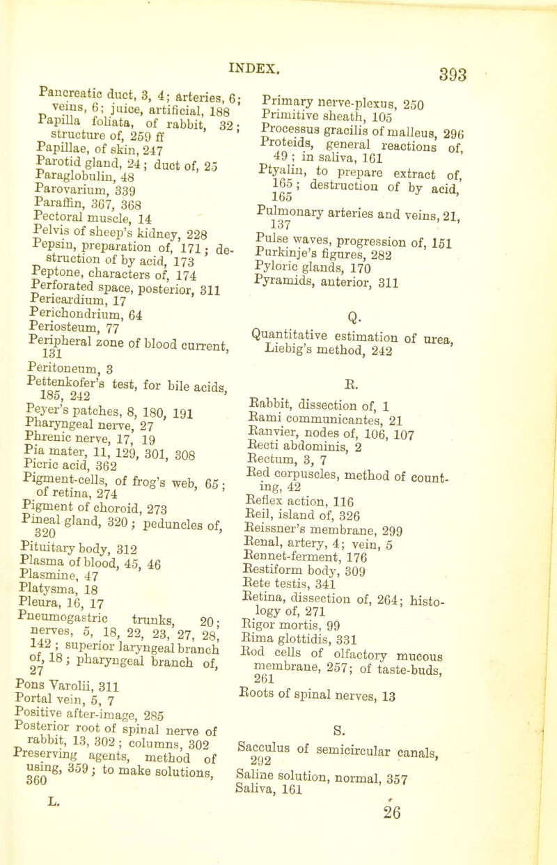 Pancreatic duct, 3, 4; arteries, 6- veins, 6; juice, artificial, 188 ' PapiUa foliata, of rabbit, 32- structiu-e of, 259 ff ' Papillae, of skin, 247 Parotid gland, 24; duct of, 25 Paraglobulin, 48 Parovarium, 339 Pai-affin, 367, 368 Pectoral muscle, 14 Pelvis of sheep's kidney, 228 Pepsin, preparation of, 171 • de- struction of by acid, 173 ' Peptone, characters of, 174 Perforated space, posterior, 311 Pericai-dium, 17 Perichondrium, 64 Periosteum, 77 Peripheral zone of blood current, 131 ' Peritoneum, 3 Pettenkofer's test, for bile acids, -Loo, 242 Peyer's patches, 8, 180, 191 Pharyngeal nei-ve, 27 Phrenic nerve, 17, 19 Pia mater, 11, 129, 301, 308 Picric acid, 362 Pigment-ceUs, of frog's web, 65 • of retina, 274 Pigment of choroid, 273 Pineal gland, 320; peduncles of. Pituitary body, 312 Plasma of blood, 45, 46 Plasmine, 47 ' Platysma, 18 Pleura, 16, 17 Pneumogastric trunks, 20 • nerves, 5, 18, 22, 23, 27, 28^ f Vo ^'^P®^^' laryngeal branch ot, 18; pharyngeal branch of, Pons Varolii, 311 Portal vein, 5, 7 Positive after-image, 285 Posterior root of spinal nerve of rabbit, 13, 302 ; columns, 302 Preservmg agents, method of using, 359; to make solutions, 393 Primary nerve-plexus, 250 Primitive sheath, 105 Processus gracilis of malleus, 296 Proteids, general reactions of 49 ; in saliva, 161 Ptyalin, to prepare extract of, 165; destruction of bv acid' 165 ' Pulmonary arteries and veins 21 137 ' ' Pulse waves, progression of, 151 Purkinje's figures, 282 Pyloric glands, 170 Pyramids, anterior, 311 Q- Quantitative estimation of urea Liebig's method, 242 ' E. Babbit, dissection of, 1 Eami communicantes, 21 ; Eanyier, nodes of, 106, 107 Eecti abdominis, 2 Eectum, 3, 7 Eed corpuscles, method of count- mg, 42 Eeflex action, 116 Eeil, island of, 326 Eeissner'g membrane, 299 Eenal, artery, 4; vein, 5 Eennet-ferment, 176 Eestiform body, 309 Eete testis, 341 Eetina, dissection of, 264; histo- logy of, 271 Eigor mortis, 99 Eima glottidis, 331 Eod cells of olfactory mucous membrane, 257; of taste-buds, Eoots of spinal nerves, 13 S. Sacculus of semicircular canals, Saline solution, normal, 357 Saliva, 161 26