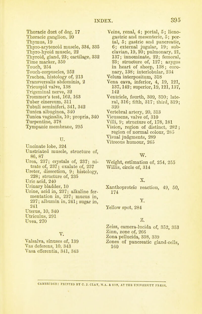 Thoracic duct of dog, 17 Thoracic ganglion, 20 Thymus, 19 Thyro-arytenoid muscle, 334, 335 Thyro-hyoid muscle, 22 Thyroid, gland, 23; cartilage, 332 Time marker, 350 Touch, 254 Touch-corpuscles, 252 Trachea, histology of, 213 Transversahs abdominis, 2 Tricuspid valve, 138 Trigeminal nei-ve, 32 Trommer's test, 162, 163 Tuber cinereum, 311 Tubuli seminiferi, 341, 342 Tunica albuginea, 340 Tunica vaginalis, 10; propria, 340 Turpentine, 378 Tympanic membrane, 295 U. Uncinate lobe, 324 Unstriated muscle, structm-e of, 86, 87 Urea, 237; crystals of, 237; ni- trate of, 237; oxalate of, 237 Ureter, dissection, 9; histology, 228; structure of, 235 Uric acid, 240 Urinary bladder, 10 Urine, acid in, 237; alkaline fer- mentation in, 237; mucus in, 237; albumin in, 241; sugar in, 241 Uterus, 10, 340 Utriculus, 291 Uvea, 270 V. Valsalva, sinuses of, 139 Vas deferens, 10, 343 Vasa efferentia, 341, 343 Veins, renal, 4; portal, 5; lieno- gastric and mesenteric, 5; por- tal, 5; gastric and pancreatic, 6; external jugular, 19; sub- clavian, 19, 20; pulmonary, 21, 137; innominate, 22; femoral, 23; structure of, 127; azygos in heart of sheep, 138; coro- nary, 138; interlobular, 234 Velum interpositum, 318 Vena cava, inferior, 4, 19, 121, 137,142; superior, 19,121,137, 142 Ventricle, fourth, 309, 310; late- ral, 316; fifth, 317; third, 319; 320 Vertebral artery, 20, 313 Vieussens, valve of, 310 Villi, 9; structure of, 178, 181 Vision, region of distinct, 282; region of normal colour, 285 Visual judgments, 289 Vitreous humour, 265 Weight, estimation of, 254, 255 Willis, cu-cle of, 314 X Xanthoproteic reaction, 49, 50, 174 Y. Yellow spot, 284 Zeiss, camera-lucida of, 352, 353 Zinn, zone of, 266 Zona pellucida, 338, 339 Zones of pancreatic gland-cells, 160 CAMBIIIDGI?: PRINTED BT C. J. CLAT, M.A. & SOX, AT THB DNIVKHSITT PBKSS.