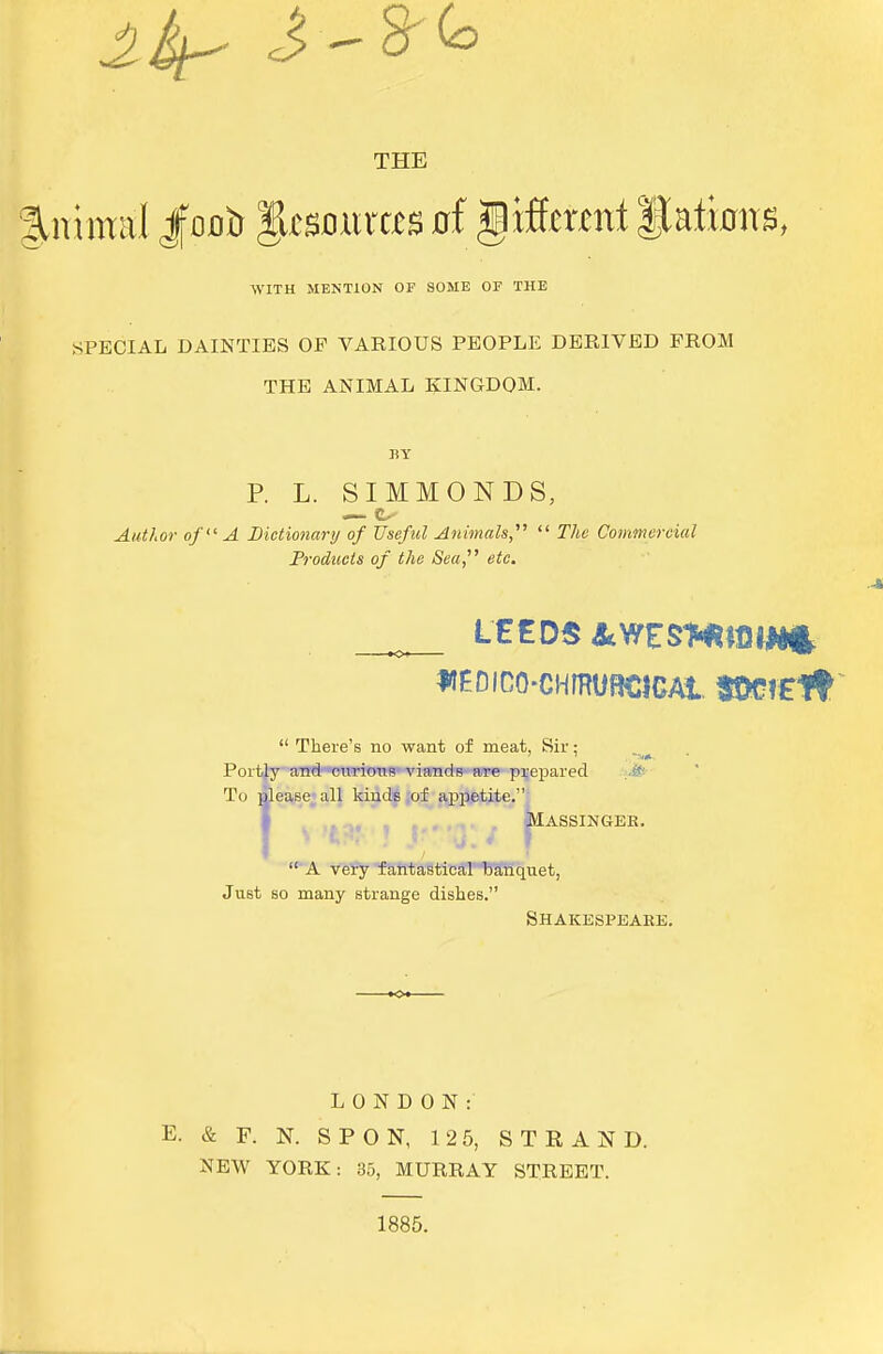 THE Animal Jfooft %tmxxm tf gifferml gaiintrs, WITH MENTION OF SOME OF THE SPECIAL DAINTIES OF VARIOUS PEOPLE DERIVED PROM THE ANIMAL KINGDOM. BY P. L. SIMMONDS, Author of A Dictionary of Useful Animals,  The Commercial Products of the Sea, etc. IteDICO-CHmURCIGAi SOCfElt  There's no want of meat, Sir; Portly and curious viands are prepared To please all kinds of appetite. pie MASSINGEK.  A very fantastical banquet, Just so many strange dishes. Shakespeare. LONDON: E. & F. N. SPON, 12 5, STRAND. NEW YORK: 35, MURRAY STREET. 1885.