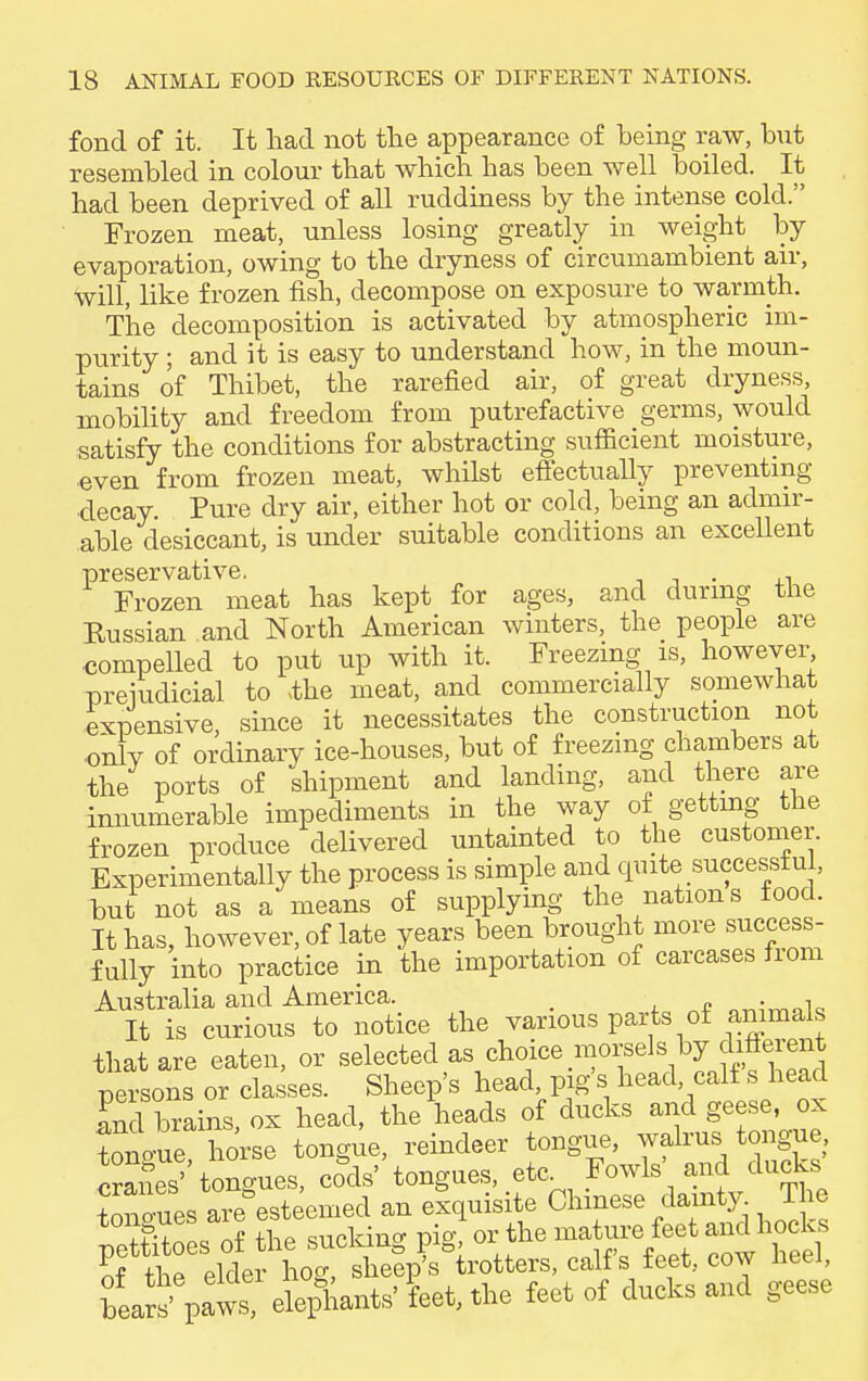 fond of it. It had not the appearance of being raw, but resembled in colour that which has been well boiled. It had been deprived of all ruddiness by the intense cold. Frozen meat, unless losing greatly in weight by evaporation, owing to the dryness of circumambient air, will, like frozen fish, decompose on exposure to warmth. The decomposition is activated by atmospheric im- purity ; and it is easy to understand how, in the moun- tains of Thibet, the rarefied air, of great dryness, mobility and freedom from putrefactive germs, would satisfy the conditions for abstracting sufficient moisture, even from frozen meat, whilst effectually preventing decay. Pure dry air, either hot or cold, being an admir- able desiccant, is under suitable conditions an excellent preservative. . Frozen meat has kept for ages, and during the Eussian and North American winters, the people are compelled to put up with it. Freezing is, however prejudicial to ,the meat, and commercially somewhat expensive, since it necessitates the construction not only of ordinary ice-houses, but of freezing chambers at the ports of shipment and landing, and there are innumerable impediments in the way of getting the frozen produce delivered untainted to the customer. Experimentally the process is simple and quite successful, but not as a means of supplying the nation s food. It has, however, of late years been brought more success- fully into practice in the importation of carcases from Australia and America. . , It is curious to notice the various parts of animals that are eaten, or selected as choice morsels by^different persons or classes. Sheep's head pig s head calf s head and brains, ox head, the heads of ducks and geese, ox tono-ue horse tongue, reindeer tongue, walrus tongue Danes''tongues, coals' tongues, etc Fowls' and ducks W-ues are esteemed an exquisite Chinese dainty The peSs of the sucking pig or the mature feet and hocks „f the elder hog, sheep's trotters, calf s leet, cow ntei, W paws, elephants' feet, the feet of ducks and geese