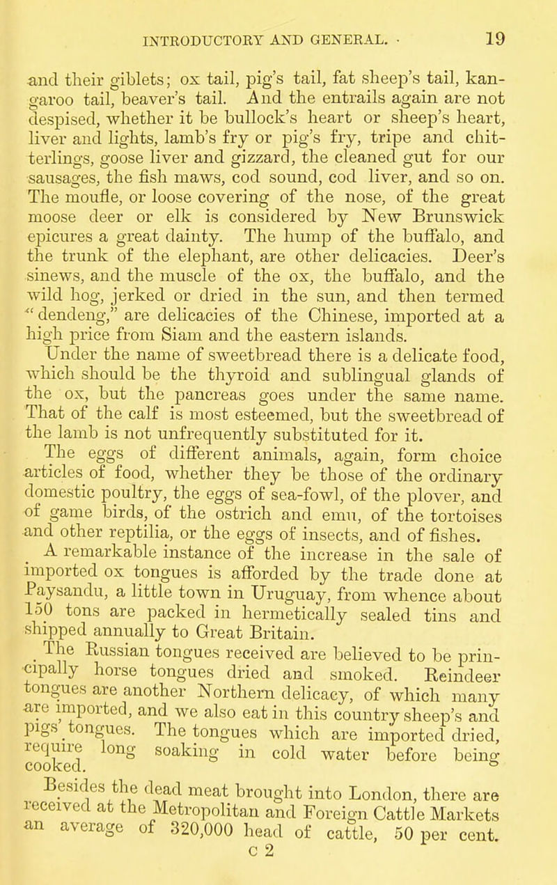 and their giblets; ox tail, pig's tail, fat sheep's tail, kan- garoo tail, beaver's tail. And the entrails again are not despised, whether it be bullock's heart or sheep's heart, liver and lights, lamb's fry or pig's fry, tripe and chit- terlings, goose liver and gizzard, the cleaned gut for our sausages, the fish maws, cod sound, cod liver, and so on. The moufle, or loose covering of the nose, of the great moose deer or elk is considered by New Brunswick epicures a great dainty. The hump of the buffalo, and the trunk of the elephant, are other delicacies. Deer's sinews, and the muscle of the ox, the buffalo, and the wild hog, jerked or dried in the sun, and then termed  dendeng, are delicacies of the Chinese, imported at a high price from Siam and the eastern islands. Under the name of sweetbread there is a delicate food, which should be the thyroid and sublingual glands of the ox, but the pancreas goes under the same name. That of the calf is most esteemed, but the sweetbread of the lamb is not unfrequently substituted for it. The eggs of different animals, again, form choice articles of food, whether they be those of the ordinary domestic poultry, the eggs of sea-fowl, of the plover, and of game birds, of the ostrich and emu, of the tortoises and other reptilia, or the eggs of insects, and of fishes. A remarkable instance of the increase in the sale of imported ox tongues is afforded by the trade done at Paysandu, a little town in Uruguay, from whence about 150 tons are packed in hermetically sealed tins and shipped annually to Great Britain. _ The Russian tongues received are believed to be prin- cipally horse tongues dried and smoked. Reindeer tongues are another Northern delicacy, of which many are imported, and we also eat in this country sheep's and pigs tongues. The tongues which are imported dried, require long soaking in cold water before being cooked. & Besides the dead meat brought into London, there are received at the Metropolitan and Foreign Cattle Markets an average of 320,000 head of cattle, 50 per cent. c 2