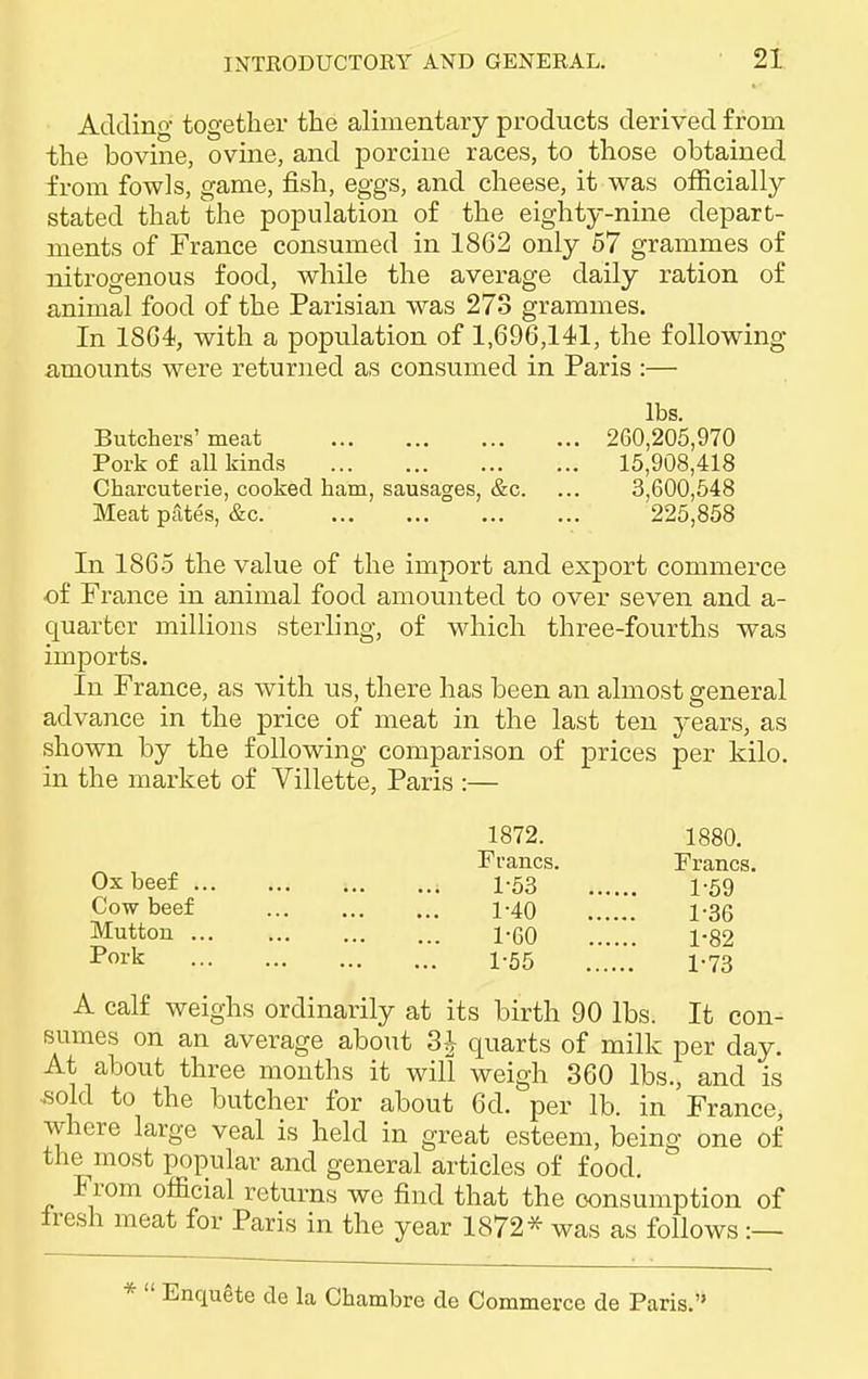 Adding together the alimentary products derived from the bovine, ovine, and porcine races, to those obtained from fowls, game, fish, eggs, and cheese, it was officially stated that the population of the eighty-nine depart- ments of France consumed in 1862 only 57 grammes of nitrogenous food, while the average daily ration of animal food of the Parisian was 273 grammes. In 1864, with a population of 1,696,141, the following amounts were returned as consumed in Paris :— lbs. Butchers' meat 260,205,970 Pork of all kinds 15,908,418 Charcuterie, cooked ham, sausages, &c. ... 3,600,548 Meat pates, &c 225,858 In 1865 the value of the import and export commerce ■of France in animal food amounted to over seven and a- quarter millions sterling, of which three-fourths was imports. In France, as with us, there has been an almost general advance in the price of meat in the last ten years, as shown by the following comparison of prices per kilo, in the market of Villette, Paris :— 1872. 1880. Francs. Francs. Ox beef 1-53 1-59 Cow beef 1-40 1-35 Mutton 1-60 1-82 Poi'k 1-55 1-73 A calf weighs ordinarily at its birth 90 lbs. It con- sumes on an average about 3^ quarts of milk per day. At about three months it will weigh 360 lbs., and is sold to the butcher for about 6d. per lb. in France, where large veal is held in great esteem, being one of the most popular and general articles of food. From official returns we find that the consumption of Iresh meat for Paris in the year 1872* was as follows :—  Enquete de la Chambre de Commerce de Paris.