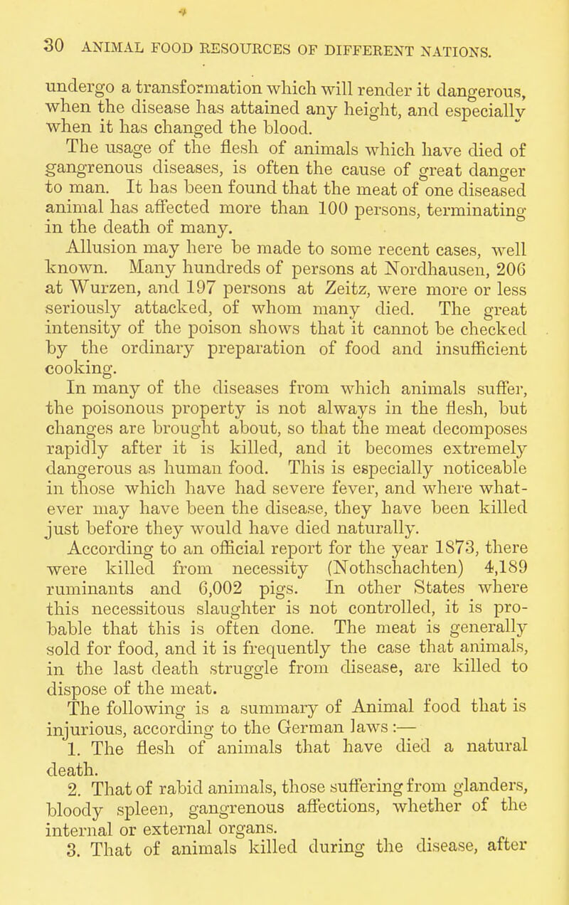 undergo a transformation which will render it dangerous, when the disease has attained any height, and especially when it has changed the blood. The usage of the flesh of animals which have died of gangrenous diseases, is often the cause of great danger to man. It has been found that the meat of one diseased animal has affected more than 100 persons, terminating in the death of many. Allusion may here be made to some recent cases, well known. Many hundreds of persons at Nordhausen, 206 at Wurzen, and 197 persons at Zeitz, were more or less seriously attacked, of whom many died. The great intensity of the poison shows that it cannot be checked by the ordinary preparation of food and insufficient cooking. In many of the diseases from which animals suffer, the poisonous property is not always in the flesh, but changes are brought about, so that the meat decomposes rapidly after it is killed, and it becomes extremely dangerous as human food. This is especially noticeable in those which have had severe fever, and where what- ever may have been the disease, they have been killed just before they would have died naturally. According to an official report for the year 1S73, there were killed from necessity (Nothschachten) 4,189 ruminants and 6,002 pigs. In other States where this necessitous slaughter is not controlled, it is pro- bable that this is often done. The meat is generally sold for food, and it is frequently the case that animals, in the last death struggle from disease, are killed to dispose of the meat. The following is a summary of Animal food that is injurious, according to the German laws:— 1. The flesh of animals that have died a natural death. 2. That of rabid animals, those suffering from glanders, bloody spleen, gangrenous affections, whether of the internal or external organs. 3. That of animals killed during the disease, after