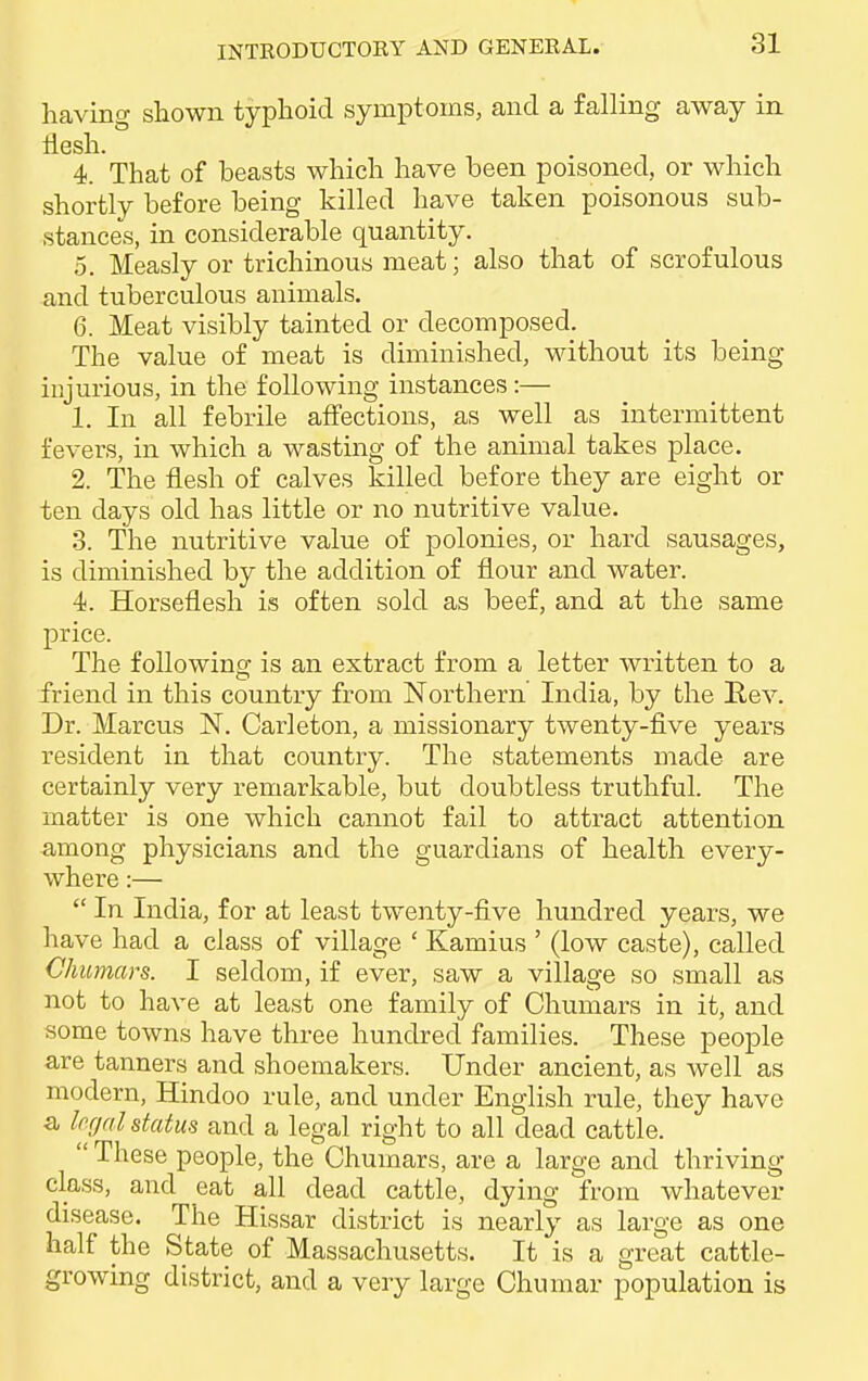 having shown typhoid symptoms, and a falling away in flesh. 4. That of beasts which have been poisoned, or which shortly before being killed have taken poisonous sub- stances, in considerable quantity. 5. Measly or trichinous meat; also that of scrofulous and tuberculous animals. 6. Meat visibly tainted or decomposed. The value of meat is diminished, without its being injurious, in the following instances:— 1. In all febrile affections, as well as intermittent fevers, in which a wasting of the animal takes place. 2. The flesh of calves killed before they are eight or ten days old has little or no nutritive value. 3. The nutritive value of polonies, or hard sausages, is diminished by the addition of flour and water. 4. Horseflesh is often sold as beef, and at the same price. The following is an extract from a letter written to a friend in this country from Northern India, by the Rev. Dr. Marcus N. Carleton, a missionary twenty-five years resident in that country. The statements made are certainly very remarkable, but doubtless truthful. The matter is one which cannot fail to attract attention among physicians and the guardians of health every- where :—  In India, for at least twenty-five hundred years, we have had a class of village ' Kamius ' (low caste), called Chumars. I seldom, if ever, saw a village so small as not to have at least one family of Chumars in it, and some towns have three hundred families. These people are tanners and shoemakers. Under ancient, as well as modern, Hindoo rule, and under English rule, they have a legal status and a legal right to all dead cattle.  These people, the Chumars, are a large and thriving class, and eat all dead cattle, dying from whatever disease. The Hissar district is nearly as large as one half the State of Massachusetts. It is a great cattle- growing district, and a very large Chumar population is