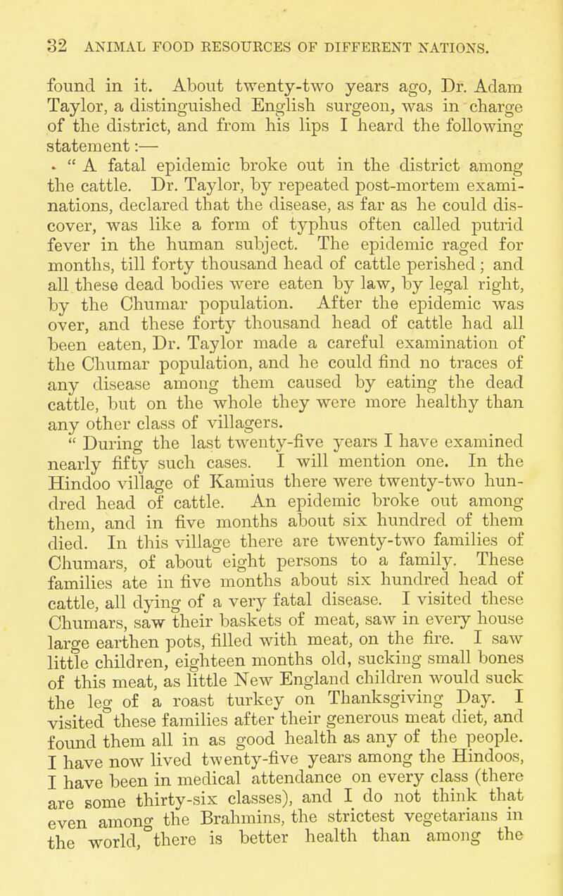 found in it. About twenty-two years ago, Dr. Adam Taylor, a distinguished English surgeon, was in charge of the district, and from his lips I heard the following statement:— *  A fatal epidemic broke out in the district among the cattle. Dr. Taylor, by repeated post-mortem exami- nations, declared that the disease, as far as he could dis- cover, was like a form of typhus often called putrid fever in the human subject. The epidemic raged for months, till forty thousand head of cattle perished ; and all these dead bodies were eaten by law, by legal right, by the Chumar population. After the epidemic was over, and these forty thousand head of cattle had all been eaten, Dr. Taylor made a careful examination of the Chumar population, and he could find no traces of any disease among them caused by eating the dead cattle, but on the whole they were more healthy than any other class of villagers.  During the last twenty-five years I have examined nearly fifty such cases. I will mention one. In the Hindoo village of Kamius there were twenty-two hun- dred head of cattle. An epidemic broke out among them, and in five months about six hundred of them died. In this village there are twenty-two families of Chumars, of about eight persons to a family. These families ate in five months about six hundred head of cattle, all dying of a very fatal disease. I visited these Chumars, saw their baskets of meat, saw in every house large earthen pots, filled with meat, on the fire. I saw little children, eighteen months old, sucking small bones of this meat, as little New England children would suck the leg of a roast turkey on Thanksgiving Day. I visited these families after their generous meat diet, and found them all in as good health as any of the people. I have now lived twenty-five years among the Hindoos, I have been in medical attendance on every class (there are some thirty-six classes), and I do not think that even among the Brahmins, the strictest vegetarians in the world, °there is better health than among the