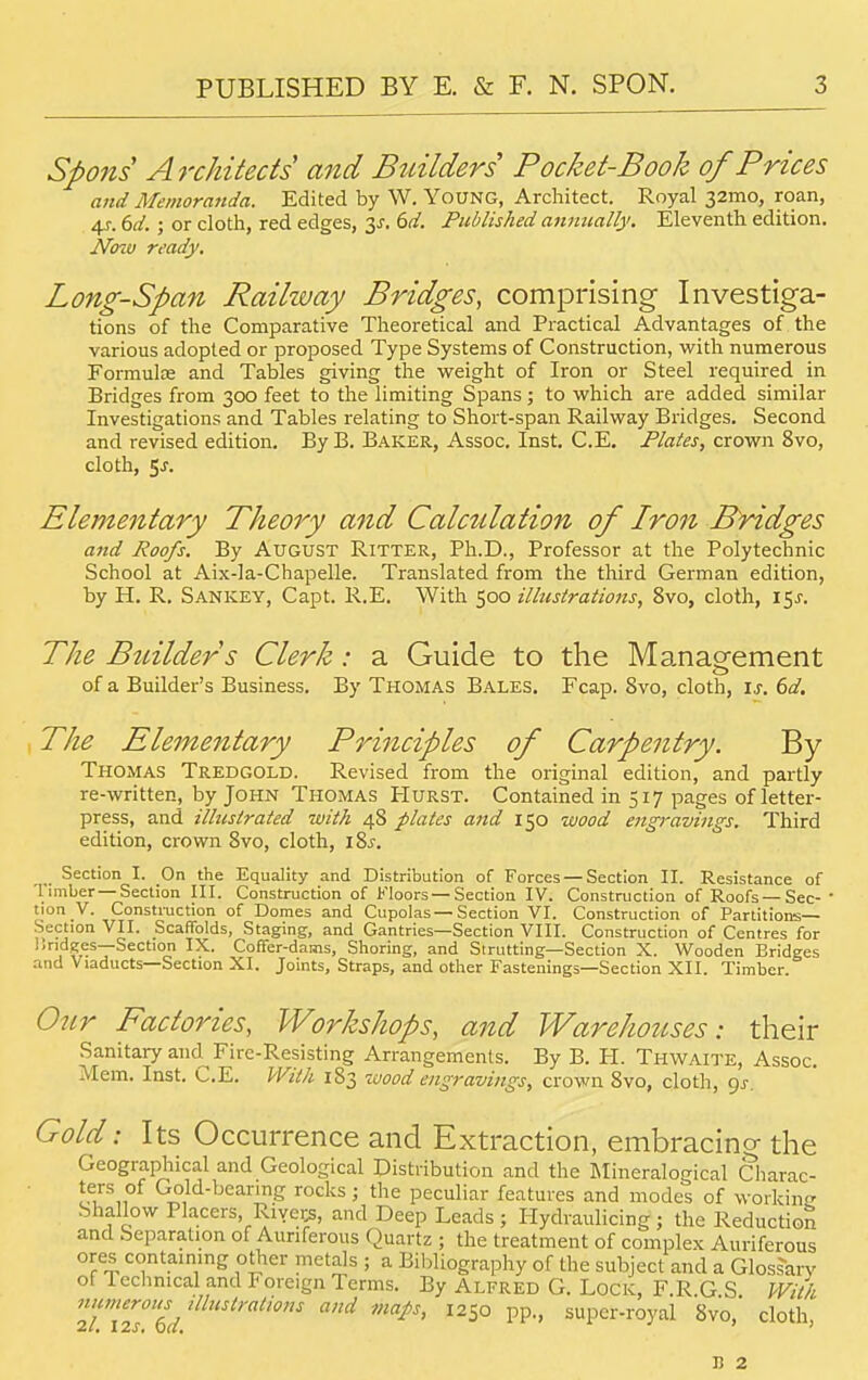 Spons Architects and Builders Pocket-Book of Prices and Memoranda. Edited by W. Young, Architect. Royal 32mo, roan, 4f. 6d. ; or cloth, red edges, 3^. 6d. Published annually. Eleventh edition. JVcno ready. Long-Span Railway Bridges, comprising Investiga- tions of the Comparative Theoretical and Practical Advantages of the various adopted or proposed Type Systems of Construction, with numerous Formulae and Tables giving the weight of Iron or Steel required in Bridges from 300 feet to the limiting Spans; to which are added similar Investigations and Tables relating to Short-span Railway Bridges. Second and revised edition. By B. Baker, Assoc. Inst. C.E. Plates, crown 8vo, cloth, §s. Elementary Theory and Calcttlation of Iron Bridges and Roofs. By August Ritter, Ph.D., Professor at the Polytechnic School at Aix-la-Chapelle. Translated from the third German edition, by H. R. Sankey, Capt. R.E. With 500 illustrations, 8vo, cloth, 15J. The Builder s Clerk: a Guide to the Management of a Builder's Business. By Thomas Bales. Fcap. 8vo, cloth, is. 6d. The Elementary Principles of Carpentry. By Thomas Tredgold. Revised from the original edition, and partly re-written, by John Thomas Hurst. Contained in 517 pages of letter- press, and illustrated with 48 plates and 150 wood engravings. Third edition, crown 8vo, cloth, i%s. Section I. On the Equality and Distribution of Forces — Section II. Resistance of 1 imber —Section III. Construction of Floors —Section IV. Construction of Roofs —Sec- ' tion V. Construction of Domes and Cupolas—Section VI. Construction of Partitions- Section VII. Scaffolds, Staging, and Gantries—Section VIII. Construction of Centres for ISridges—Section IX. Coffer-dams, Shoring, and Strutting—Section X. Wooden Eridges and Viaducts—Section XI. Joints, Straps, and other Fastenings—Section XII. Timber. Our Factories, Workshops, and Warehouses: their Sanitary and^ Fire-Resisting Arrangements. By B. PI. Thwaite, Assoc. Mem. Inst. C.E. With 183 wood engravings, crown 8vo, cloth, gs. Gold 1 Its Occurrence and Extraction, embracing the Geographical and Geological Distribution and the Mineralogical Charac- ters of Gold-bearing rocks; the peculiar features and modes of working Shallow Placers, Rivc.;s, and Deep Leads; Hydraulicing; the Reduction and Separation of Auriferous Quartz ; the treatment of complex Auriferous ores containing other metals ; a Bibliography of the subject and a Glossary ot lechnical and Foreign Terms. By Alfred G. Lock, F.R G S With »'<mer°><s 'Vibrations and map, 1250 pp., super-royal 8vo,' cloth, n 2