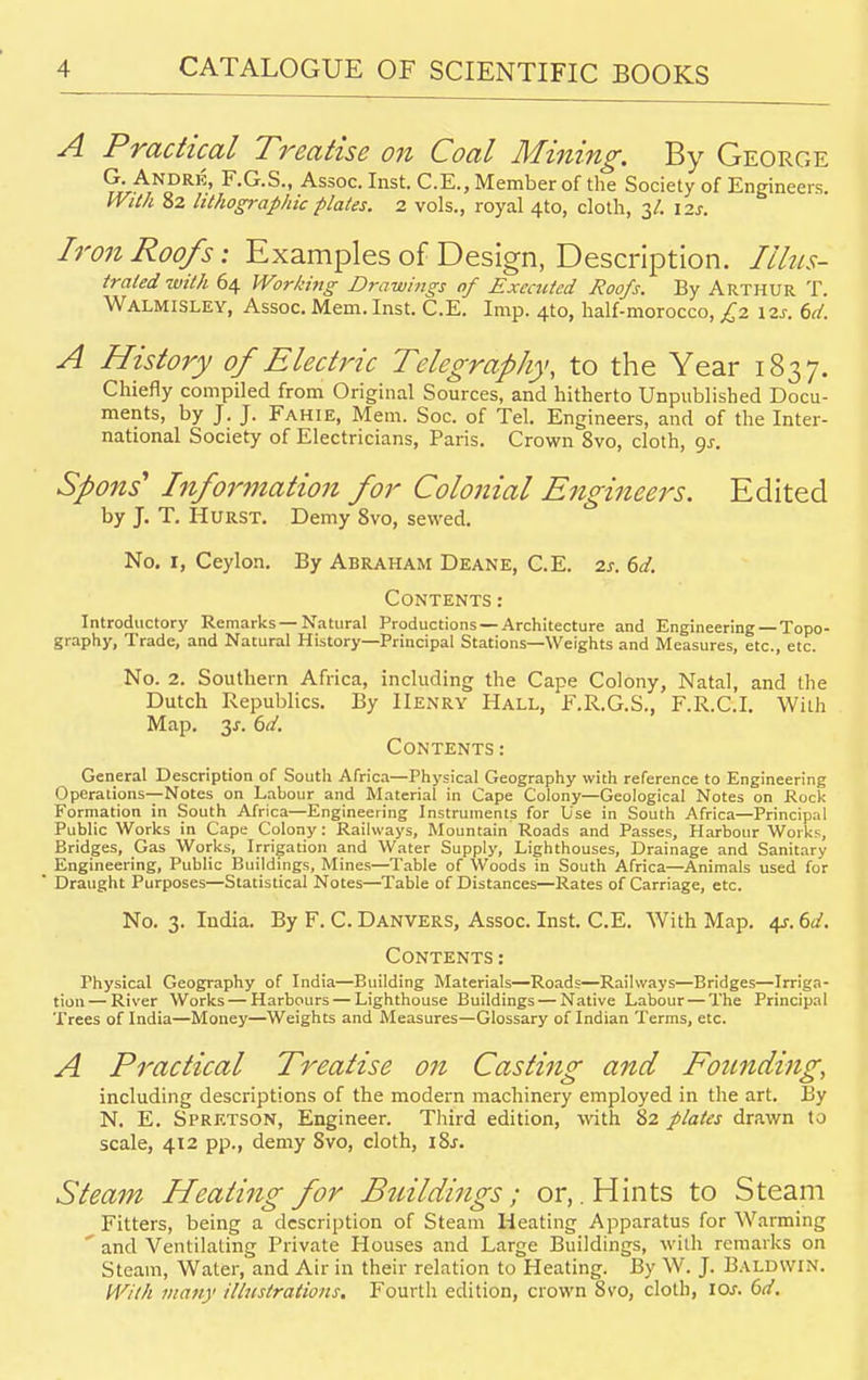 A Practical Treatise on Coal Mining. By George G. Andre, F.G.S., Assoc. Inst. C.E., Member of the Society of Engineers. With 82 lithographic plates. 2 vols., royal 410, cloth, 3/. \2s. Iron Roofs: Examples of Design, Description. Illus- trated with 64 Working Drawings of Executed Roofs. By Arthur T. Walmisley, Assoc. Mem. Inst. C.E. Imp. 4to, half-morocco, £2 12s. 6d. A History of Electric Telegraphy, to the Year 1837. Chiefly compiled from Original Sources, and hitherto Unpublished Docu- ments, by J. J. Fahie, Mem. Soc. of Tel. Engineers, and of the Inter- national Society of Electricians, Paris. Crown 8vo, cloth, 9^. Spons1 Information for Colonial Engineers. Edited by J. T. Hurst. Demy 8vo, sewed. No. 1, Ceylon. By Abraham Deane, C.E. is. 6d. Contents : Introductory Remarks —Natural Productions —Architecture and Engineering—Topo- graphy, Trade, and Natural History—Principal Stations—Weights and Measures, etc., etc. No. 2. Southern Africa, including the Cape Colony, Natal, and the Dutch Republics. By Henry Hall, F.R.G.S., F.R.C.I. With Map. y. 6d. Contents : General Description of South Africa—Physical Geography with reference to Engineering Operations—Notes on Labour and Material in Cape Colony—Geological Notes on Rock Formation in South Africa—Engineering Instruments for Use in South Africa—Principal Public Works in Cape Colony: Railways, Mountain Roads and Passes, Harbour Works, Bridges, pas Works, Irrigation and Water Supply, Lighthouses, Drainage and Sanitary Engineering, Public Buildings, Mines—Table of Woods in South Africa—Animals used for Draught Purposes—Statistical Notes—Table of Distances—Rates of Carriage, etc. No. 3. India. By F. C. Danvers, Assoc. Inst. C.E. With Map. 4s.6d- Contents : Physical Geography of India—Building Materials—Roads—Railways—Bridges—Irriga- tion— River Works — Harbours — Lighthouse Buildings — Native Labour — The Principal Trees of India—Money—Weights and Measures—Glossary of Indian Terms, etc. A Practical Treatise on Casting and Founding, including descriptions of the modern machinery employed in the art. By N. E. Spretson, Engineer. Third edition, with 82 plates drawn to scale, 412 pp., demy Svo, cloth, \Zs. Steam Heating for Buildings; or,. Hints to Steam Fitters, being a description of Steam Heating Apparatus for Warming  and Ventilating Private Houses and Large Buildings, with remarks on Steam, Water, and Air in their relation to Heating. By W. J. Baldwin. With many illustrations. Fourth edition, crown Svo, cloth, IOJ. 6d.