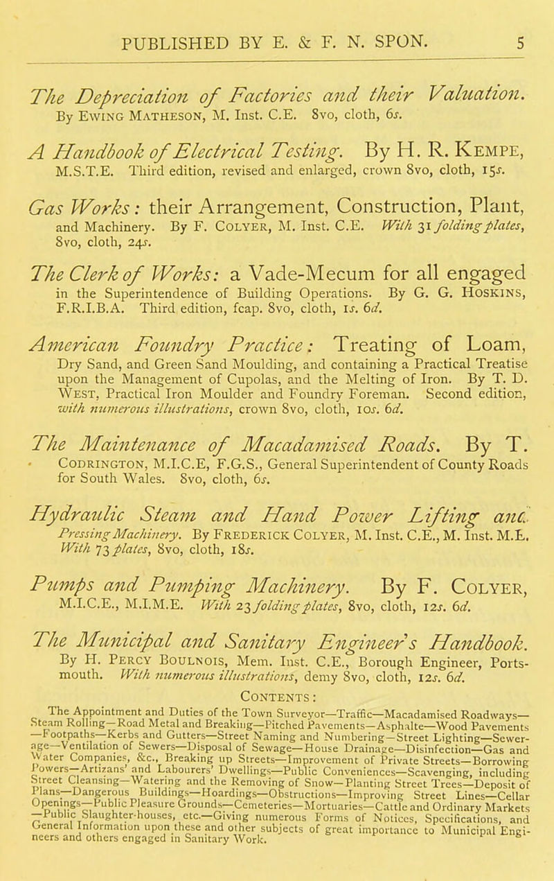 The Depreciation of Factories and their Valuation. By Ewing Matheson, M. Inst. C.E. 8vo, cloth, 6s. A Handbook of Electrical Testing. By H. R. Kempe, M.S.T.E. Third edition, revised and enlarged, crown 8vo, cloth, 15J. Gas Works: their Arrangement, Construction, Plant, and Machinery. By F. Colyer, M. Inst. C.E. With 31 folding plates, 8vo, cloth, 241. The Clerk of Works: a Vade-Mecum for all engaged in the Superintendence of Building Operations. By G. G. HOSK1NS, F.R.I.B.A. Third edition, fcap. 8vo, cloth, is. 6d. American Foundry Practice: Treating of Loam, Dry Sand, and Green Sand Moulding, and containing a Practical Treatise upon the Management of Cupolas, and the Melting of Iron. By T. D. West. Practical Iron Moulder and Foundry Foreman. Second edition, ■with numerous illustrations, crown Svo, cloth, icu. 6d. The Maintenance of Macadamised Roads. By T. Codrington, M.I.C.E, F.G.S., General Superintendent of County Roads for South Wales. Svo, cloth, 6s. Hydraulic Steam and Hand Power Lifting and Pressing Machinery. By Frederick Colyer, M. Inst. C.E., M. Inst. M.t. With 73 plates, Svo, cloth, \%s. Pumps and Pumping Machinery. By F. Colyer, M.I.C.E., M.I.M.E. With 23 folding plates, 8vo, cloth, I2J. 6d. The Municipal and Sanitary Engineer s Handbook. By H. Percy Boulnois, Mem. Inst. C.E., Borough Engineer, Ports- mouth. With numerous illustrations, demy Svo, cloth, \2s. 6d. Contents: The Appointment and Duties of the Town Surveyor—Traffic—Macadamised Roadways- Steam Rolling—Road Metal and Breaking—Pitched Pavements—Asphalte—Wood Pavements —Footpaths—Kerbs and Gutters—Street Naming and Numbering —Street Lighting—Sewer- ?,fe_Ventilation of Sewers—Disposal of Sewage—House Drainage—Disinfection—Gas and Water Companies, &c, Breaking up Streets—Improvement of Private Streets—Borrowing J owers—Artizans' and Labourers' Dwellings—Public Conveniences—Scavenging, including Street Cleansing—Watering and the Removing of Snow-Planting Street Trees—Deposit of Ilans—Dangerous Buildings—Hoardings—Obstructions—Improving Street Lines—Cellar Openings—Public P easure Grounds— Cemeteries—Mortuaries—Cattle and Ordinary Markets —Public Slaughter-houses, etc.—Giving numerous Forms of Notices, Specifications, and General Information upon these and other subjects of great importance to Municipal Engi- neers and others engaged in Sanitary Work.