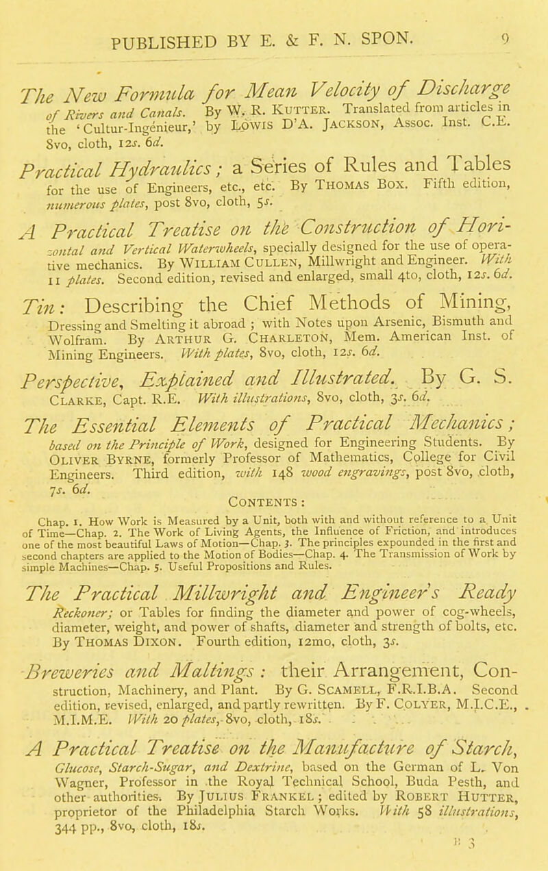 The New Formula for Mean Velocity of Discharge of Rivers and Canals. By W, R. Kutter. Translated from articles m the < Cultur-Ingenieur,' by Lowis D'A. Jackson, Assoc. Inst. C.E. Svo, cloth, 12s. 6d. Practical Hydraulics; a Series of Rules and Tables for the use of Engineers, etc., etc. By Thomas Box. Fifth edition, numerous plates, post 8vo, cloth, $s. A Practical Treatise on the Construction of Hori- zontal and Vertical Watcrwheels, specially designed for the use of opera- tive mechanics. By William Cullen, Millwright and Engineer. With ii plates. Second edition, revised and enlarged, small 4to, cloth, 12s. 6d. Tin: Describing the Chief Methods of Mining, Dressing and Smelting it abroad ; with Notes upon Arsenic, Bismuth and Wolfram. By Arthur G. Charleton, Mem. American Inst, of Mining Engineers. With plates, 8vo, cloth, 12s. 6d. Perspective, Explained and Illustrated. By G. S. Clarke, Capt. R.E. With illustrations, Svo, cloth, 3^. 6^. The Essential Elements of Practical Mechanics; based on the Principle of Work, designed for Engineering Students. By Oliver Byrne, formerly Professor of Mathematics, Cpllege for Civil Engineers. Third edition, with 148 wood engravings, post 8vo, .cloth, ■js. 6d. Contents : Chap. I. How Work is Measured by a Unit, both with and without reference to a Unit of Time—Chap. 2. The Work of Living Agents, the Influence of Friction, and introduces one of the most beautiful Laws of Motion—Chap. )■ The principles expounded in the first and second chapters are applied to the Motion of Bodies—Chap. 4. The Transmission of Work by- simple Machines—Chap. 5. Useful Propositions and Rules. The Practical Millwright and Engineers Ready Reckoner; or Tables for finding the diameter and power of cog-wheels, diameter, weight, and power of shafts, diameter and strength of bolts, etc. By Thomas Dixon. Fourth edition, i2mo, cloth, 2s- Breweries and Mailings : their Arrangement, Con- struction, Machinery, and Plant. By G. Scamell, F.R.I.B.A. Second edition, revised, enlarged, and partly rewritten. ByF. Colyer, M.I.C.E., . M.I.M.E. With 20 plates,-^wo, cloth, r8i. A Practical Treatise on the Manufacture of Starch, Glucose, Starch-Sugar, and Dextrine, based on the German of L, Von Wagner, Professor in the Royal Technical School, Buda Pesth, and other authorities. By Julius Frankel ; edited by Robert Hutter, proprietor of the Philadelphia Starch Works. With 58 illustrations, 344 pp., 8vo, cloth, i8j. ' i; 3