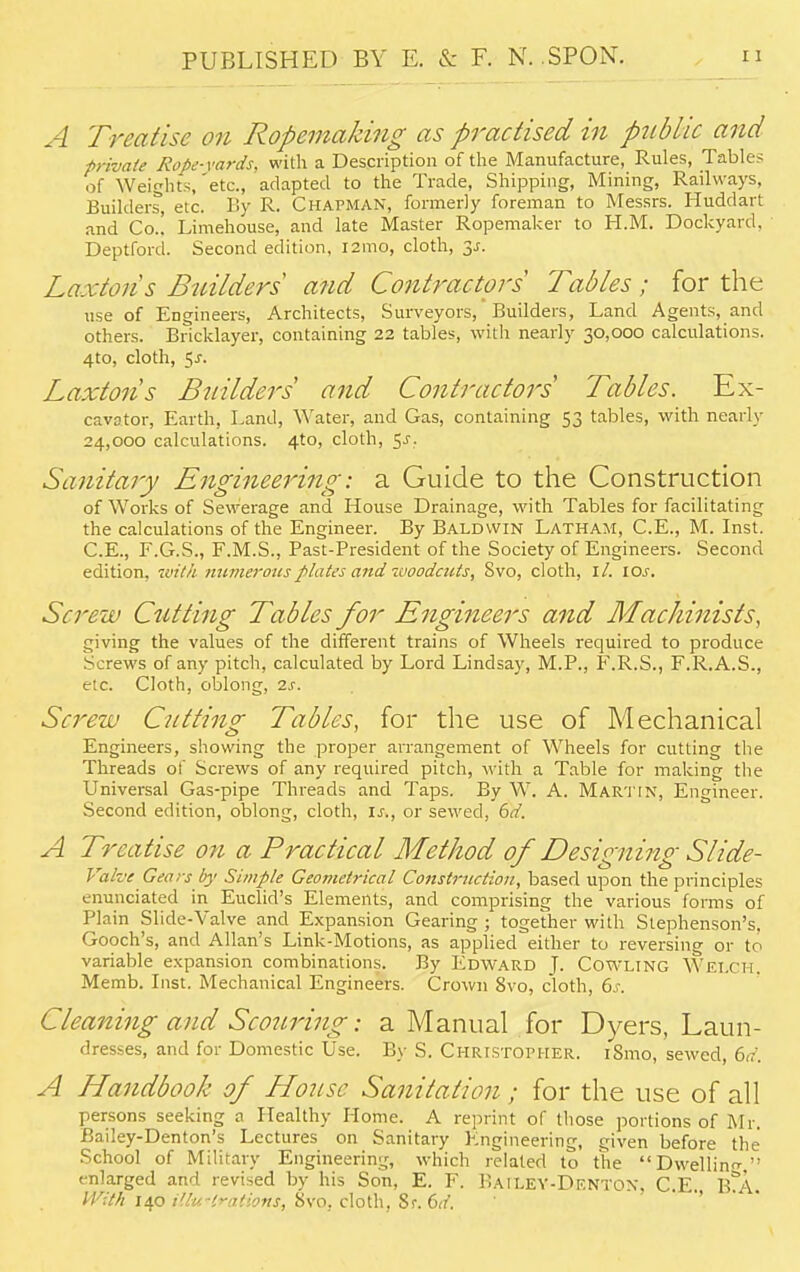 A Treatise on Ropemaking as practised in pubHc and private Rope-yards, with a Description of the Manufacture, Rules, Tables of Weights,'etc., adapted to the Trade, Shipping, Mining, Railways, Builders, etc. By R. Chapman, formerly foreman to Messrs. Huddart and Co.! Limehouse, and late Master Ropemaker to H.M. Dockyard, Deptford. Second edition. 121110, cloth, 3-r. Laxtons Builders and Contractors Tables; for the use of Engineers, Architects, Surveyors, Builders, Land Agents, and others. Bricklayer, containing 22 tables, with nearly 30,000 calculations. 4to, cloth, 5-r. Laxtons Builders and Contractors Tables. Ex- cavator, Earth, Land, Water, and Gas, containing 53 tables, with nearly 24,000 calculations. 4-to, cloth, 5J.- Sanitary Engineering: a Guide to the Construction of Works of Sewerage and House Drainage, with Tables for facilitating the calculations of the Engineer. By Baldwin Latham, C.E., M. Inst. C.E., F.G.S., F.M.S., Past-President of the Society of Engineers. Second edition, with numerous plates and-woodcuts, Svo, cloth, ll. lOs. Screw Cutting Tables for Engineers and Machinists, giving the values of the different trains of Wheels required to produce Screws of any pitch, calculated by Lord Lindsay, M.P., F.R.S., F.R.A.S., etc. Cloth, oblong, is. Screw Cutting Tables, for the use of Mechanical Engineers, showing the proper arrangement of Wheels for cutting the Threads of Screws of any required pitch, with a Table for making the Universal Gas-pipe Threads and Taps. By W. A. Martin, Engineer. Second edition, oblong, cloth, is., or sewed, 6d. A Treatise on a Practical Method of Designing Slide- Vahe Gears by Simple Geometrical Construction, based upon the principles enunciated in Euclid's Elements, and comprising the various forms of Plain Slide-Valve and Expansion Gearing ; together with Stephenson's. Gooch's, and Allan's Link-Motions, as applied either to reversing or to variable expansion combinations. By Edward J. Cowling Welch. Memb. Inst. Mechanical Engineers. Crown Svo, cloth, 6s. Cleaning and Scouring: a Manual for Dyers, Laun- dresses, and for Domestic Use. By S. Christopher. iSmo, sewed, 6d. A Handbook of House Sanitation; for the use of all persons seeking a Healthy Home. A reprint of those portions of Mr. Bailey-Denton's Lectures on Sanitary Engineering, given before the School of Military Engineering, which related to the Dwelling enlarged and revised by his Son, E. F. Bailey-Denton. C E B A With 140 i'lu-lrations, Svo. cloth, Sr. 6d.