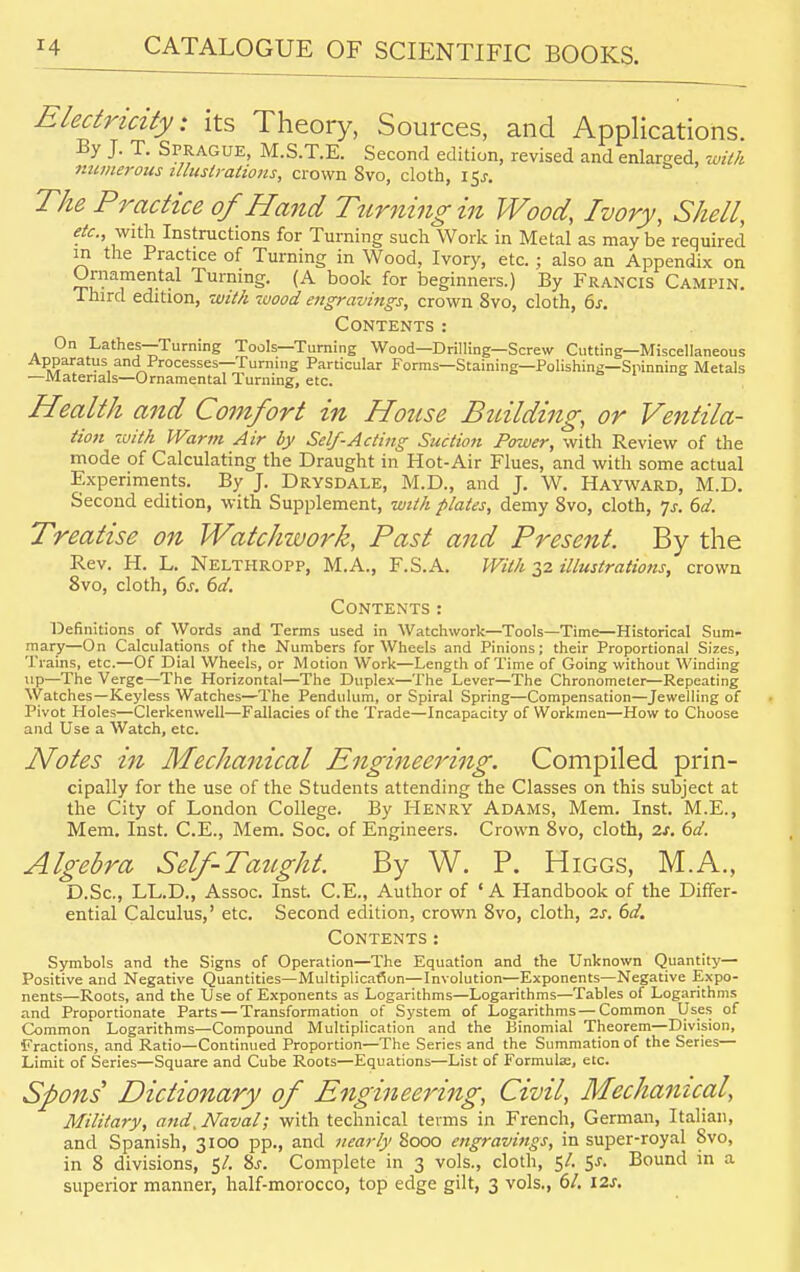 Electricity: its Theory, Sources, and Applications. By J. T. Sprague, M.S.T.E. Second edition, revised and enlarged, with numerous illustrations, crown Svo, cloth, 15.?. The Practice of Hand Turning in Wood, Ivory, Shell, etc., with Instructions for Turning such Work in Metal as may be required m the Practice of Turning in Wood, Ivory, etc.; also an Appendix on Ornamental Turning. (A book for beginners.) By Francis Campin. Third edition, with wood engravings, crown 8vo, cloth, 6s. Contents: On Lathes—Turning Tools—Turning Wood—Drilling—Screw Cutting—Miscellaneous Apparatus and Processes—fuming Particular Forms—Staining—Polishing—Spinning Metals —Materials—Ornamental Turning, etc. Health and Comfort in House Building, or Ventila- tion with Warm Air by Self-Acting Suction Power, with Review of the mode of Calculating the Draught in Hot-Air Flues, and with some actual Experiments. By J. Drysdale, M.D., and J. W. Hayward, M.D. Second edition, with Supplement, with plates, demy Svo, cloth, 7.1-. 6d. Treatise on Watchwork, Past and Present. By the Rev. H. L. Nelthropp, M.A., F.S.A. With 32 illustrations, crown 8vo, cloth, 6s. 6d. Contents: Definitions of Words and Terms used in Watchwork—Tools—Time—Historical Sum- mary—On Calculations of the Numbers for Wheels and Pinions; their Proportional Sizes, Trains, etc.—Of Dial Wheels, or Motion Work—Length of Time of Going without Winding up—The Verge—The Horizontal—The Duplex—The Lever—The Chronometer—Repeating Watches—Keyless Watches—The Pendulum, or Spiral Spring—Compensation—Jewelling of Pivot Holes—Clerkenwell—Fallacies of the Trade—Incapacity of Workmen—How to Choose and Use a Watch, etc. Notes in Mechanical Engineering. Compiled prin- cipally for the use of the Students attending the Classes on this subject at the City of London College. By Henry Adams, Mem. Inst. M.E., Mem. Inst. C.E., Mem. Soc. of Engineers. Crown 8vo, cloth, zs. 6d. Algebra Self-Taught. By W. P. Higgs, M.A., D.Sc, LL.D., Assoc. Inst C.E., Author of 'A Handbook of the Differ- ential Calculus,' etc. Second edition, crown 8vo, cloth, 2s. 6d. Contents: Symbols and the Signs of Operation—The Equation and the Unknown Quantity— Positive and Negative Quantities—Multiplication—Involution—Exponents—Negative Expo- nents—Roots, and the Use of Exponents as Logarithms—Logarithms—Tables of Logarithms and Proportionate Parts — Transformation of System of Logarithms — Common Uses of Common Logarithms—Compound Multiplication and the Binomial Theorem—Division, Fractions, and Ratio—Continued Proportion—The Series and the Summation of the Series— Limit of Series—Square and Cube Roots—Equations—List of Formulae, etc. Spoils' Dictionary of Engineering, Civil, Mechanical, Military, and. Naval; with technical terms in French, German, Italian, and Spanish, 3100 pp., and nearly Sooo engravings, in super-royal Svo, in 8 divisions, 5/. 8j. Complete in 3 vols., cloth, 5/. 5-r. Bound in a superior manner, half-morocco, top edge gilt, 3 vols., 61. I2J.