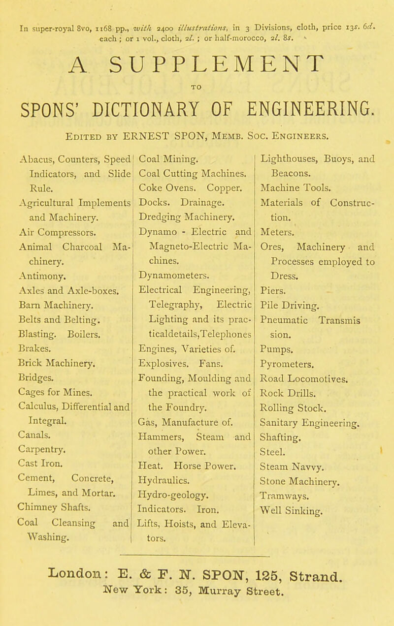 In super-royal 8vo, 1168 pp., with 2400 illustrations, in 3 Divisions, cloth, price 13s. 6d. each ; or 1 vol., cloth, il. ; or half-morocco, 2/. 8s. A SUPPLEMENT TO SPONS' DICTIONARY OF ENGINEERING. Edited by ERNEST SPON, Memb. Soc. Engineers. Abacus, Counters, Speed Indicators, and Slide Rule. Agricultural Implements and Machinery. Air Compressors. Animal Charcoal Ma- chinery. Antimony. Axles and Axle-boxes. Bam Machinery. Belts and Belting. Blasting. Boilers. Brakes. Brick Machinery. Bridges. Cages for Mines. Calculus, Differential and Integral. Canals. Carpentiy. Cast Iron. Cement, Concrete, Limes, and Mortar. Chimney Shafts. Coal Cleansing and Washing. Coal Mining. Coal Cutting Machines. Coke Ovens. Copper. Docks. Drainage. Dredging Machinery. Dynamo - Electric and Magneto-Electric Ma- chines. Dynamometers. Electrical Engineering, Telegraphy, Electric Lighting and its prac- ticaldetails,Telephones Engines, Varieties of. Explosives. Fans. Founding, Moulding and the practical work of the Foundry. Gas, Manufacture of. Hammers, Steam and other Power. Heat. Horse Power. Hydraulics. Hydro-geology. Indicators. Iron. Lifts, Hoists, and Eleva- tors. Lighthouses, Buoys, and Beacons. Machine Tools. Materials of Construc- tion. Meters. Ores, Machinery and Processes employed to Dress. Piers. Pile Driving. Pneumatic Transmis sion. Pumps. Pyrometers. Road Locomotives. Rock Drills. Rolling Stock. Sanitary Engineering. Shafting. Steel. Steam Navvy. Stone Machinery. Tramways. Well Sinking. London: E. & F. N. SPON, 125, Strand.