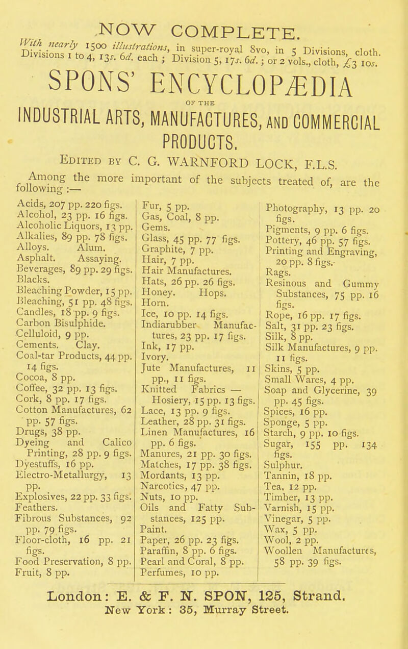 NOW COMPLETE. SPONS' ENCYCLOPEDIA OF THE INDUSTRIAL ARTS, MANUFACTURES, AND COMMERCIAL PRODUCTS. Edited by C. G. WARNFORD LOCK, F.L.S. more important of the subjects treated of, are the Among the following :— Acids, 207 pp. 220 figs. Alcohol, 23 pp. 16 figs. Alcoholic Liquors, 13 pp. Alkalies, 89 pp. 78 figs. Alloys. Alum. Asphalt. Assaying. Beverages, 89 pp. 29 figs. Blacks. Bleaching Powder, 15 pp. Bleaching, 51 pp. 48 figs. Candles, 18 pp. 9 figs. Carbon Bisulphide. Celluloid, 9 pp. Cements. Clay. Coal-tar Products, 44 pp. 14 figs. Cocoa, 8 pp. Coffee, 32 pp. 13 figs. Cork, 8 pp. 17 figs. Cotton Manufactures, 62 pp. 57 figs. Drugs, 38 pp. Dyeing and Calico Printing, 28 pp. 9 figs. Dyestuffs, 16 pp. Electro-Metallurgy, 13 pp. Explosives, 22 pp. 33 figs. Feathers. Fibrous Substances, 92 pp. 79 figs. Floor-cloth, 16 pp. 21 figs. Food Preservation, 8 pp. Fruit, 8 pp. Fur, 5 pp. Gas, Coal, 8 pp. Gems. Glass, 45 pp. 77 figs. Graphite, 7 pp. Hair, 7 pp. Hair Manufactures. Hats, 26 pp. 26 figs. Honey. Hops. Horn. Ice, 10 pp. 14 figs. Indiarubber Manufac- tures, 23 pp. 17 figs. Ink, 17 pp. Ivory. Jute Manufactures, 11 pp., II figs. Knitted Fabrics — Hosiery, 15 pp. 13 figs. Lace, 13 pp. 9 figs. Leather, 28 pp. 31 figs. Linen Manufactures, 16 pp. 6 figs.' Manures, 21 pp. 30 figs. Matches, 17 pp. 38 figs. Mordants, 13 pp. Narcotics, 47 pp. Nuts, 10 pp. Oils and Fatty Sub- stances, 125 pp. Paint. Paper, 26 pp. 23 figs. Paraffin, 8 pp. 6 figs. Pearl and Coral, 8 pp. Perfumes, 10 pp. Photography, 13 pp. 20 figs. Pigments, 9 pp. 6 figs. Pottery, 46 pp. 57 figs. Printing and Engraving, 20 pp. 8 figs.- Rags. Resinous and Gummy Substances, 75 pp. 16 figs. Rope, 16 pp. 17 figs. Salt, 31 pp. 23 figs. Silk, 8 pp. Silk Manufactures, 9 pp. 11 figs. Skins, 5 pp. Small Wares, 4 pp. Soap and Glycerine, 39 pp. 45 figs. Spices, 16 pp. Sponge, 5 pp. Starch, 9 pp. 10 figs. Sugar, 155 pp. 134 figs. Sulphur. Tannin, 18 pp. Tea, 12 pp. Timber, 13 pp. Varnish, 15 pp. Vinegar, 5 pp. Wax, 5 pp. Wool, 2 pp. Woollen Manufactures, 58 pp. 39 figs. London: E. & F. N. SPON, 125, Strand.