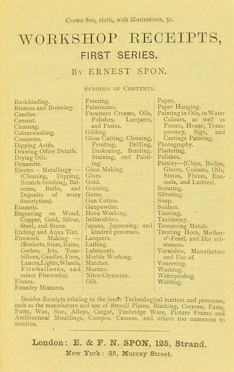 WOBKSHOP RECEIPTS, FIRST SERIES. By ERNEST SPON. Bookbinding. Bronzes and Bronzing. Candles. Cement. Cleaning. Colourwashing. Concretes. Dipping Acids. Drawing Office Details. Drying Oils. Dynamite. Electro - Metallurgy — (Cleaning, Dipping, Scratch-brushing, Bat- teries, Baths, and Deposits of every description). Enamels. Engraving on Wood, Copper, Gold, Silver, Steel, and Stone. Etching and Aqua Tint. Firework Making — (Rockets, Stars, Rains, Gerbes, Jets, Tour- billons, Candles, Fires, Lances,Lights,Wheels, Fire-balloons, and minor Fireworks). Fluxes. Foundry Mixtures. Synopsis of Contents. Freezing. Fulminates. Furniture Creams, Oils, Polishes, Lacquers, and Pastes. Gilding. Glass Cutting, Cleaning, Frosting, Drilling, Darkening, Bending, Staining, and Paint- ing. Glass Making. Glues. Gold. Graining. Gums. Gun Cotton. Gunpowder. Horn Working. Indiarubber. Japans, Japanning, and kindred processes. Lacquers. Lathing. Lubricants. Marble Working. Matches. Mortars, j Nitro-Glvcerine. Oils. Paper. Paper Hanging. Painting in Oils, in Water Colours, as well as Fresco, House, Trans- parency, Sign, and Carriage Painting. Photography. Plastering. Polishes. Pottery—(Clays, Bodies, Glazes, Colours, Oils, Stains, Fluxes, Ena- . mels, and Lustres). Scouring. Silvering. Soap. Solders. Tanning. Taxidermy. Tempering Metals. Treating Horn, Mother- o'-Pearl, and like sub- stances. Varnishes, Manufacture and Use of. Veneering. Washing. Waterprofing. Welding. Besides Receipts relating to the lessSr Technological matters and processes such as the manufacture and use of Stencil Plates, Blacking, Crayons, Paste' Putty, Wax, Size, Alloys, Catgut, Tunbridge Ware, Picture Frame and Architectural Mouldings, Compos, Cameos, and others too numerous to mention. London: E. & F. N. SPON, 125, Strand.