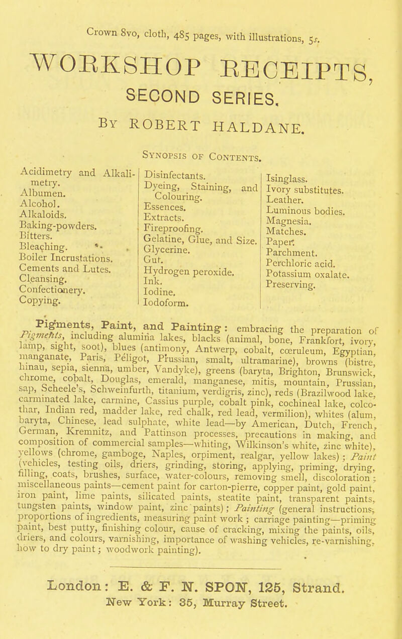 WORKSHOP RECEIPTS, SECOND SERIES. By ROBERT HALDANE. Acidimetry and Alkali- metry. Albumen. Alcohol. Alkaloids. Baking-powders. Bitters. Bleaching. * - Boiler Incrustations. Cements and Lutes. Cleansing. Confectionery. Copying. Synopsis of Contents. Disinfectants. Dyeing, Staining, and Colouring. Essences. Extracts. Fireproofing. Gelatine, Glue, and Size. Glycerine. Gut. Hydrogen peroxide. Ink. Iodine. Iodoform. Isinglass. Ivory substitutes. Leather. Luminous bodies. Magnesia. Matches. Papei- Parchment. Perchloric acid. Potassium oxalate. Preserving. Pigments, Paint, and Painting: embracing the preparation of PigmWii Wcludmg alumma lakes, blacks (animal, bone, Frankfort, ivory lamp, sight, soo ), blues (antimony, Antwerp, cobalt, cceruleum, Egyptian nanganate, Paris, Pehgot, Prussian, smalt, ultramarine), brows (bistre hmau, sepia siemm, umber, Vandyke), greens (baryta, Brighton, Brunswick! chrome cobalt Douglas, emerald, manganese, mitis, mountain, Prussian, sap, bcheele s Schwemfurth, titanium, verdigris, zinc), reds (Brazilwood lake, carmmated lake carmine, Cassius purple, cobalt pink, cochineal lake, colco- thar Indian red, madder lake, red chalk, red lead, vermilion), whites (alum, baryta, Chinese, lead sulphate, white lead—by American, Dutch, French German, Kremmtz, and Pattinson processes, precautions in making, and composition of commercial samples—whiting, Wilkinson's white, zinc white), yellows (chrome, gamboge, Naples, orpiment, realgar, yellow lakes); Paint (vehicles, testing oils, driers, grinding, storing, applying, priming, drying, tilling coats, brushes, surface, water-colours, removing smell, discoloration : miscellaneous paints—cement paint for carton-pierre, copper paint, gold paint, iron paint, lime paints, silicated paints, steatite paint, transparent paints, tungsten paints, window paint, zinc paints); Painting (general instructions^ proportions of ingredients, measuring paint work ; carriage painting—priming paint, best putty, finishing colour, cause of cracking, mixing the paints, oils, driers, and colours, varnishing, importance of washing vehicles, re-varnishinc;. how to dry paint; woodwork painting). London: E. & F. N. SPOK, 125, Strand.