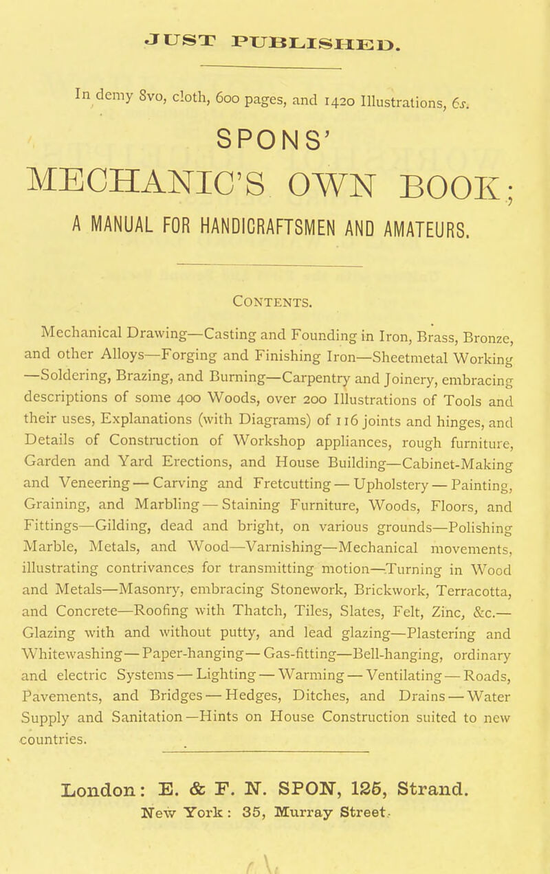 In demy Svo, cloth, 600 pages, and 1420 Illustrations, 6s. SPONS' MECHANIC'S OWN BOOK; A MANUAL FOR HANDICRAFTSMEN AND AMATEURS. Contents. Mechanical Drawing—Casting and Founding in Iron, Brass, Bronze, and other Alloys—Forging and Finishing Iron—Sheetmetal Working —Soldering, Brazing, and Burning—Carpentry and Joinery, embracing descriptions of some 400 Woods, over 200 Illustrations of Tools and their uses, Explanations (with Diagrams) of 116 joints and hinges, and Details of Construction of Workshop appliances, rough furniture, Garden and Yard Erections, and House Building—Cabinet-Making and Veneering—Carving and Fretcutting—Upholstery — Painting, Graining, and Marbling — Staining Furniture, Woods, Floors, and Fittings—Gilding, dead and bright, on various grounds—Polishing Marble, Metals, and Wood—Varnishing—Mechanical movements, illustrating contrivances for transmitting motion—Turning in Wood and Metals—Masonry, embracing Stonework, Brickwork, Terracotta, and Concrete—Roofing with Thatch, Tiles, Slates, Felt, Zinc, .Sic- Glazing with and without putty, and lead glazing—Plastering and Whitewashing— Paper-hanging— Gas-fitting—Bell-hanging, ordinary and electric Systems — Lighting — Warming — Ventilating—Roads, Pavements, and Bridges — Hedges, Ditches, and Drains — Water Supply and Sanitation—Hints on House Construction suited to new countries. London: E. & F. N. SPON, 126, Strand. New York : 35, Murray Street, r \,