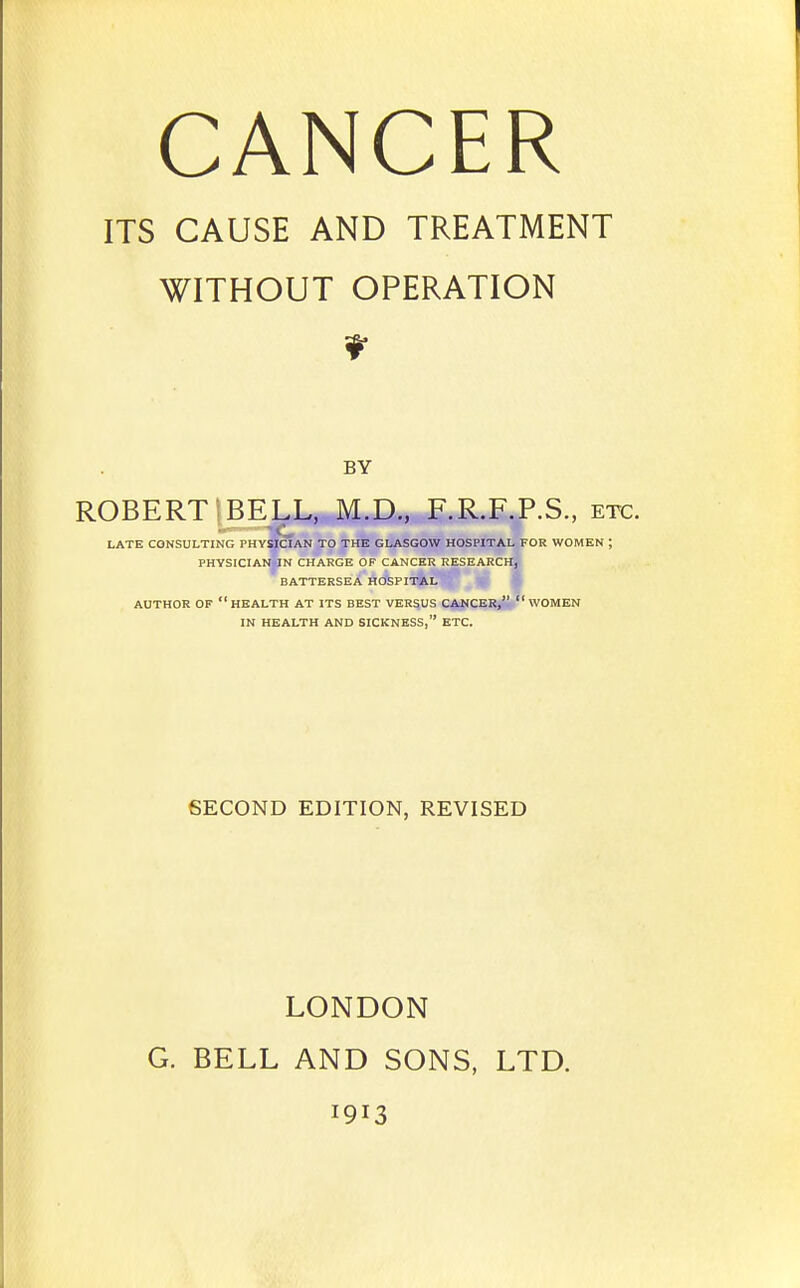 ITS CAUSE AND TREATMENT WITHOUT OPERATION BY ROBERT ;BELL, M.D., F.R.F.P.S., etc. LATE CONSULTING PHYSICIAN TO THE GLASGOW HOSPITAL FOR WOMEN ; PHYSICIANiJN CHARGE OF CANCER RESEARCH, BATTERSEA HOSPITAL AUTHOR OF health AT ITS BEST VERSUS CANCER,  WOMEN IN HEALTH AND SICKNESS, ETC. SECOND EDITION, REVISED LONDON G. BELL AND SONS, LTD. 1913