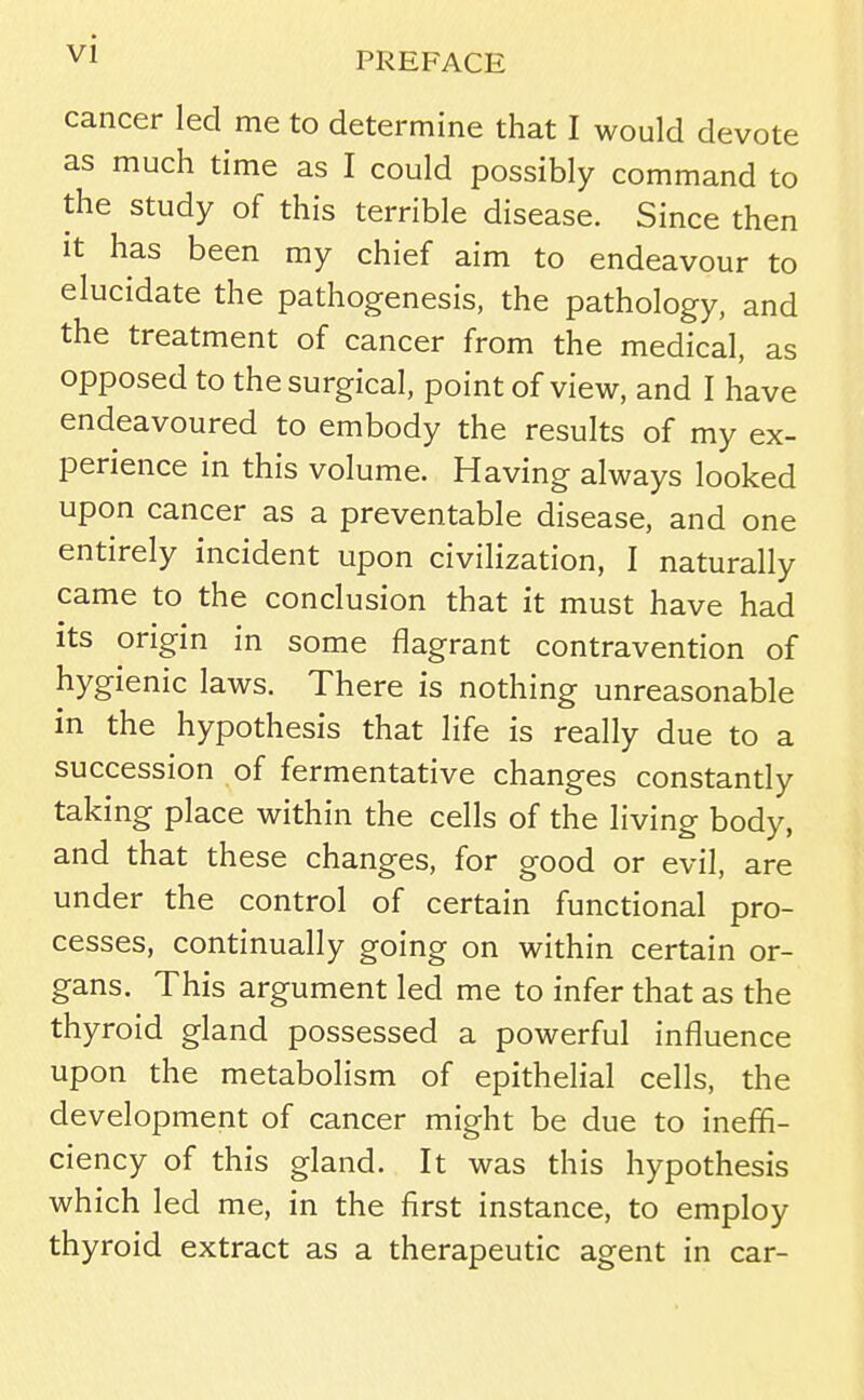 PREFACE cancer led me to determine that I would devote as much time as I could possibly command to the study of this terrible disease. Since then it has been my chief aim to endeavour to elucidate the pathogenesis, the pathology, and the treatment of cancer from the medical, as opposed to the surgical, point of view, and I have endeavoured to embody the results of my ex- perience in this volume. Having always looked upon cancer as a preventable disease, and one entirely incident upon civilization, I naturally came to the conclusion that it must have had its origin in some flagrant contravention of hygienic laws. There is nothing unreasonable in the hypothesis that life is really due to a succession of fermentative changes constantly taking place within the cells of the living body, and that these changes, for good or evil, are under the control of certain functional pro- cesses, continually going on within certain or- gans. This argument led me to infer that as the thyroid gland possessed a powerful influence upon the metabolism of epithelial cells, the development of cancer might be due to ineffi- ciency of this gland. It was this hypothesis which led me, in the first instance, to employ thyroid extract as a therapeutic agent in car-